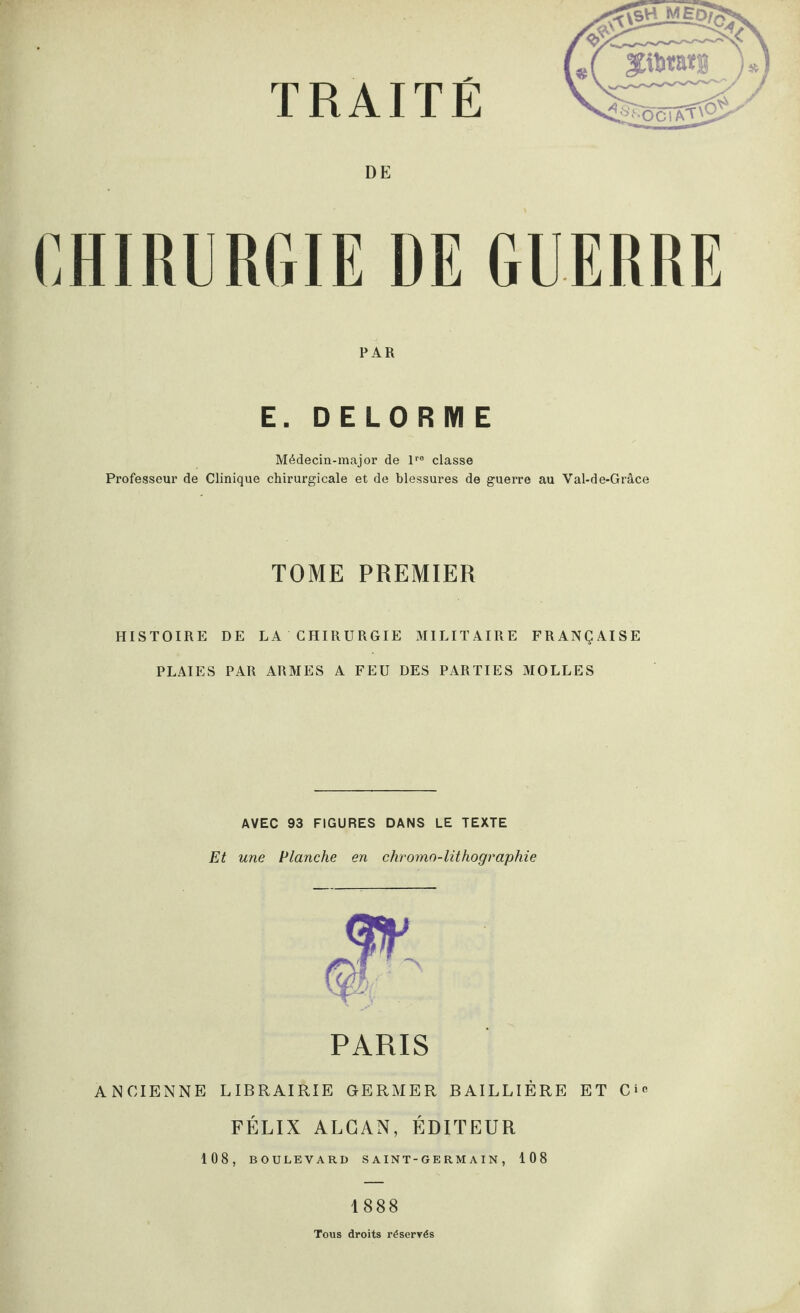 DE CHIRURGIE DE GUERRE PAR E. DELORME Médecin-major de lre classe Professeur de Clinique chirurgicale et de blessures de guerre au Val-de-Grâce TOME PREMIER HISTOIRE DE LA CHIRURGIE .MILITAIRE FRANÇAISE PLAIES PAR ARMES A FEU DES PARTIES MOLLES AVEC 93 FIGURES DANS LE TEXTE Et une Planche en chromo-lithographie PARIS ANCIENNE LIBRAIRIE GERMER BAILLIÈRE ET FÉLIX ALCAN, ÉDITEUR 108, BOULEVARD S A IN T - G E R M A IN , 108 1888 Tous droits réservés