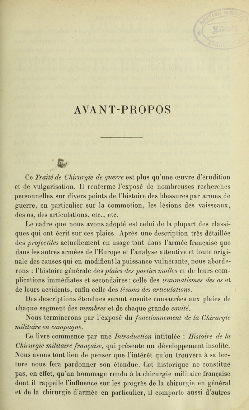 AYANT-PROPOS fc. Ce Traité de Chirurgie de guerre est plus qu’une œuvre d’érudition et de vulgarisation. Il renferme l’exposé de nombreuses recherches personnelles sur divers points de l’histoire des blessures par armes de guerre, en particulier sur la commotion, les lésions des vaisseaux, des os, des articulations, etc., etc. Le cadre que nous avons adopté est celui de la plupart des classi¬ ques qui ont écrit sur ces plaies. Après une description très détaillée des projectiles actuellement en usage tant dans l’armée française que dans les autres armées de l’Europe et l’analyse attentive et toute origi¬ nale des causes qui en modifient la puissance vulnérante, nous aborde¬ rons : l’histoire générale des plaies des parties molles et de leurs com¬ plications immédiates et secondaires; celle des traumatismes des os et de leurs accidents, enfin celle des lésions des articulations. Des descriptions étendues seront ensuite consacrées aux plaies de chaque segment des membres et de chaque grande cavité. Nous terminerons par l’exposé du fonctionnement de la Chirurgie militaire en campagne. Ce livre commence par une Introduction intitulée : Histoire de la Chirurgie militaire française, qui présente un développement insolite. Nous avons tout lieu de penser que l’intérêt qu’on trouvera à sa lec¬ ture nous fera pardonner son étendue. Cet historique ne constitue pas, en effet, qu’un hommage rendu à la chirurgie militaire française dont il rappelle l’influence sur les progrès de la chirurgie en général et de la chirurgie d’armée en particulier, il comporte aussi d’autres