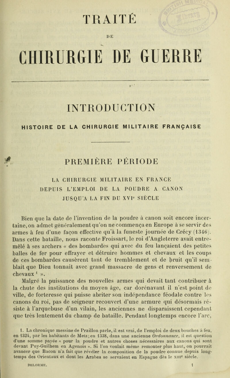 DE CHIRURGIE DE GUERRE INTRODUCTION HISTOIRE DE LA CHIRURGIE MILITAIRE FRANÇAISE PREMIÈRE PÉRIODE LA CHIRURGIE MILITAIRE EN FRANCE DEPUIS L’EMPLOI DE LA POUDRE A CANON JUSQU’A LA FIN DU XVIe SIÈCLE Rien que la date de l’invention de la poudre à canon soit encore incer¬ taine, on admet généralement qu’on ne commença en Europe à se servir des armes à feu d’une façon effective qu’à la funeste journée de Crécy (1346). Dans cette bataille, nous raconte Froissart, le roi d’Angleterre avait entre¬ mêlé à ses archers « des bombardes qui avec du feu lançaient des petites balles de fer pour effrayer et détruire hommes et chevaux et les coups de ces bombardes causèrent tant de tremblement et de bruit qu’il sem¬ blait que Dieu tonnait avec grand massacre de gens et renversement de chevaux 1 ». Malgré la puissance des nouvelles armes qui devait tant contribuer à la chute des institutions du moyen âge, car dorénavant il n’est point de ville, de forteresse qui puisse abriter son indépendance féodale contre les canons du roi, pas de seigneur recouvert d’une armure qui désormais ré¬ siste à l’arquebuse d’un vilain, les anciennes ne disparaissent cependant que très lentement du champ de bataille. Pendant longtemps encore l’arc, 1. La chronique messine de Praillon parle, il est vrai, de l’emploi de deux bouches à feu, en 1324, par les habitants de Metz;en 1338, dans une ancienne Ordonnance, il est question d’une somme payée « pour la poudre et autres choses nécessaires aux canons qui sont devant Puy-Guilhem en Agenois ». Si l’on voulait même remonter plus haut, on pourrait avancer que Bacon n’a fait que révéler la composition de la poudre connue depuis long¬ temps des Orientaux et dont les Arabes se servaient en Espagne dès le xmc siècle. DELORME. î