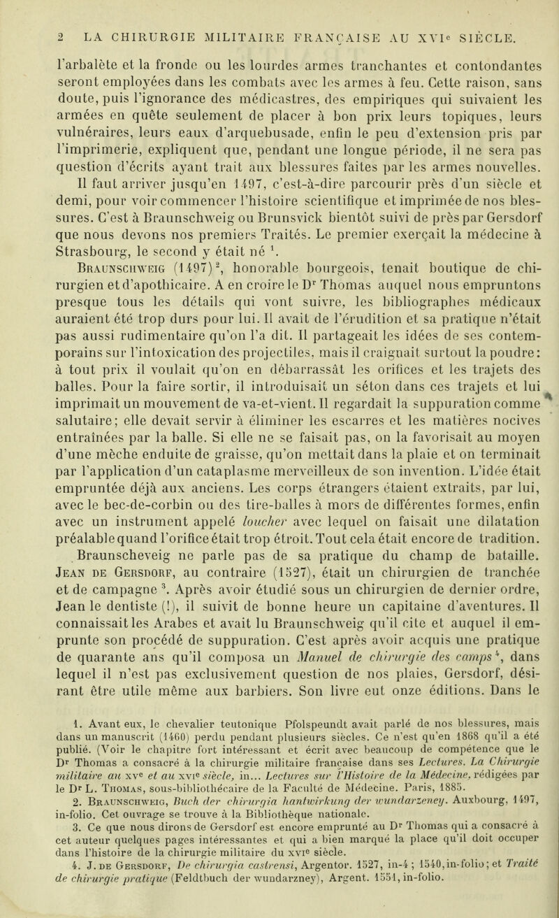 l’arbalète et la fronde ou les lourdes armes tranchantes et contondantes seront employées dans les combats avec les armes à feu. Cette raison, sans doute, puis l’ignorance des médicastres, des empiriques qui suivaient les armées en quête seulement de placer à bon prix leurs topiques, leurs vulnéraires, leurs eaux d’arquebusade, enfin le peu d’extension pris par l’imprimerie, expliquent que, pendant une longue période, il ne sera pas question d’écrits ayant trait aux blessures faites par les armes nouvelles. Il faut arriver jusqu’en 1497, c’est-à-dire parcourir près d’un siècle et demi, pour voir commencer l’histoire scientifique et imprimée de nos bles¬ sures. C’est à Braunschweig ou Brunsvick bientôt suivi de près par Gersdorf que nous devons nos premiers Traités. Le premier exerçait la médecine à Strasbourg, le second y était né l. Braunschweig (1497) 2, honorable bourgeois, tenait boutique de chi¬ rurgien et d’apothicaire. A en croire le Dr Thomas auquel nous empruntons presque tous les détails qui vont suivre, les bibliographes médicaux auraient été trop durs pour lui. Il avait de l’érudition et sa pratique n’était pas aussi rudimentaire qu’on l’a dit. Il partageait les idées de ses contem¬ porains sur l’intoxication des projectiles, mais il craignait surtout la poudre : à tout prix il voulait qu’on en débarrassât les orifices et les trajets des balles. Pour la faire sortir, il introduisait un séton dans ces trajets et lui imprimait un mouvement de va-et-vient. Il regardait la suppuration comme salutaire; elle devait servir à éliminer les escarres et les matières nocives entraînées par la balle. Si elle ne se faisait pas, on la favorisait au moyen d’une mèche enduite de graisse, qu’on mettait dans la plaie et on terminait par l’application d’un cataplasme merveilleux de son invention. L’idée était empruntée déjà aux anciens. Les corps étrangers étaient extraits, par lui, avec le bec-de-corbin ou des tire-balles à mors de différentes formes, enfin avec un instrument appelé loucher avec lequel on faisait une dilatation préalable quand l’orifice était trop étroit. Tout cela était encore de tradition. Braunscheveig ne parle pas de sa pratique du champ de bataille. Jean de Gersdorf, au contraire (1527), était un chirurgien de tranchée et de campagne 3 4. Après avoir étudié sous un chirurgien de dernier ordre, Jean le dentiste (!), il suivit de bonne heure un capitaine d’aventures. Il connaissait les Arabes et avait lu Braunschweig qu’il cite et auquel il em¬ prunte son procédé de suppuration. C’est après avoir acquis une pratique de quarante ans qu’il composa un Manuel de chirurgie des camps \ dans lequel il n’est pas exclusivement question de nos plaies, Gersdorf, dési¬ rant être utile même aux barbiers. Son livre eut onze éditions. Dans le 1. Avant eux, le chevalier teutonique Pfolspeundt avait parlé de nos blessures, mais dans un manuscrit (1460) perdu pendant plusieurs siècles. Ce n’est qu’en 1868 qu’il a été publié. (Voir le chapitre fort intéressant et écrit avec beaucoup de compétence que le Dr Thomas a consacré à la chirurgie militaire française dans ses Lectures. La Chirurgie militaire au xve et au xvie siècle, in... Lectures sur l'Histoire de la Médecine, rédigées par le DrL. Thomas, sous-bibliothécaire de la Faculté de Médecine. Paris, 1885. 2. Braunschweig, Buch der chirurgia hantwirkung der wundarzeney. Auxbourg, 1497, in-folio. Cet ouvrage se trouve à la Bibliothèque nationale. 3. Ce que nous dirons de Gersdorf est encore emprunté au Dr Thomas qui a consacré à cet auteur quelques pages intéressantes et qui a bien marqué la place qu’il doit occuper dans l’histoire de la chirurgie militaire du xvie siècle. 4. J. de Gersdorf, De chirurgia castrensi, Argentor. 1527, in-4 ; 1540, in-folio ; et Traité de chirurgie pratique (Feldtbuch der wundarzney), Argent. 1551, in-folio.