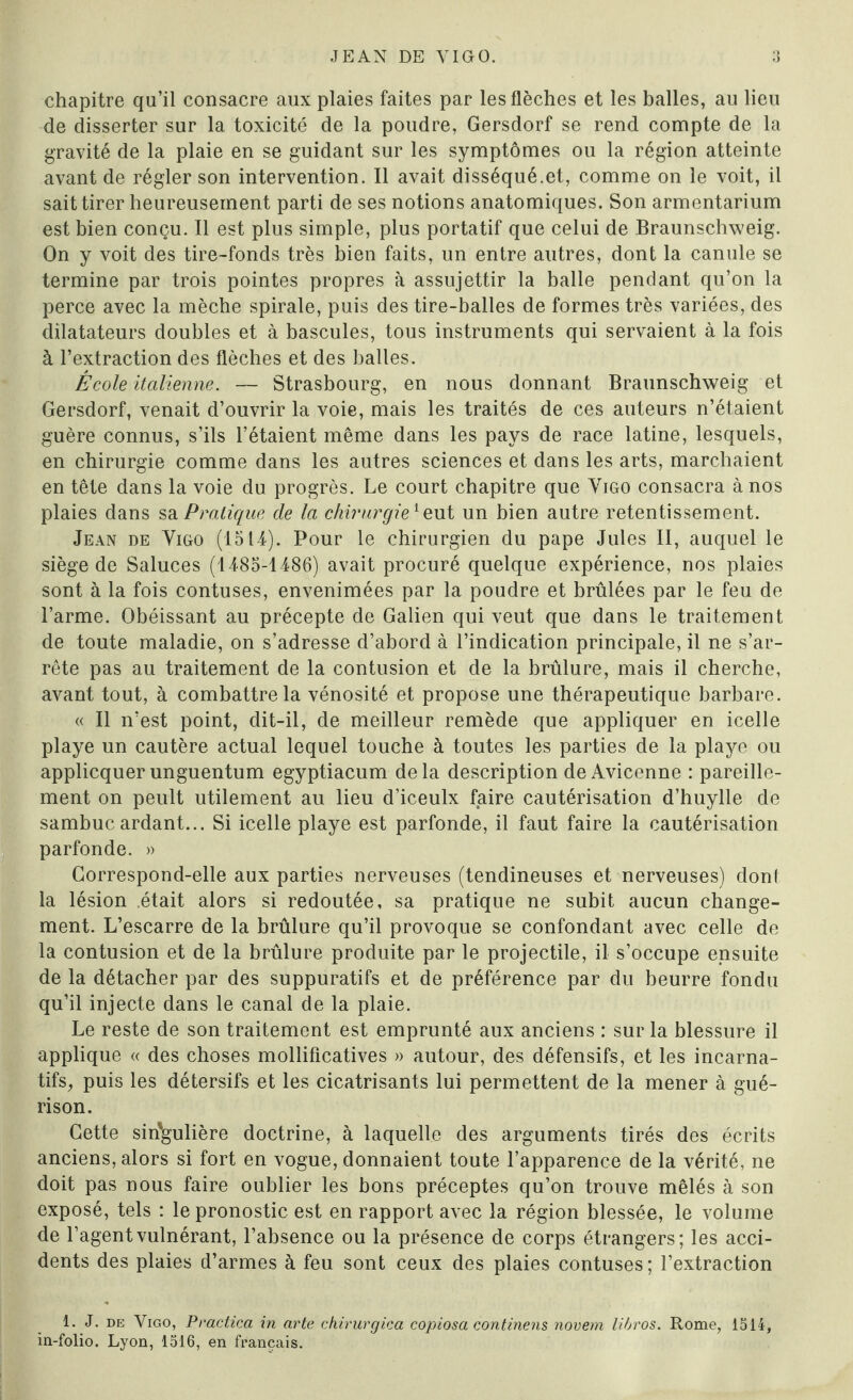 chapitre qu’il consacre aux plaies faites par les flèches et les balles, au lieu de disserter sur la toxicité de la poudre, Gersdorf se rend compte de la gravité de la plaie en se guidant sur les symptômes ou la région atteinte avant de régler son intervention. Il avait disséqué.et, comme on le voit, il sait tirer heureusement parti de ses notions anatomiques. Son armentarium est bien conçu. Il est plus simple, plus portatif que celui de Braunschweig. On y voit des tire-fonds très bien faits, un entre autres, dont la canule se termine par trois pointes propres à assujettir la balle pendant qu’on la perce avec la mèche spirale, puis des tire-balles de formes très variées, des dilatateurs doubles et à bascules, tous instruments qui servaient à la fois à l’extraction des flèches et des balles. École italienne. — Strasbourg, en nous donnant Braunschweig et Gersdorf, venait d’ouvrir la voie, mais les traités de ces auteurs n’étaient guère connus, s’ils l’étaient même dans les pays de race latine, lesquels, en chirurgie comme dans les autres sciences et dans les arts, marchaient en tête dans la voie du progrès. Le court chapitre que Yigo consacra à nos plaies dans sa Pratique de la chirurgie'eut un bien autre retentissement. Jean de Yigo (1514). Pour le chirurgien du pape Jules II, auquel le siège de Saluces (1485-1486) avait procuré quelque expérience, nos plaies sont à la fois contuses, envenimées par la poudre et brûlées par le feu de l’arme. Obéissant au précepte de Galien qui veut que dans le traitement de toute maladie, on s’adresse d’abord à l’indication principale, il ne s’ar¬ rête pas au traitement de la contusion et de la brûlure, mais il cherche, avant tout, à combattre la vénosité et propose une thérapeutique barbare. « Il n’est point, dit-il, de meilleur remède que appliquer en icelle playe un cautère actual lequel touche à toutes les parties de la playe ou applicquer unguentum egyptiacum delà description de Avicenne : pareille¬ ment on peult utilement au lieu d’iceulx faire cautérisation d’huylle de sambuc ardant... Si icelle playe est parfonde, il faut faire la cautérisation parfonde. » Correspond-elle aux parties nerveuses (tendineuses et nerveuses) dont la lésion était alors si redoutée, sa pratique ne subit aucun change¬ ment. L’escarre de la brûlure qu’il provoque se confondant avec celle de la contusion et de la brûlure produite par le projectile, il s’occupe ensuite de la détacher par des suppuratifs et de préférence par du beurre fondu qu’il injecte dans le canal de la plaie. Le reste de son traitement est emprunté aux anciens : sur la blessure il applique « des choses molliflcatives » autour, des défensifs, et les incarna- tifs, puis les détersifs et les cicatrisants lui permettent de la mener à gué¬ rison. Cette singulière doctrine, à laquelle des arguments tirés des écrits anciens, alors si fort en vogue, donnaient toute l’apparence de la vérité, ne doit pas nous faire oublier les bons préceptes qu’on trouve mêlés à son exposé, tels : le pronostic est en rapport avec la région blessée, le volume de l’agentvulnérant, l’absence ou la présence de corps étrangers; les acci¬ dents des plaies d’armes à feu sont ceux des plaies contuses; l’extraction 1. J. de Yigo, Practica in arte chirurgica copiosa continens novem libros. Rome, 1514, in-folio. Lyon, 1516, en français.