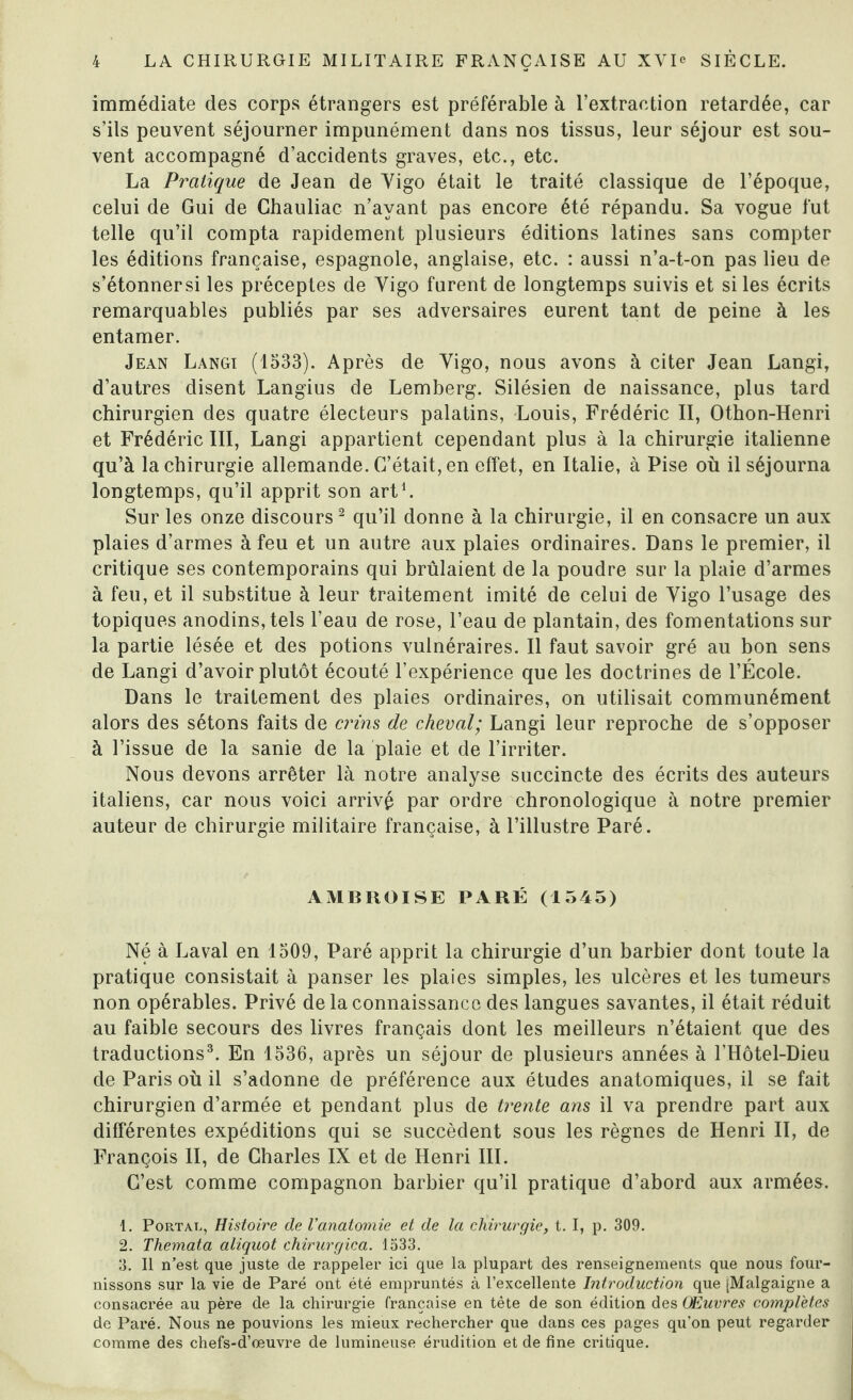 immédiate des corps étrangers est préférable à l’extraction retardée, car s’ils peuvent séjourner impunément dans nos tissus, leur séjour est sou¬ vent accompagné d’accidents graves, etc., etc. La Pratique de Jean de Yigo était le traité classique de l’époque, celui de Gui de Chauliac n’ayant pas encore été répandu. Sa vogue fut telle qu’il compta rapidement plusieurs éditions latines sans compter les éditions française, espagnole, anglaise, etc. : aussi n’a-t-on pas lieu de s’étonnersi les préceptes de Yigo furent de longtemps suivis et si les écrits remarquables publiés par ses adversaires eurent tant de peine à les entamer. Jean Langi (1533). Après de Yigo, nous avons à citer Jean Langi, d’autres disent Langius de Lemberg. Silésien de naissance, plus tard chirurgien des quatre électeurs palatins, Louis, Frédéric II, Othon-Henri et Frédéric III, Langi appartient cependant plus à la chirurgie italienne qu’à la chirurgie allemande. C’était, en effet, en Italie, à Pise où il séjourna longtemps, qu’il apprit son art1. Sur les onze discours2 qu’il donne à la chirurgie, il en consacre un aux plaies d’armes à feu et un autre aux plaies ordinaires. Dans le premier, il critique ses contemporains qui brûlaient de la poudre sur la plaie d’armes à feu, et il substitue à leur traitement imité de celui de Yigo l’usage des topiques anodins, tels l’eau de rose, l’eau de plantain, des fomentations sur la partie lésée et des potions vulnéraires. Il faut savoir gré au bon sens de Langi d’avoir plutôt écouté l’expérience que les doctrines de l’École. Dans le traitement des plaies ordinaires, on utilisait communément alors des sétons faits de crins de cheval; Langi leur reproche de s’opposer à l’issue de la sanie de la plaie et de l’irriter. Nous devons arrêter là notre analyse succincte des écrits des auteurs italiens, car nous voici arrivé par ordre chronologique à notre premier auteur de chirurgie militaire française, à l’illustre Paré. AMBROISE PARÉ (1545) Né à Laval en 1509, Paré apprit la chirurgie d’un barbier dont toute la pratique consistait à panser les plaies simples, les ulcères et les tumeurs non opérables. Privé de la connaissance des langues savantes, il était réduit au faible secours des livres français dont les meilleurs n’étaient que des traductions3. En 1536, après un séjour de plusieurs années à l'Hôtel-Dieu de Paris où il s’adonne de préférence aux études anatomiques, il se fait chirurgien d’armée et pendant plus de trente ans il va prendre part aux différentes expéditions qui se succèdent sous les règnes de Henri II, de François II, de Charles IX et de Henri III. C’est comme compagnon barbier qu’il pratique d’abord aux armées. 1. Portât., Histoire de l'anatomie et de la chirurgie, t. I, p. 309. 2. Themata aliquot chirurgica. 1533. 3. II n’est que juste de rappeler ici que la plupart des renseignements que nous four¬ nissons sur la vie de Paré ont été empruntés à l’excellente Introduction que [Malgaigne a consacrée au père de la chirurgie française en tête de son édition des Œuvres complétés de Paré. Nous ne pouvions les mieux rechercher que dans ces pages qu’on peut regarder comme des chefs-d’œuvre de lumineuse érudition et de fine critique.