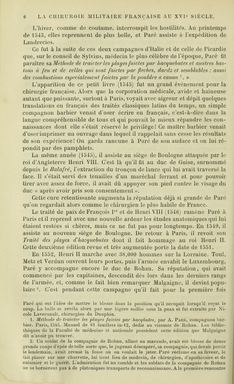 L’hiver, comme de coutume, interrompit les hostilités. Au printemps de 1543, elles reprennent de plus belle, et Paré assiste à l’expédition de Landrecies. Ce fut à la suite de ces deux campagnes d’Italie et de celle de Picardie que, sur le conseil de Sylvius, médecin le plus célèbre de l’époque, Paré fit paraître sa Méthode de traie ter les play es faides par hacquebutes et austres bas¬ ions à feu et de celles qui sont faictes par fléchés, dardz et semblables : aussi des combustions especialement faictes par la pouldre à canon 1. » L’apparition de ce petit livre (1545) fut un grand événement pour la chirurgie française. Alors que la corporation médicale, avide et haineuse autant que puissante, surtout à Paris, voyait avec aigreur et dépit quelques translations en français des traités classiques latins du temps, un simple compagnon barbier venait d’oser écrire en français, c’est-à-dire dans la langue compréhensible de tous et qui pouvait le mieux répandre les con¬ naissances dont elle s’était réservé le privilège! Ce maître barbier venait d’oserimprimer un ouvrage dans lequel il rappelait sans cesse les résultats de son expérience! On garda rancune à Paré de son audace et on lui ré¬ pondit par des pamphlets. La même année (1545), il assiste au siège de Boulogne attaquée par le roi d’Angleterre Henri VIII. C’est là qu’il fit au duc de Guise, surnommé depuis le Balafré, l’extraction du tronçon de lance qui lui avait traversé la face. Il s’était servi des tenailles d’un maréchal ferrant et pour pouvoir tirer avec assez de force, il avait dû appuyer son pied contre le visage du duc « après avoir pris son consentement». Cette cure retentissante augmenta la réputation déjà si grande de Paré qu’on regardait alors comme le chirurgien le plus habile de France. Le traité de paix de François Ier et de Henri VIII (1546) ramène Paré à Paris et il reprend avec une nouvelle ardeur les études anatomiques qui lui étaient restées si chères, mais ce ne fut pas pour longtemps. En 1549, il assiste au nouveau siège de Boulogne. De retour à Paris, il revoit son Traité des playes dJhacquebutes dont il fait hommage au roi Henri IL Cette deuxième édition revue et très augmentée porte la date de 1551. En 1552, Henri II marche avec 38,000 hommes sur la Lorraine. Toul, Metz et Verdun ouvrent leurs portes, puis l’armée envahit le Luxembourg, Paré y accompagne encore le duc de Rohan. Sa réputation, qui avait commencé par les capitaines, descendit dès lors dans les derniers rangs de l’armée, et, comme le fait bien remarquer Malgaigne, il devint popu¬ laire'2. C’est pendant cette campagne qu’il fait pour la première fois Paré qui eut l’idée de mettre le blessé dans la position qu’il occupait lorsqu’il reçut le coup. La balle se révéla alors par une légère saillie sous la peau et fut extraite par Ni¬ cole Lavernault, chirurgien du Dauphin. 1. Méthode de traider les playes faictes par hacqbutes, par A. Paré, compagnon bar¬ bier. Paris, 1545. Manuel de 61 feuillets in-12, dédié au vicomte de Rohan. Les biblio¬ thèques de la Faculté de médecine et nationale possèdent cette édition que Malgaigne dit n’avoir pu trouver. 2. Un soldat de la compagnie de Rohan, allant en maraude, avait été blessé de douze grands coups d’épée de telle sorte que, le jugeant désespéré, sa compagnie, qui devait partir le lendemain, avait creusé la fosse où on voulait le jeter. Paré réclame en sa faveur, le fait placer sur une charrette, lui tient lieu de médecin, de chirurgien, d’apothicaire et de cuisinier et le guérit. L’admiration fut au comble et les soldats de la compagnie de Rohan ne se bornèrent pas à de platoniques transports de reconnaissance. A la première rencontre