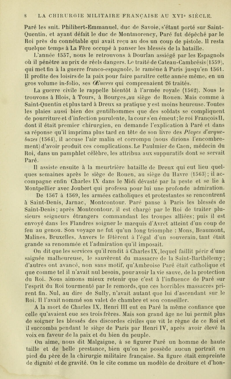 Paré les suit. Philibert-Emmanuel, duc de Savoie, s’étant porté sur Saint- Quentin, et ayant défait le duc de Montmorency, Paré fut dépêché par le Roi près du connétable qui avait reçu au dos un coup de pistole. Il resta quelque temps à La Fère occupé à panser les blessés de la bataille. L’année 1557, nous le retrouvons à Dourlan assiégé par les Espagnols où il pénètre au prix de réels dangers. Le traité de Cateau-Cambrésis(1559), qui met fin à la guerre franco-espagnole, le ramène à Paris jusqu’en 1561. Il profite des loisirs de la paix pour faire paraître cette année même, en un gros volume in-folio, ses Œuvres qui comprenaient 26 traités. La guerre civile le rappelle bientôt à l’armée royale (1562). Nous le trouvons à Blois, à Tours, à Bourges,au siège de Rouen. Mais comme à Saint-Quentin et plus tard à Dreux sa pratique y est moins heureuse. Toutes les plaies aussi bien des gentilhommes que des soldats se compliquent de pourriture et d’infection purulente, la cour s’en émeut; le roi François II, dont il était premier chirurgien, en demande l’explication à Paré et dans sa réponse qu’il imprima plus tard en tête de son livre des Playes d’arque¬ buses (1564), il accuse l’air malin et corrompu (nous dirions l’encombre¬ ment) d’avoir produit ces complications. Le Paulmier de Caen, médecin du Roi, dans un pamphlet célèbre, les attribua aux suppuratifs dont se servait Paré. Il assiste ensuite à la meurtrière bataille de Dreux qui eut lieu quel¬ ques semaines après le siège de Rouen, au siège du Havre (1563); il ac¬ compagne enfin Charles IX dans le Midi dévasté par la peste et se lie à Montpellier avec Joubert qui professa pour lui une profonde admiration. De 1567 à 1569, les armées catholiques et protestantes se rencontrent à Saint-Denis, Jarnac, Montcontour. Paré panse à Paris les blessés de Saint-Denis; après Montcontour, il est chargé par le Roi de traiter plu¬ sieurs seigneurs étrangers commandant les troupes alliées; puis il est envoyé dans les Flandres soigner le marquis d’Avret atteint d’un coup de feu au genou. Son voyage ne fut qu’un long triomphe : Mons, Beaumont, Malines, Bruxelles, Anvers le fêtèrent à l’égal d’un souverain, tant était grande sa renommée et l’admiration qu’il imposait. On dit que les services qu’il rendit à Charles IX, lequel faillit périr d’une saignée malheureuse, le sauvèrent du massacre de la Saint-Barthélemy; d’autres ont avancé, non sans motif, qu’Ambroise Paré était catholique et que comme tel il n’avait nul besoin, pour avoir la vie sauve, de la protection du Roi. Nous aimons mieux retenir que c’est à l’influence de Paré sur l’esprit du Roi tourmenté par le remords, que ces horribles massacres pri¬ rent fin. Nul, au dire de Sully, n’avait autant que lui d’ascendant sur le Roi. Il l’avait nommé son valet de chambre et son conseiller. A la mort de Charles IX, Henri III eut en Paré la même confiance que celle qu’avaient eue ses trois frères. Mais son grand âge ne lui permit plus de soigner les blessés des discordes civiles que vit le règne de ce Roi et il succomba pendant le siège de Paris par Henri IV, après avoir élevé la voix en faveur de la paix et du bien du peuple. On aime, nous dit Malgaigne, à se figurer Paré un homme de haute taille et de belle prestance, bien qu’on ne possède aucun portrait en pied du père de la chirurgie militaire française. Sa figure était empreinte de dignité et de gravité. On le cite comme un modèle de droiture et d’hon-