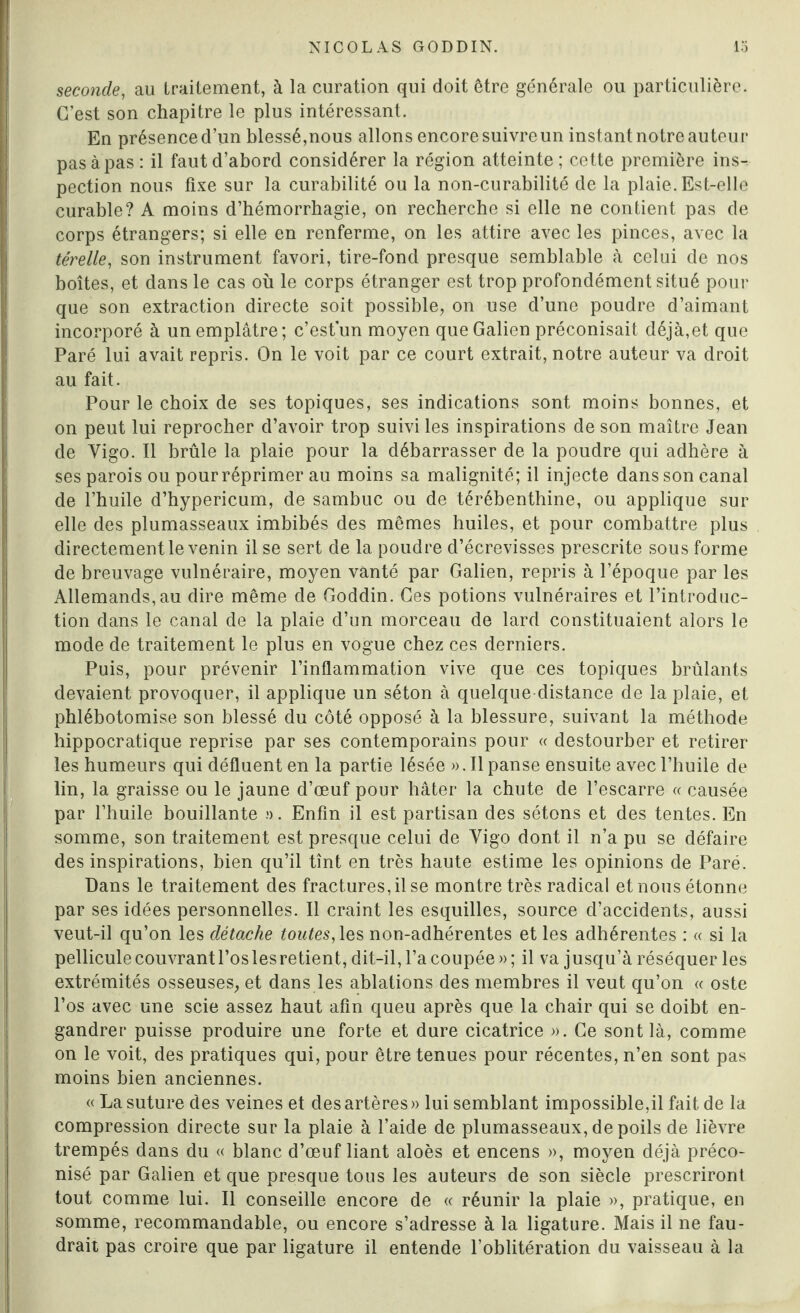 seconde, au traitement, à la curation qui doit être générale ou particulière. C’est son chapitre le plus intéressant. En présence d’un blessé,nous allons encore suivre un instant notre auteur pas à pas : il faut d’abord considérer la région atteinte ; cette première ins-, pection nous fixe sur la curabilité ou la non-curabilité de la plaie. Est-elle curable? A moins d’hémorrhagie, on recherche si elle ne contient pas de corps étrangers; si elle en renferme, on les attire avec les pinces, avec la térelle, son instrument favori, tire-fond presque semblable à celui de nos boîtes, et dans le cas où le corps étranger est trop profondément situé pour que son extraction directe soit possible, on use d’une poudre d’aimant incorporé à un emplâtre; c’est’un moyen que Galien préconisait déjà,et que Paré lui avait repris. On le voit par ce court extrait, notre auteur va droit au fait. Pour le choix de ses topiques, ses indications sont moins bonnes, et on peut lui reprocher d’avoir trop suivi les inspirations de son maître Jean de Vigo. Il brûle la plaie pour la débarrasser de la poudre qui adhère à ses parois ou pourréprimer au moins sa malignité; il injecte dans son canal de l’huile d’hypericum, de sambuc ou de térébenthine, ou applique sur elle des plumasseaux imbibés des mêmes huiles, et pour combattre plus directement le venin il se sert de la poudre d’écrevisses prescrite sous forme de breuvage vulnéraire, moyen vanté par Galien, repris à l’époque par les Allemands, au dire même de Goddin. Ces potions vulnéraires et l’introduc¬ tion dans le canal de la plaie d’un morceau de lard constituaient alors le mode de traitement le plus en vogue chez ces derniers. Puis, pour prévenir l’inflammation vive que ces topiques brûlants devaient provoquer, il applique un séton à quelque distance de la plaie, et phlébotomise son blessé du côté opposé à la blessure, suivant la méthode hippocratique reprise par ses contemporains pour « destourber et retirer les humeurs qui défluent en la partie lésée ». Il panse ensuite avec l’huile de lin, la graisse ou le jaune d’œuf pour hâter la chute de l’escarre « causée par l’huile bouillante ». Enfin il est partisan des sétons et des tentes. En somme, son traitement est presque celui de Vigo dont il n’a pu se défaire des inspirations, bien qu’il tînt en très haute estime les opinions de Paré. Dans le traitement des fractures, il se montre très radical et nous étonne par ses idées personnelles. Il craint les esquilles, source d’accidents, aussi veut-il qu’on les détache toutes, les non-adhérentes et les adhérentes : « si la pellicule couvrant l’os les retient, dit-il, l’a coupée » ; il va jusqu’à réséquer les extrémités osseuses, et dans les ablations des membres il veut qu’on « oste l’os avec une scie assez haut afin queu après que la chair qui se doibt en- gandrer puisse produire une forte et dure cicatrice ». Ce sont là, comme on le voit, des pratiques qui, pour être tenues pour récentes, n’en sont pas moins bien anciennes. « La suture des veines et des artères» lui semblant impossible,il fait.de la compression directe sur la plaie à l’aide de plumasseaux, de poils de lièvre trempés dans du « blanc d’œuf liant aloès et encens », moyen déjà préco¬ nisé par Galien et que presque tous les auteurs de son siècle prescriront tout comme lui. Il conseille encore de « réunir la plaie », pratique, en somme, recommandable, ou encore s’adresse à la ligature. Mais il ne fau¬ drait pas croire que par ligature il entende l’oblitération du vaisseau à la