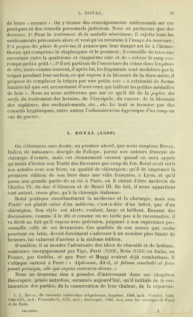 de leurs « erreurs ». On y trouve des renseignements intéressants sur ces pratiques et des conseils personnels judicieux. Nous ne parlerons que des derniers. 1° Pour le traitement de la maladie vénérienne, il rejette tous les médicaments préconisés alors et veut qu’on revienne à l’usage du mercure ; 2° à propos des plaies de poitrine, il avance que leur danger est lié à l’hémo- thorax qui comprime le diaphragme et le poumon; il conseille de faire une ouverture entre la quatrième et cinquième côte et de « retirer le sang cor¬ rompu petit à petit» ; 3°ilest partisan de l’ouverture du crâne dans les plaies de tête; mais comme souvent, d’après lui, les fragments sont mobilisés par le trépan pendant leur section, ce qui expose à la blessure de la dure-mère, il propose de remplacer le trépan par une petite scie « à extrémité de forme lunaire tel que ont accoustumé d’user ceux qui taillent les petites médailles de bois ». Nous ne nous arrêterons pas sur ce qu’il dit de la piqûre des nerfs, du traitement des hernies, de l’érysipèle, du cancer, de la blessure des saphènes, des enchantements, etc., etc. Le tout se termine par des conseils hygiéniques, entre autres Vadministration hygiénique d’un camp en cas de guerre. L. BOT AL (1500) On s’étonnera sans doute, au premier abord, que nous rangions Botal, Italien de naissance, disciple de Fallope, parmi nos auteurs français de chirurgie d’armée, mais cet étonnement cessera quand on aura appris qu’avant d’écrire son Traité des blessures par coup de feu, Botal avait suivi nos armées avec son frère, en qualité de chirurgien; qu’il fit imprimer la première édition de son livre dans une ville française, à Lyon, et qu’il passa une grande partie de sa vie à Paris, où il obtint d’être médecin de Charles IX, du duc d’Alençon et de Henri III. En fait, il nous appartient tout autant, sinon plus, qu’à la chirurgie italienne. Botal pratiqua simultanément la médecine et la chirurgie, mais son Traité1 est plutôt celui d’un médecin, c’est-à-dire d’un lettré, que d’un chirurgien. Son style est alerte, coulant, large et brillant. Ennemi des discussions, comme il le dit et comme on ne tarde pas à le reconnaître, il va droit au fait qu’il expose avec précision, joignant à son expérience per¬ sonnelle celle de ses devanciers. Ces qualités de son œuvre qui, écrite pourtant en latin, devait forcément s’adresser à un nombre plus limité de lecteurs, lui valurent d’arriver à la sixième édition. D’emblée, il se montre l’adversaire des idées de vénosité et de brûlure, soutenues énergiquement par Vigo, Ferri (1552), Rota (1555) en Italie, en France, par Goddin, et que Paré et Maggi avaient déjà combattues. Il s’attaque surtout à Ferri : « Alphonsus, dit-il, et falsum concludit et falsa posait principia, sibi ipsi sæpius contraria dicens. » Nous ne trouvons rien à prendre d’intéressant dans ses chapitres théoriques, prisés autrefois, surannés aujourd’hui, qu’il intitule de la res¬ tauration des parties, de la conservation de leur chaleur, de la répercus- 1. L. Botal, De curanclis vulneribus sclopetorum, Lugduni, 1560, in-8 ; Venetiis, 1566, 1566-1597, in-8; Franeofurti, 1575, in-4 ; Antverpiæ, 1583, in-4, avec les ouvrages de Ferri et de Rota. DELORME. 2