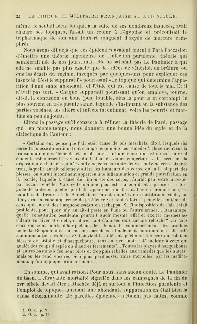 même, le sentait bien, lui qui, à la suite de ses nombreux insuccès, avait changé ses topiques, faisait un retour à l’égyptiac et préconisait le tripharmaque de son ami Joubert (onguent d’oxyde de mercure cam¬ phré). Nous avons dit déjà que ces épidémies avaient fourni à Paré l’occasion d’émettre une théorie ingénieuse de l’infection purulente, théorie qui semblerait née de nos jours, mais elle ne satisfait pas Le Paulmier à qui elle ne semble pas plus exacte que les idées de vénosité, de brûlure ou que les écarts du régime, invoqués par quelques-uns pour expliquer ces I insuccès. C’est le suppuratif « pourissant »,le topique qui détermine l’appa¬ rition d’une sanie abondante et fétide qui est cause de tout le mal. Et il n’avait pas tort. « Chaque suppuratif pourissant qu’on employé, tourne, dit-il, la contusion en boue (pus) louable, ains la pourris et corrompt le plus souvent en très puante sanie, laquelle s’insinuant en la substance des ! parties voisines, les altère et infecte incontinent, voire les pourris et mor¬ tifie en peu de jours. » Citons le passage qu’il consacre à réfuter la théorie de Paré, passage qui, en même temps, nous donnera une bonne idée du style et de la dialectique de l’auteur : « Certains ont pensé que l’air était cause .de tels meschefs, dit-il, lesquels (ici | perce la finesse du critique) ont changé néanmoins les remèdesL Ils se ruent sur la transmutation des éléments et en obscurcissant une chose qui est de soi claire et éuidente esbloüissent les yeux du lecteur de vaines conjectures... Ils accusent la disposition de l’air des années mil cinq cens soixante deux et mil cinq cens soixante trois, laquelle aurait tellement altéré les humeurs des corps, qu’en la plupart des blessez, on aurait incontinent apperceu une inflammation et grande putréfection en la partie; laquelle à cause de l’impureté des corps, n’aurait peu estre arrestée par aucun remède. Mais cette opinion peut estre à bon droit reprinse et redor- guée de faulseté, qu’elle que belle apparence qu’elle ait. Car en premier lieu, les batailles de Dreux et de Sainct-Denis furent données en constitution froide, ou il n’y avait aucune apparence de pestilence : et toutes fois à peine le centième de ceux qui eurent des harquebousades en réchappa. Si l’indisposition de l’air estait pestilente, pour quoy n’y aurait-il peste en l’une ou l’autre armée... Dauantage, quelle constitution pestilente pourrait auoir mesme effet et exciter mesmes ac¬ cidents en hiver et en été, et durer tant d’années sans aucune relasche? Car tous ceux qui sont morts d’harquebousades depuis le commencement des troubles pour la Religion ont eu mesmes accidens : finalement pourquoi n’a elle esté commune à tous les blessez? D’où vient le différent qu’elle ait tué ceux qui estaient blessez de pistolle et d’harquebouse, sans en rien auoir esté moleste à ceux qui auaiët des coups d’espée ou d’autres ferrements2... Toutes lesplayes d’harquebouse et autres bastons à feu sont pires et trop plus rebelles aux remèdes que les autres; mais on les rend encores bien plus périlleuses, voire mortelles, par les médica- j ments qu’on applique ordinairement. » En somme, qui avait raison? Pour nous, sans aucun doute. Le Paulmier ' de Caen. L’effrayante mortalité signalée dans les campagnes de la fin du j xvie siècle devait être rattachée déjà et surtout à l’infection purulente et pH l’emploi de topiques amenant une abondante suppuration en était bien la i cause déterminante. De pareilles épidémies n’étaient pas faites, comme h]