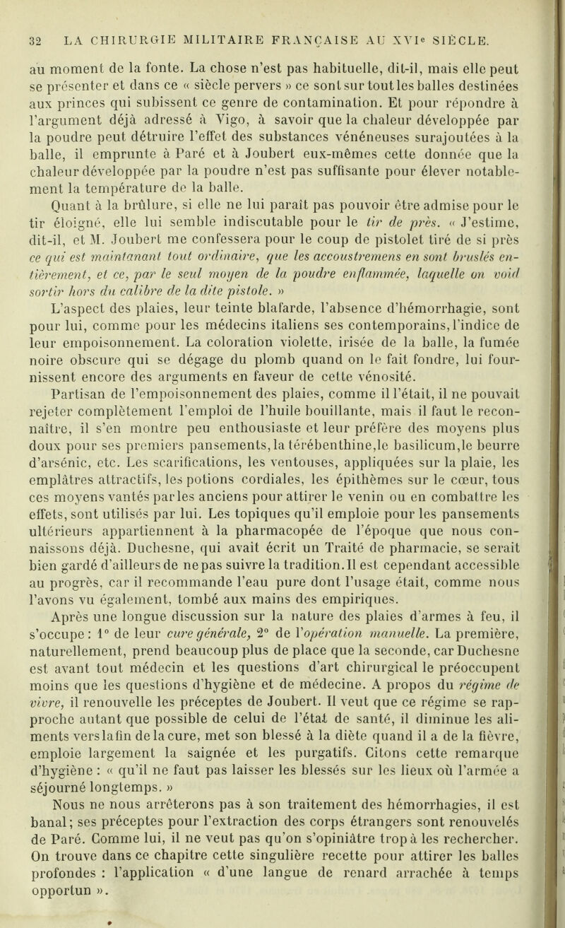 au moment de la fonte. La chose n’est pas habituelle, dit-il, mais elle peut se présenter et dans ce « siècle pervers » ce sont sur tout les balles destinées aux princes qui subissent ce genre de contamination. Et pour répondre à l’argument déjà adressé à Yigo, à savoir que la chaleur développée par la poudre peut détruire l’effet des substances vénéneuses surajoutées à la balle, il emprunte à Paré et à Joubert eux-mêmes cette donnée que la chaleur développée par la poudre n’est pas suffisante pour élever notable¬ ment la température de la balle. Quant à la brûlure, si elle ne lui paraît pas pouvoir être admise pour le tir éloigné, elle lui semble indiscutable pour le tir de près. « J’estime, dit-il, et M. Joubert me confessera pour le coup de pistolet tiré de si près ce qui est maintanant tout ordinaire, que les accoustremens en sont bruslés en¬ tièrement, et ce, par le seul moyen de la poudre enflammée, laquelle on voül sortir hors du calibre de la dite pistole. » L’aspect des plaies, leur teinte blafarde, l’absence d’hémorrhagie, sont pour lui, comme pour les médecins italiens ses contemporains, l’indice de leur empoisonnement. La coloration violette, irisée de la balle, la fumée noire obscure qui se dégage du plomb quand on le fait fondre, lui four¬ nissent encore des arguments en faveur de cette vénosité. Partisan de l’empoisonnement des plaies, comme il l’était, il ne pouvait rejeter complètement l’emploi de l’huile bouillante, mais il faut le recon¬ naître, il s’en montre peu enthousiaste et leur préfère des moyens plus doux pour ses premiers pansements, la térébenthine,le basilicum,le beurre d’arsénic, etc. Les scarifications, les ventouses, appliquées sur la plaie, les emplâtres attractifs, les potions cordiales, les épithèmes sur le cœur, tous ces moyens vantés parles anciens pour attirer le venin ou en combattre les effets, sont utilisés par lui. Les topiques qu’il emploie pour les pansements ultérieurs appartiennent à la pharmacopée de l’époque que nous con¬ naissons déjà. Duchesne, qui avait écrit un Traité de pharmacie, se serait bien gardé d’ailleurs de ne pas suivre la tradition. Il est cependant accessible au progrès, car il recommande l’eau pure dont l’usage était, comme nous l’avons vu également, tombé aux mains des empiriques. Après une longue discussion sur la nature des plaies d’armes à feu, il s’occupe: 1° de leur cure générale, 2° de l'opération manuelle. La première, naturellement, prend beaucoup plus de place que la seconde, car Duchesne est avant tout médecin et les questions d’art chirurgical le préoccupent moins que les questions d’hygiène et de médecine. A propos du régime de vivre, il renouvelle les préceptes de Joubert. Il veut que ce régime se rap¬ proche autant que possible de celui de l’état de santé, il diminue les ali¬ ments verslafm de la cure, met son blessé à la diète quand il a de la fièvre, emploie largement la saignée et les purgatifs. Citons cette remarque d’hygiène : « qu’il ne faut pas laisser les blessés sur les lieux où l’armée a séjourné longtemps. » Nous ne nous arrêterons pas à son traitement des hémorrhagies, il est banal; ses préceptes pour l’extraction des corps étrangers sont renouvelés de Paré. Comme lui, il ne veut pas qu’on s’opiniâtre trop à les rechercher. On trouve dans ce chapitre cette singulière recette pour attirer les balles profondes : l’application « d’une langue de renard arrachée à temps opportun ».