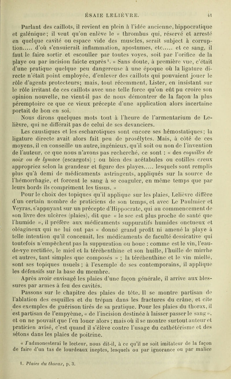 Parlant des caillots, il revient en plein à l’idée ancienne, hippocratique et galénique; il veut qu’on enlève le « thrombus qui, réservé et arresté en quelque cavité ou espace vide des muscles, serait subject à corrup¬ tion. d’où s’ensuierait inflammation, apostumes, etc. et ce sang, il faut le faire sortir et escouller par toutes voyes, soit par l’orifice de la playe ou par incision faicte exprès1. » Sans doute, à première vue, c’était d’une pratique quelque peu dangereuse à une époque où la ligature di¬ recte n’était point employée, d’enlever des caillots qui pouvaient jouer le rôle d’agents protecteurs; mais, tout récemment, Lister, en insistant sur le rôle irritant de ces caillots avec une telle force qu’on eût pu croire son opinion nouvelle, ne vient-il pas de nous démontrer de la façon la plus péremptoire ce que ce vieux précepte d’une application alors incertaine portait de bon en soi. Nous dirons quelques mots tout à l'heure de l’armentarium de Le¬ lièvre, qui ne différait pas de celui de ses devanciers. Les caustiques et les escharotiques sont encore ses hémostatiques; la ligature directe avait alors fait peu de prosélytes. Mais, à côté de ces moyens, il en conseille un autre, ingénieux, qu’il soit ou non de l’invention de l’auteur, ce que nous n’avons pas recherché, ce sont : « des coquilles de noix ou de lym.cice (escargots) ; ou bien des acétabules ou cotilles creux appropriez selon la grandeur et figure des playes.lesquels sont remplis plus qu’à demi de médicaments astringents, appliqués sur la source de l’hémorrhagie, et forcent le sang à se coaguler, en même temps que par leurs bords ils compriment les tissus. » Pour le choix des topiques qu’il applique sur les plaies, Lelièvre diffère d’un certain nombre de praticiens de son temps, et avec Le Paulmier et Yeyras, s’appuyant sur un précepte d’Hippocrate, qui au commencement de son livre des ulcères (plaies), dit que « le sec est plus proche de santé que l’humide », il préfère aux médicaments suppuratifs humides onctueux et oléagineux qui ne lui ont pas « donné grand profit ni amené la playe à telle intention qu’il conceuait, les médicaments de faculté dessicative qui toutefois n’empêchent pas la suppuration ou boue : comme est le vin, l’eau- de-vye rectifiée, le miel et la térébenthine et son liuille, l’huille de mirrhe et autres, tant simples que composés » ; la térébenthine et le vin miellé, sont ses topiques usuels ; à l’exemple de ses contemporains, il applique les défensifs sur la base du membre. Après avoir envisagé les plaies d’une façon générale, il arrive aux bles¬ sures par armes à feu des cavités. Passons sur le chapitre des plaies de tête. Il se montre partisan de l’ablation des esquilles et du trépan dans les fractures du crâne, et cite des exemples de guérison tirés de sa pratique. Pour les plaies du thorax, il est partisan de l’empyème, « de l’incision destinée à laisser passer le sang», et on ne pouvait que l’en louer alors ; mais où il se montre surtout auteur et praticien avisé, c’est quand il s’élève contre l’usage du cathétérisme et des sétons dans les plaies de poitrine. « J’admonesterai le lecteur, nous dit-il, à ce qu’il ne soit imitateur de la façon de faire d’un tas de lourdeaux ineptes, lesquels ou par ignorance ou par malice 1. Plaies du thorax, p. 3.