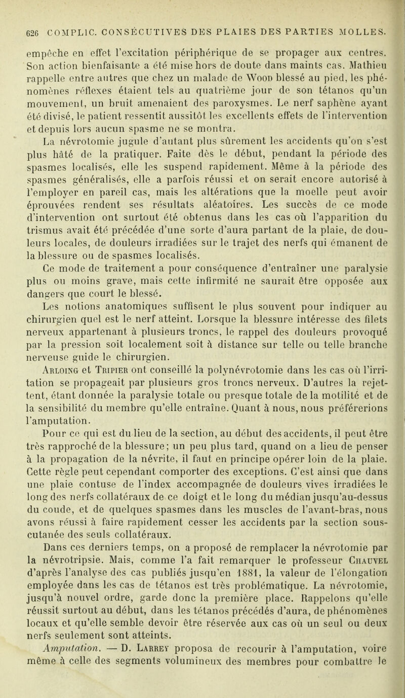 empêche en effet l’excitation périphérique de se propager aux centres. Son action bienfaisante a été mise hors de doute dans maints cas. Mathieu rappelle entre autres que chez un malade de Wood blessé au pied, les phé¬ nomènes réflexes étaient tels au quatrième jour de son tétanos qu’un mouvement, un bruit amenaient des paroxysmes. Le nerf saphène ayant été divisé, le patient ressentit aussitôt les excellents effets de l’intervention et depuis lors aucun spasme ne se montra. La névrotomie jugule d’autant plus sûrement les accidents qu’on s’est plus hâté de la pratiquer. Faite dès le début, pendant la période des spasmes localisés, elle les suspend rapidement. Même à la période des spasmes généralisés, elle a parfois réussi et on serait encore autorisé à 1’employer en pareil cas, mais les altérations que la moelle peut avoir éprouvées rendent ses résultats aléatoires. Les succès de ce mode d’intervention ont surtout été obtenus dans les cas où l’apparition du trismus avait été précédée d’une sorte d’aura partant de la plaie, de dou¬ leurs locales, de douleurs irradiées sur le trajet des nerfs qui émanent de la blessure ou de spasmes localisés. Ce mode de traitement a pour conséquence d’entraîner une paralysie plus ou moins grave, mais cette infirmité ne saurait être opposée aux dangers que court le blessé. Les notions anatomiques suffisent le plus souvent pour indiquer au chirurgien quel est le nerf atteint. Lorsque la blessure intéresse des filets nerveux appartenant à plusieurs troncs, le rappel des douleurs provoqué par la pression soit localement soit à distance sur telle ou telle branche nerveuse guide le chirurgien. Arloing et Tripier ont conseillé la polynévrotomie dans les cas où l’irri¬ tation se propageait par plusieurs gros troncs nerveux. D’autres la rejet¬ tent, étant donnée la paralysie totale ou presque totale de la motilité et de la sensibilité du membre qu’elle entraîne. Quant à nous, nous préférerions l’amputation. Pour ce qui est du lieu de la section, au début des accidents, il peut être très rapproché de la blessure; un peu plus tard, quand on a lieu de penser à la propagation de la névrite, il faut en principe opérer loin de la plaie. Cette règle peut cependant comporter des exceptions. C’est ainsi que dans une plaie contuse de l’index accompagnée de douleurs vives irradiées le long des nerfs collatéraux de ce doigt et le long du médian jusqu’au-dessus du coude, et de quelques spasmes dans les muscles de l’avant-bras, nous avons réussi à faire rapidement cesser les accidents par la section sous- cutanée des seuls collatéraux. Dans ces derniers temps, on a proposé de remplacer la névrotomie par la névrotripsie. Mais, comme l’a fait remarquer le professeur Giiauvel d’après l’analyse des cas publiés jusqu’en 1881, la valeur de l’élongation employée dans les cas de tétanos est très problématique. La névrotomie, jusqu’à nouvel ordre, garde donc la première place. Rappelons qu’elle réussit surtout au début, dans les tétanos précédés d’aura, de phénomènes locaux et qu’elle semble devoir être réservée aux cas où un seul ou deux nerfs seulement sont atteints. Amputation. — D. Larrev proposa de recourir à l’amputation, voire même à celle des segments volumineux des membres pour combattre le