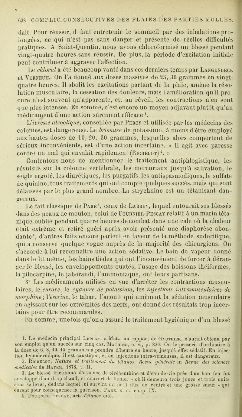 dait. Pour réussir, il faut entretenir le sommeil par des inhalations pro¬ longées, ce qui n’est pas sans danger et présente de réelles difficultés pratiques. A Saint-Quentin, nous avons chloroformisé un blessé pendant vingt-quatre heures sans réussir. De plus, la période d’excitation initiale peut contribuer à aggraver l’affection. Le chloral a été beaucoup vanté dans ces derniers temps par Langenbeck et Verneuil. On l’a donné aux doses massives de 25, 30 grammes en vingt- quatre heures. Il abolit les excitations partant de la plaie, amène la réso¬ lution musculaire, la cessation des douleurs, mais l’amélioration qu’il pro¬ cure n’est souvent qu’apparente, et, au réveil, les contractions n’en sont que plus intenses. En somme, c’est encore un moyen adjuvant plutôt qu’un médicament d’une action sûrement efficacei. L'ivresse alcoolique, conseillée par Percy et utilisée par les médecins des colonies, est dangereuse. Le bromure de potassium, à moins d’être employé aux hautes doses de 10, 20, 30 grammes, lesquelles alors comportent de sérieux inconvénients, est d’une action incertaine. « Il agit avec paresse contre un mal qui envahit rapidement (Richelot) 2. » Contentons-nous de mentionner le traitement antiphlogistique, les révulsifs sur la colonne vertébrale, les mercuriaux jusqu’à salivation, le seigle ergoté, les diurétiques, les purgatifs, les antispasmodiques, le sulfate de quinine, tous traitements qui ont compté quelques succès, mais qui sont délaissés par le plus grand nombre. La strychnine est un tétanisant dan¬ gereux. Le fait classique de Paré3, ceux de Larrey, lequel entourait ses blessés dans des peaux de mouton, celui de Fournier-Pescay relatif à un marin téta¬ nique oublié pendant quatre heures de combat dans une cale où la chaleur était extrême et retiré guéri après avoir présenté une diaphorèse abon¬ dante4, d’autres faits encore parlent en faveur de la méthode sudorifique, qui a conservé quelque vogue auprès de la majorité des chirurgiens. On s’accorde à lui reconnaître une action sédative. Le bain de vapeur donné dans le lit même, les bains tièdes qui ont l’inconvénient de forcer à déran¬ ger le blessé, les enveloppements ouatés, l’usage des boissons théiformes, la pilocarpine, le jaborandi, l’ammoniaque, ont leurs partisans. 3° Les médicaments utilisés en vue d’arrêter les contractions muscu¬ laires, le curare, le cyanure de potassium, les injections intramusculaires de morphine; Yéserine, le tabac, l’aconit qui amènent la sédation musculaire en agissant sur les extrémités des nerfs, ont donné des résultats trop incer¬ tains pour être recommandés. En somme, une fois qu’on a assuré le traitement hygiénique d’un blessé 1. Le médecin principal Leplat, à Metz, au rapport de Gauthier, n’aurait obtenu par son emploi qu’un succès sur cinq cas. Mathieu, o. c., p. 820. On le prescrit d’ordinaire à la dose de 6, 8, 10, 15 grammes à prendre d’heure en heure, jusqu’à effet sédatif. En injec¬ tion hypodermique, il est caustique, et en injections intra-veineuses, il est dangereux. 2. Richelot, Nature et traitement du tétanos. Revue générale in Revue des sciences médicales de Havem, 1878, t. II. 3. Le blessé frictionné d’essence de térébenthine et d’eau-de-vie près d’un bon feu fut enveloppé d’un drap chaud, et couvert de fumier « où il demeura trois jours et trois nuits sans se lever, dedans lequel Jui survint un petit flux de ventre et une grosse sueur » qui eurent pour conséquence la guérison. Paré. o. c., chap. IX. 4. Foup.niicr-Pescay, art. Tétanos cité.