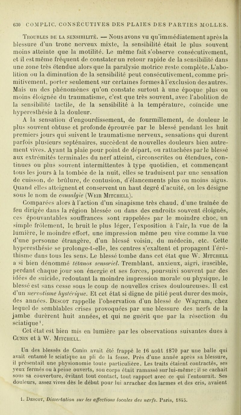 Troubles de la sensibilité. — Nous avons vu qu’immédiatement après la blessure d’un tronc nerveux mixte, la sensibilité était le plus souvent moins atteinte que la motilité. Le même fait s’observe consécutivement, et il est même fréquent de constater un retour rapide de la sensibilité dans une zone très étendue alors que la paralysie motrice reste complète. L’abo¬ lition ou la diminution de la sensibilité peut consécutivement, comme pri¬ mitivement, porter seulement sur certaines formes à l’exclusion des autres. Mais un des phénomènes qu’on constate surtout à une époque plus ou moins éloignée du traumatisme, c’est que très souvent, avec l’abolition de la sensibilité tactile, de la sensibilité à la température, coïncide une hyperesthésie à la douleur. A la sensation d’engourdissement, de fourmillement, de douleur le plus souvent obtuse et profonde éprouvée par le blessé pendant les huit premiers jours qui suivent le traumatisme nerveux, sensations qui durent parfois plusieurs septénaires, succèdent de nouvelles douleurs bien autre¬ ment vives. Ayant la plaie pour point de départ, ou rattachées parle blessé aux extrémités terminales du nerf atteint, circonscrites ou étendues, con¬ tinues ou plus souvent intermittentes à type quotidien, et commençant tous les jours à la tombée de la nuit, elles se traduisent par une sensation de cuisson, de brûlure, de contusion, d’élancements plus ou moins aigus. Quand elles atteignent et conservent un haut degré d’acuité, on les désigne sous le nom de causalgie (Weir Mitchell). Comparées alors à l’action d’un sinapisme très chaud, d’une traînée de feu dirigée dans la région blessée ou dans des endroits souvent éloignés, ces épouvantables souffrances sont rappelées par le moindre choc, un simple frôlement, le bruit le plus léger, l’exposition à l’air, la vue de la lumière, le moindre effort, une impression même peu vive comme la vue d’une personne étrangère, d’un blessé voisin, du médecin, etc. Cette hyperesthésie se prolonge-t-elle, les centres s’exaltent et propagent l’éré¬ thisme dans tous les sens. Le blessé tombe dans cet état que W. Mitchell a si bien dénommé tétanos sensoriel. Tremblant, anxieux, aigri, irascible, perdant chaque jour son énergie et ses forces, poursuivi souvent par des idées de suicide, redoutant la moindre impression morale ou physique, le blessé est sans cesse sous le coup de nouvelles crises douloureuses. Il est d’un nervotisme hystérique. Et cet état si digne de pitié peut durer des mois, des années. Descot rappelle l’observation d’un blessé de Wagram, chez lequel de semblables crises provoquées par une blessure des nerfs de la jambe durèrent huit années, et qui ne guérit que par la résection du sciatique1. Cet état est bien mis en lumière par les observations suivantes dues à Cunin et à W. Mitchell. Un des blessés de Canin avait été frappé le 16 août 1870 par une balle qui avait entamé le sciatique au pli de la fesse. Près d’une année après sa blessure, il présentait une physionomie toute particulière. Les traits étaient contractés, ses yeux fermés ou à peine ouverts, son corps était ramassé sur lui-même; il se cachait sous sa couverture, évitant tout contact, tout rapport avec ce qui l’entourait. Ses douleurs, assez vives dès le début pour lui arracher des larmes et des cris, avaient 1. Descot, Dissertation sur les affections locales des nerfs. Paris, 1845.