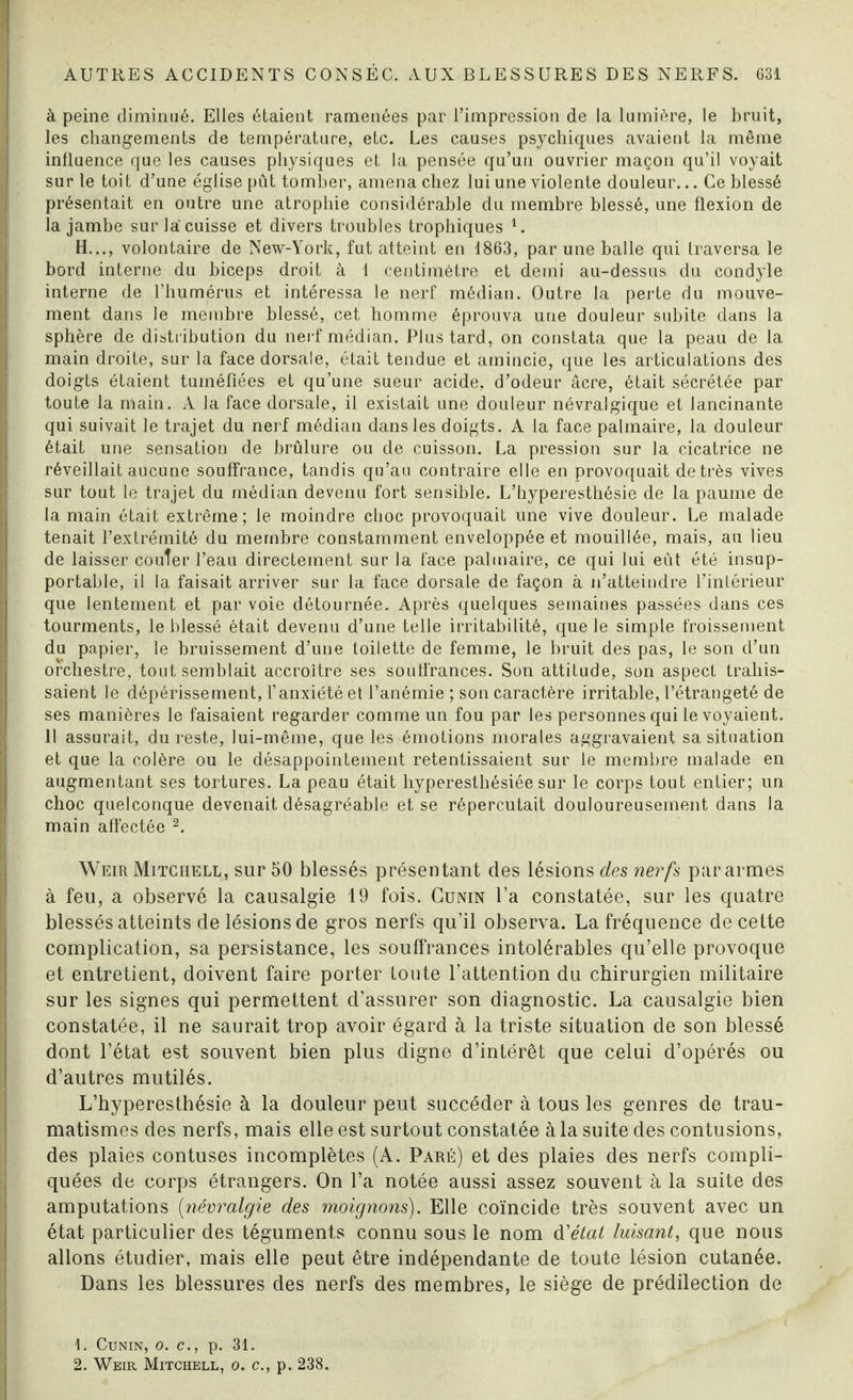 à peine diminué. Elles étaient ramenées par l’impression de la lumière, le bruit, les changements de température, etc. Les causes psychiques avaient la même influence que les causes physiques et la pensée qu’un ouvrier maçon qu’il voyait sur le toit d’une église pût tomber, amena chez lui une violente douleur... Ce blessé présentait en outre une atrophie considérable du membre blessé, une flexion de la jambe sur la cuisse et divers troubles trophiques 1. H..., volontaire de New-York, fut atteint en 1863, par une balle qui traversa le bord interne du biceps droit à 1 centimètre et demi au-dessus du condyle interne de l’humérus et intéressa le nerf médian. Outre la perte du mouve¬ ment dans le membre blessé, cet homme éprouva une douleur subite dans la sphère de distribution du nerf médian. Plus tard, on constata que la peau de la main droite, sur la face dorsale, était tendue et amincie, que les articulations des doigts étaient tuméfiées et qu’une sueur acide, d’odeur âcre, était sécrétée par toute la main. A la face dorsale, il existait une douleur névralgique et lancinante qui suivait le trajet du nerf médian dans les doigts. A la face palmaire, la douleur était une sensation de brûlure ou de cuisson. La pression sur la cicatrice ne réveillait aucune souffrance, tandis qu’au contraire elle en provoquait de très vives sur tout le trajet du médian devenu fort sensible. L’hyperesthésie de la paume de la main était extrême; le moindre choc provoquait une vive douleur. Le malade tenait l’extrémité du membre constamment enveloppée et mouillée, mais, au lieu de laisser coûter l’eau directement sur la face palmaire, ce qui lui eût été insup¬ portable, il la faisait arriver sur la face dorsale de façon à n’atteindre l’intérieur que lentement et par voie détournée. Après quelques semaines passées dans ces tourments, le blessé était devenu d’une telle irritabilité, que le simple froissement du papier, le bruissement d’une toilette de femme, le bruit des pas, le son d’un orchestre, tout semblait accroître ses souffrances. Son attitude, son aspect trahis¬ saient le dépérissement, l’anxiété et l’anémie ; son caractère irritable, l’étrangeté de ses manières le faisaient regarder comme un fou par les personnes qui le voyaient. 11 assurait, du reste, lui-même, que les émotions morales aggravaient sa situation et que la colère ou le désappointement retentissaient sur le membre malade en augmentant ses tortures. La peau était hyperesthésiée sur le corps tout entier; un choc quelconque devenait désagréable et se répercutait douloureusement dans la main affectée 2. Weir Mitchell, sur 50 blessés présentant des lésions des nerfs par armes à feu, a observé la causalgie 19 fois. Cunin l’a constatée, sur les quatre blessés atteints de lésions de gros nerfs qu’il observa. La fréquence de cette complication, sa persistance, les souffrances intolérables qu’elle provoque et entretient, doivent faire porter toute l’attention du chirurgien militaire sur les signes qui permettent d’assurer son diagnostic. La causalgie bien constatée, il ne saurait trop avoir égard à la triste situation de son blessé dont l’état est souvent bien plus digne d’intérêt que celui d’opérés ou d’autres mutilés. L’hyperesthésie à la douleur peut succéder à tous les genres de trau¬ matismes des nerfs, mais elle est surtout constatée à la suite des contusions, des plaies contuses incomplètes (A. Paré) et des plaies des nerfs compli¬ quées de corps étrangers. On l’a notée aussi assez souvent à la suite des amputations (névralgie des moignons). Elle coïncide très souvent avec un état particulier des téguments connu sous le nom d'état luisant, que nous allons étudier, mais elle peut être indépendante de toute lésion cutanée. Dans les blessures des nerfs des membres, le siège de prédilection de ( 1. Cunin, o. c., p. 31.