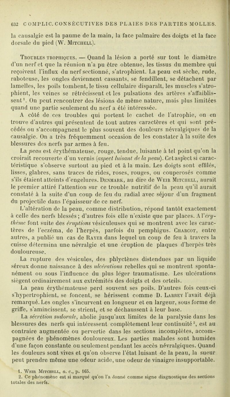 la causalgie est la paume de la main, la face palmaire des doigts et la face dorsale du pied (W. Mitchell). Troubles trophiques. — Quand la lésion a porté sur tout le diamètre d’un nerf et que la réunion n’a pu être obtenue, les tissus du membre qui reçoivent l’influx du nerf sectionné, s’atrophient. La peau est sèche, rude, raboteuse, les ongles deviennent cassants, se fendillent, se détachent par lamelles, les poils tombent, le tissu cellulaire disparaît, les muscles s’atro¬ phient, les veines se rétrécissent et les pulsations des artères s’affaiblis¬ sent1. On peut rencontrer des lésions de même nature, mais plus limitées quand une partie seulement du nerf a été intéressée. A côté de ces troubles qui portent le cachet de l’atrophie, on en trouve d’autres qui présentent de tout autres caractères et qui sont pré¬ cédés ou s’accompagnent le plus souvent des douleurs névralgiques de la causalgie. On a très fréquemment occasion de les constater à la suite des blessures des nerfs par armes à feu. La peau est érythémateuse, rouge, tendue, luisante à tel point qu’on la croirait recouverte d'un vernis (aspect luisant de la peau). Cetaspêct si carac¬ téristique s’observe surtout au pied et à la main. Les doigts sont effilés, lisses, glabres, sans traces de rides, roses, rouges, ou couperosés comme s’ils étaient atteints d’engelures. Denmark, au dire de Weir Mitchell, aurait le premier attiré l’attention sur ce trouble nutritif de la peau qu’il aurait constaté à la suite d’un coup de feu du radial avec séjour d’un fragment du projectile dans l’épaisseur de ce nerf. L’altération de la peau, comme distribution, répond tantôt exactement à celle des nerfs blessés; d’autres fois elle n’existe que par places. k\'éry¬ thème font suite des éruptions vésiculeuses qui se montrent avec les carac¬ tères de l’eczéma, de l’herpès, parfois du pemphigus. Charcot, entre autres, a publié un cas de Rayer dans lequel un coup de feu à travers la cuisse détermina une névralgie et une éruption de plaques cl’herpès très douloureuse. La rupture des vésicules, des phlyctènes distendues par un liquide séreux donne naissance à des ulcérations rebelles qui se montrent sponta¬ nément ou sous l’influence du plus léger traumatisme. Les ulcérations siègent ordinairement aux extrémités des doigts et des orteils. La peau érythémateuse perd souvent ses poils. D’autres fois ceux-ci s’hypertrophient, se foncent, se hérissent comme D. Larrey l’avait déjà remarqué. Les ongles s’incurvent en longueur et en largeur, sous forme de griffe, s’amincissent, se strient, et se déchaussent à leur base. La sécrétion sudorale, abolie jusqu’aux limites de la paralysie dans les blessures des nerfs qui intéressent complètement leur continuité2, est au contraire augmentée ou pervertie dans les sections incomplètes, accom¬ pagnées de phénomènes douloureux. Les parties malades sont humides d’une façon constante ou seulement pendant les accès névralgiques. Quand les douleurs sont vives et qu’on observe l’état luisant de la peau, la sueur peut prendre même une odeur acide, une odeur de vinaigre insupportable. 1. Weir Mitchell, o. c., p. 165. 2. Ce phénomène est si marqué qu’on l’a donné comme signe diagnostique des sections totales des nerfs.