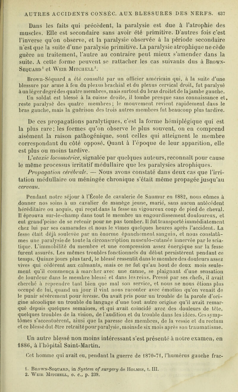 Dans les faits qui précèdent, la paralysie est due à l’atrophie des muscles. Elle est secondaire sans avoir été primitive. D’autres fois c’est l’inverse qu’on observe, et la paralysie observée à la période secondaire n’est que la suite d’une paralysie primitive. La paralysie atrophique ne cède guère au traitement, l’autre au contraire peut mieux s’amender dans la suite. A cette forme peuvent se rattacher les cas suivants dus à Brown- Sequard1 et Weir Mitchell2. Brown-Séquard a été consulté par un officier américain qui, à la suite d’une blessure par arme à feu du plexus brachial et du plexus cervical droit, fut paralysé à un léger degré des quatre membres, mais surtout du bras droitet de la jambe gauche. Un soldat est blessé à la cuisse droite, il tombe presque sans connaissance et, reste paralysé des quatre membres; le mouvement revient rapidement dans le bras gauche, mais la guérison des trois autres membres fut beaucoup plus tardive. De ces propagations paralytiques, c’est la forme hémiplégique qui est la plus rare; les formes qu’on observe le plus souvent, on en comprend aisément la raison pathogénique, sont celles qui atteignent le membre correspondant du côté opposé. Quant à l’époque de leur apparition, elle est plus ou moins tardive. Vataxie locomotrice, signalée par quelques auteurs, reconnaît pour cause le même processus irritatif médullaire que les paralysies atrophiques. Propagation cérébrale. — Nous avons constaté dans deux cas que l’irri¬ tation médullaire ou méningée chronique s’était même propagée jusqu’au cerveau. Pendant notre séjour à l’École de cavalerie de Saumur en 1882, nous eûmes à donner nos soins à un cavalier de manège jeune, marié, sans aucun antécédent héréditaire ou acquis, qui reçut dans la fesse un vigoureux coup de pied de cheval. Il éprouva sur-le-champ dans tout le membre un engourdissement douloureux, et eut grand’peine de se retenir pour ne pas tomber. Il fut transporté immédiatement chez lui par ses camarades et nous le vîmes quelques heures après l'accident. La fesse était déjà soulevée par un énorme épanchement sanguin, et nous constatâ¬ mes une paralysie de toute la circonscription musculo-cutanée innervée par le scia¬ tique. L’immobilité du membre et une compression assez énergique snr la fesse furent assurés. Les mêmes troubles fonctionnels du début persistèrent pendant ce temps. Quinze jours plus tard, le blessé ressentit dans le membre des douleurs assez vives qui cédèrent aux calmants, mais ce ne fut qu’au bout de deux mois seule¬ ment qu’il commença à marcher avec une canne, se plaignant d’une sensation de lourdeur dans le membre blessé et dans les reins. Pressé par ses chefs, il avait cherché à reprendre tant bien que mal son service, et nous ne nous étions plus occupé de lui, quand un jour il vint nous raconter avec émotion qu’on venait de le punir sévèrement pour ivresse. On avait pris pour un trouble de la parole d’ori¬ gine alcoolique un trouble du langage d’une tout autre origine qu’il avait remar¬ qué depuis quelques semaines, et qui avait coïncidé avec des douleurs de tête, quelques troubles de la vision, de l’audition et du trouble dans les idées. Ces symp¬ tômes s’accentuèrent, aiusi que la paresse des membres, de la vessie et du rectum et ce blessé dut être retraité pour paralysie, moinsde six mois après son traumatisme. Un autre blessé non moins intéressant s’est présenté à notre examen, en 1886, à l’hôpital Saint-Martin. Cet homme qui avait eu, pendant la guerre de 1870-71, l’humérus gauche frac- 1. Brown-Sequard, in System of sur g er y de Holmes, t. III.