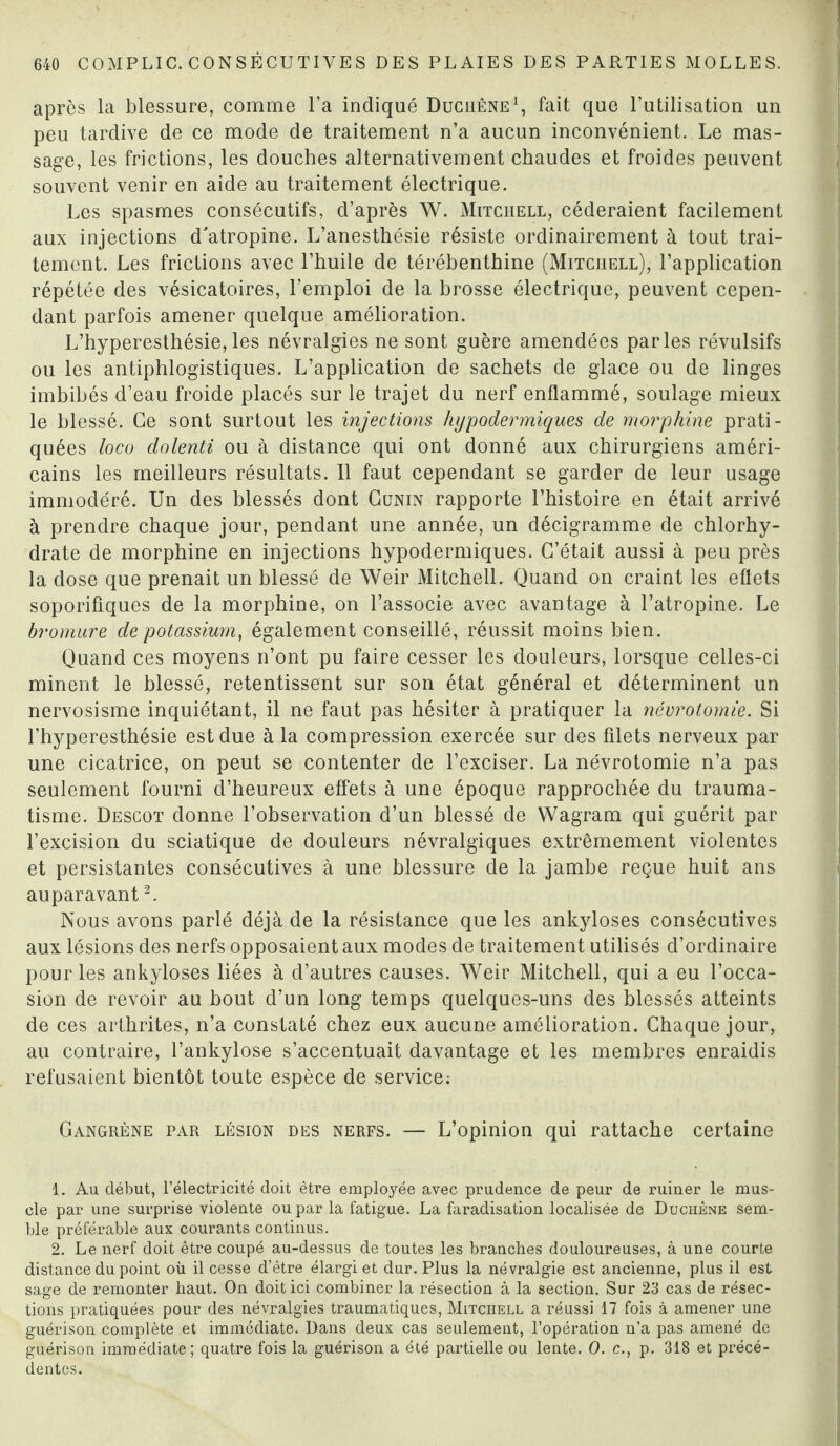 après la blessure, comme l’a indiqué Duciiêne1, fait que l’utilisation un peu tardive de ce mode de traitement n’a aucun inconvénient. Le mas¬ sage, les frictions, les douches alternativement chaudes et froides peuvent souvent venir en aide au traitement électrique. Les spasmes consécutifs, d’après W. Mitchell, céderaient facilement aux injections d'atropine. L’anesthésie résiste ordinairement à tout trai¬ tement. Les frictions avec l’huile de térébenthine (Mitchell), l’application répétée des vésicatoires, l’emploi de la brosse électrique, peuvent cepen¬ dant parfois amener quelque amélioration. L’hyperesthésie, les névralgies ne sont guère amendées parles révulsifs ou les antiphlogistiques. L’application de sachets de glace ou de linges imbibés d’eau froide placés sur le trajet du nerf enflammé, soulage mieux le blessé. Ce sont surtout les injections hypodermiques de morphine prati¬ quées loco dolenti ou à distance qui ont donné aux chirurgiens améri¬ cains les meilleurs résultats. 11 faut cependant se garder de leur usage immodéré. Un des blessés dont Cunin rapporte l’histoire en était arrivé à prendre chaque jour, pendant une année, un décigramme de chlorhy¬ drate de morphine en injections hypodermiques. C’était aussi à peu près la dose que prenait un blessé de Weir Mitchell. Quand on craint les effets soporifiques de la morphine, on l’associe avec avantage à l’atropine. Le bromure de potassium, également conseillé, réussit moins bien. Quand ces moyens n’ont pu faire cesser les douleurs, lorsque celles-ci minent le blessé, retentissent sur son état général et déterminent un nervosisme inquiétant, il ne faut pas hésiter à pratiquer la névrotomie. Si l’hyperesthésie est due à la compression exercée sur des filets nerveux par une cicatrice, on peut se contenter de l’exciser. La névrotomie n’a pas seulement fourni d’heureux effets à une époque rapprochée du trauma¬ tisme. Descot donne l’observation d’un blessé de Wagram qui guérit par l’excision du sciatique de douleurs névralgiques extrêmement violentes et persistantes consécutives à une blessure de la jambe reçue huit ans auparavant2. Nous avons parlé déjà de la résistance que les ankylosés consécutives aux lésions des nerfs opposaient aux modes de traitement utilisés d’ordinaire pour les ankylosés liées à d’autres causes. Weir Mitchell, qui a eu l’occa¬ sion de revoir au bout d’un long temps quelques-uns des blessés atteints de ces arthrites, n’a constaté chez eux aucune amélioration. Chaque jour, au contraire, l’ankylose s’accentuait davantage et les membres enraidis refusaient bientôt toute espèce de service; Gangrène par lésion des nerfs. — L’opinion qui rattache certaine 1. Au début, l’électricité doit être employée avec prudence de peur de ruiner le mus¬ cle par une surprise violente ou par la fatigue. La faradisation localisée de Duchêne sem¬ ble préférable aux courants continus. 2. Le nerf doit être coupé au-dessus de toutes les branches douloureuses, à une courte distance du point où il cesse d’être élargi et dur. Plus la névralgie est ancienne, plus il est sage de remonter haut. On doit ici combiner la résection à la section. Sur 23 cas de résec¬ tions pratiquées pour des névralgies traumatiques, Mitchell a réussi 17 fois à amener une guérison complète et immédiate. Dans deux cas seulement, l’opération n’a pas amené de guérison immédiate; quatre fois la guérison a été partielle ou lente. O. c., p. 318 et précé¬ dentes.