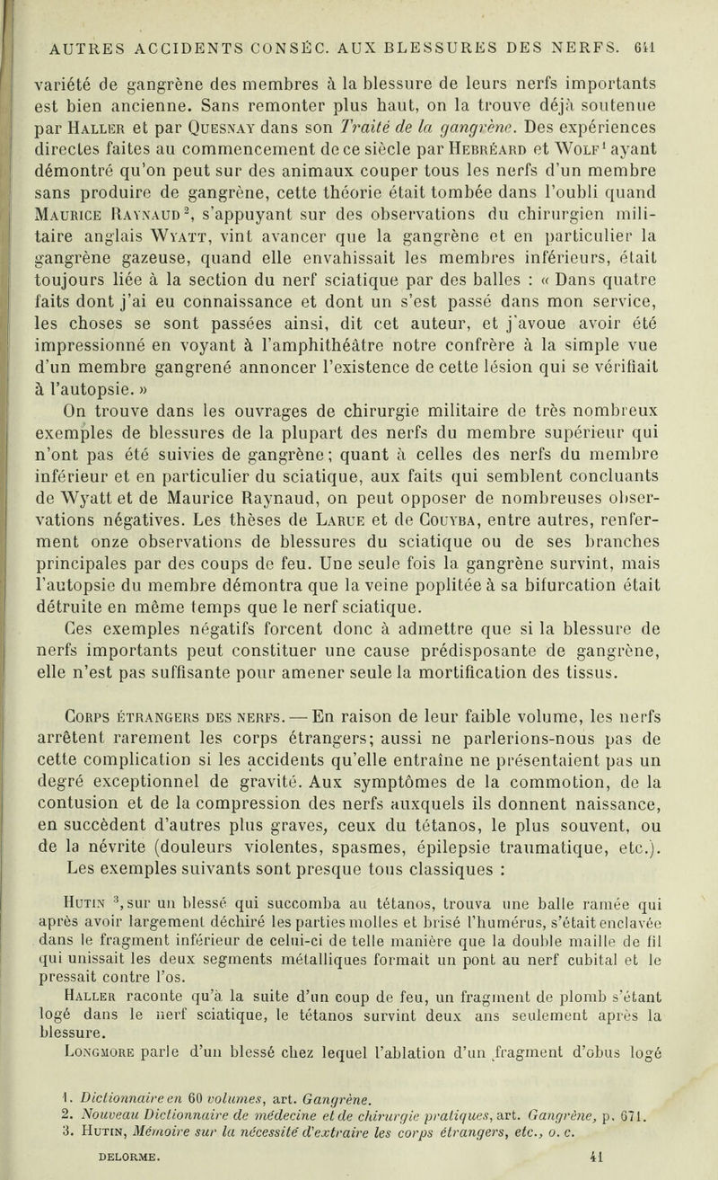 variété de gangrène des membres à la blessure de leurs nerfs importants est bien ancienne. Sans remonter plus haut, on la trouve déjà soutenue par Haller et par Quesnay dans son Traité de la gangrène. Des expériences directes faites au commencement de ce siècle par Hebréard et Wolf1 ayant démontré qu’on peut sur des animaux couper tous les nerfs d’un membre sans produire de gangrène, cette théorie était tombée dans l’oubli quand Maurice Raynaud2, s’appuyant sur des observations du chirurgien mili¬ taire anglais Wyatt, vint avancer que la gangrène et en particulier la gangrène gazeuse, quand elle envahissait les membres inférieurs, était toujours liée à la section du nerf sciatique par des balles : « Dans quatre faits dont j’ai eu connaissance et dont un s’est passé dans mon service, les choses se sont passées ainsi, dit cet auteur, et j’avoue avoir été impressionné en voyant à l’amphithéâtre notre confrère à la simple vue d’un membre gangrené annoncer l’existence de cette lésion qui se vérifiait à l’autopsie. » On trouve dans les ouvrages de chirurgie militaire de très nombreux exemples de blessures de la plupart des nerfs du membre supérieur qui n’ont pas été suivies de gangrène; quant à celles des nerfs du membre inférieur et en particulier du sciatique, aux faits qui semblent concluants de Wyatt et de Maurice Raynaud, on peut opposer de nombreuses obser¬ vations négatives. Les thèses de Larue et de Couyba, entre autres, renfer¬ ment onze observations de blessures du sciatique ou de ses branches principales par des coups de feu. Une seule fois la gangrène survint, mais l’autopsie du membre démontra que la veine poplitée à sa bifurcation était détruite en même temps que le nerf sciatique. Ces exemples négatifs forcent donc à admettre que si la blessure de nerfs importants peut constituer une cause prédisposante de gangrène, elle n’est pas suffisante pour amener seule la mortification des tissus. Corps étrangers des nerfs. — En raison de leur faible volume, les nerfs arrêtent rarement les corps étrangers; aussi ne parlerions-nous pas de cette complication si les accidents qu’elle entraîne ne présentaient pas un degré exceptionnel de gravité. Aux symptômes de la commotion, de la contusion et de la compression des nerfs auxquels ils donnent naissance, en succèdent d’autres plus graves, ceux du tétanos, le plus souvent, ou de la névrite (douleurs violentes, spasmes, épilepsie traumatique, etc.). Les exemples suivants sont presque tous classiques : Hutin 3, sur un blessé qui succomba au tétanos, trouva une balle ramée qui après avoir largement déchiré les parties molles et brisé l’humérus, s’était enclavée dans le fragment inférieur de celui-ci de telle manière que la double maille de fil qui unissait les deux segments métalliques formait un pont au nerf cubital et le pressait contre l’os. Haller raconte qu’à, la suite d’un coup de feu, un fragment de plomb s’étant logé dans le nerf sciatique, le tétanos survint deux ans seulement après la blessure. Longmore parle d’un blessé chez lequel l’ablation d’un fragment d’obus logé 1. Dictionnaire en 60 volumes, art. Gangrène. 2. Nouveau Dictionnaire de médecine et de chirurgie pratiques, art. Gangrène, p. 671. 3. Hutin, Mémoire sur la nécessité d'extraire les corps étrangers, etc., o. c. DELORME. 41