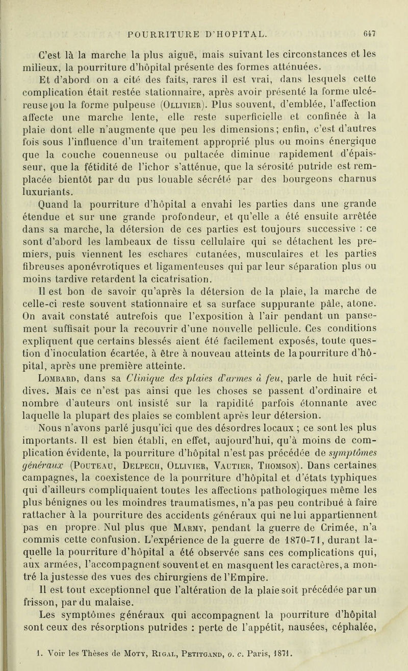 C’est là la marche la plus aiguë, mais suivant les circonstances et les milieux, la pourriture d’hôpital présente des formes atténuées. Et d’abord on a cité des faits, rares il est vrai, dans lesquels cette complication était restée stationnaire, après avoir présenté la forme ulcé¬ reuse |ou la forme pulpeuse (Ollivier). Plus souvent, d’emblée, l’affection affecte une marche lente, elle reste superficielle et confinée à la plaie dont elle n’augmente que peu les dimensions; enfin, c’est d’autres fois sous l’influence d’un traitement approprié plus ou moins énergique que la couche couenneuse ou pultacée diminue rapidement d’épais¬ seur, que la fétidité de l’ichor s’atténue, que la sérosité putride est rem¬ placée bientôt par du pus louable sécrété par des bourgeons charnus luxuriants. Quand la pourriture d’hôpital a envahi les parties dans une grande étendue et sur une grande profondeur, et qu’elle a été ensuite arrêtée dans sa marche, la détersion de ces parties est toujours successive : ce sont d’abord les lambeaux de tissu cellulaire qui se détachent les pre¬ miers, puis viennent les eschares cutanées, musculaires et les parties fibreuses aponévrotiques et ligamenteuses qui par leur séparation plus ou moins tardive retardent la cicatrisation. Il est bon de savoir qu’après la détersion de la plaie, la marche de celle-ci reste souvent stationnaire et sa surface suppurante pâle, atone. On avait constaté autrefois que l’exposition à l’air pendant un panse¬ ment suffisait pour la recouvrir d’une nouvelle pellicule. Ces conditions expliquent que certains blessés aient été facilement exposés, toute ques¬ tion d’inoculation écartée, à être à nouveau atteints de la pourriture d’hô¬ pital, après une première atteinte. Lombard, dans sa Clinique des plaies d'armes à feu, parle de huit réci¬ dives. Mais ce n’est pas ainsi que les choses se passent d’ordinaire et nombre d’auteurs ont insisté sur la rapidité parfois étonnante avec laquelle la plupart des plaies se comblent après leur détersion. Nous n’avons parlé jusqu’ici que des désordres locaux ; ce sont les plus importants. Il est bien établi, en effet, aujourd’hui, qu’à moins de com¬ plication évidente, la pourriture d’hôpital n’est pas précédée de symptômes généraux (Pouteau, Delpech, Ollivier, Vautier, Thomson). Dans certaines campagnes, la coexistence de la pourriture d’hôpital et d’états typhiques qui d’ailleurs compliquaient toutes les affections pathologiques même les plus bénignes ou les moindres traumatismes, n’a pas peu contribué à faire rattacher à la pourriture des accidents généraux qui ne lui appartiennent pas en propre. Nul plus que Marmy, pendant la guerre de Crimée, n’a commis cette confusion. L’expérience de la guerre de 1870-71, durant la¬ quelle la pourriture d’hôpital a été observée sans ces complications qui, aux armées, l’accompagnent souvent et en masquent les caractères, a mon¬ tré la justesse des vues des chirurgiens de l’Empire. Il est tout exceptionnel que l’altération de la plaie soit précédée par un frisson, par du malaise. Les symptômes généraux qui accompagnent la pourriture d’hôpital sont ceux des résorptions putrides : perte de l’appétit, nausées, céphalée, 1. Voir les Thèses de Moty, Ri gai,, Petitgand, o. c. Paris, 1871.