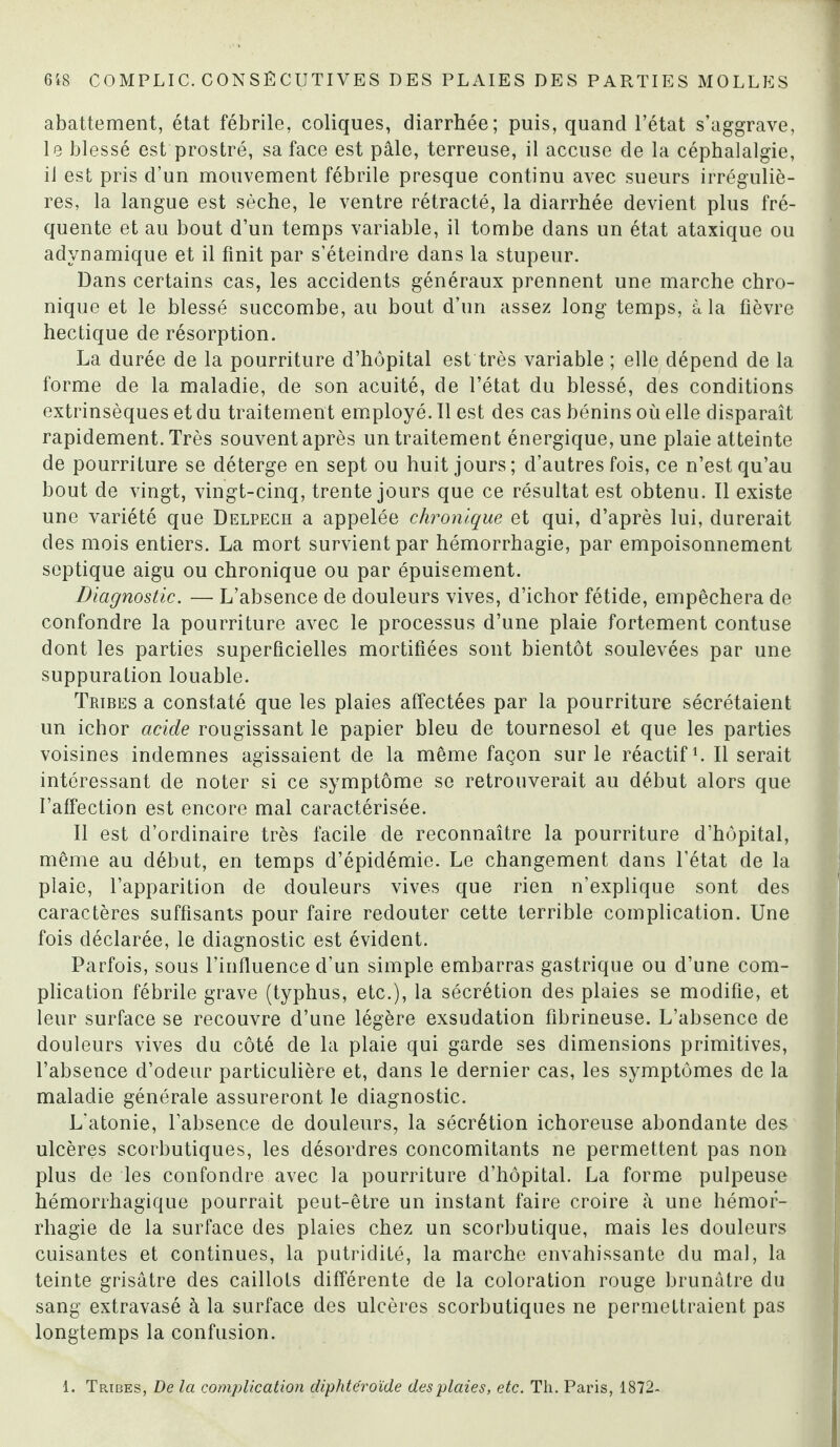 abattement, état fébrile, coliques, diarrhée; puis, quand l’état s’aggrave, le blessé est prostré, sa face est pâle, terreuse, il accuse de la céphalalgie, il est pris d’un mouvement fébrile presque continu avec sueurs irréguliè¬ res, la langue est sèche, le ventre rétracté, la diarrhée devient plus fré¬ quente et au bout d’un temps variable, il tombe dans un état ataxique ou adynamique et il finit par s’éteindre dans la stupeur. Dans certains cas, les accidents généraux prennent une marche chro¬ nique et le blessé succombe, au bout d’un assez long temps, à la fièvre hectique de résorption. La durée de la pourriture d’hôpital est très variable ; elle dépend de la forme de la maladie, de son acuité, de l’état du blessé, des conditions extrinsèques et du traitement employé. Il est des cas bénins où elle disparaît rapidement. Très souvent après un traitement énergique, une plaie atteinte de pourriture se déterge en sept ou huit jours; d’autres fois, ce n’est qu’au bout de vingt, vingt-cinq, trente jours que ce résultat est obtenu. Il existe une variété que Delpech a appelée chronique et qui, d’après lui, durerait des mois entiers. La mort survient par hémorrhagie, par empoisonnement septique aigu ou chronique ou par épuisement. Diagnostic. — L’absence de douleurs vives, d’ichor fétide, empêchera de confondre la pourriture avec le processus d’une plaie fortement contuse dont les parties superficielles mortifiées sont bientôt soulevées par une suppuration louable. Tribes a constaté que les plaies affectées par la pourriture sécrétaient un ichor acide rougissant le papier bleu de tournesol et que les parties voisines indemnes agissaient de la même façon sur le réactif1. Il serait intéressant de noter si ce symptôme se retrouverait au début alors que l’affection est encore mal caractérisée. Il est d’ordinaire très facile de reconnaître la pourriture d’hôpital, même au début, en temps d’épidémie. Le changement dans l’état de la plaie, l’apparition de douleurs vives que rien n’explique sont des caractères suffisants pour faire redouter cette terrible complication. Une fois déclarée, le diagnostic est évident. Parfois, sous l’influence d’un simple embarras gastrique ou d’une com¬ plication fébrile grave (typhus, etc.), la sécrétion des plaies se modifie, et leur surface se recouvre d’une légère exsudation fibrineuse. L’absence de douleurs vives du côté de la plaie qui garde ses dimensions primitives, l’absence d’odeur particulière et, dans le dernier cas, les symptômes de la maladie générale assureront le diagnostic. L'atonie, l’absence de douleurs, la sécrétion ichoreuse abondante des ulcères scorbutiques, les désordres concomitants ne permettent pas non plus de les confondre avec la pourriture d’hôpital. La forme pulpeuse hémorrhagique pourrait peut-être un instant faire croire à une hémor¬ rhagie de la surface des plaies chez un scorbutique, mais les douleurs cuisantes et continues, la putridité, la marche envahissante du mal, la teinte grisâtre des caillots différente de la coloration rouge brunâtre du sang extravasé à la surface des ulcères scorbutiques ne permettraient pas longtemps la confusion.