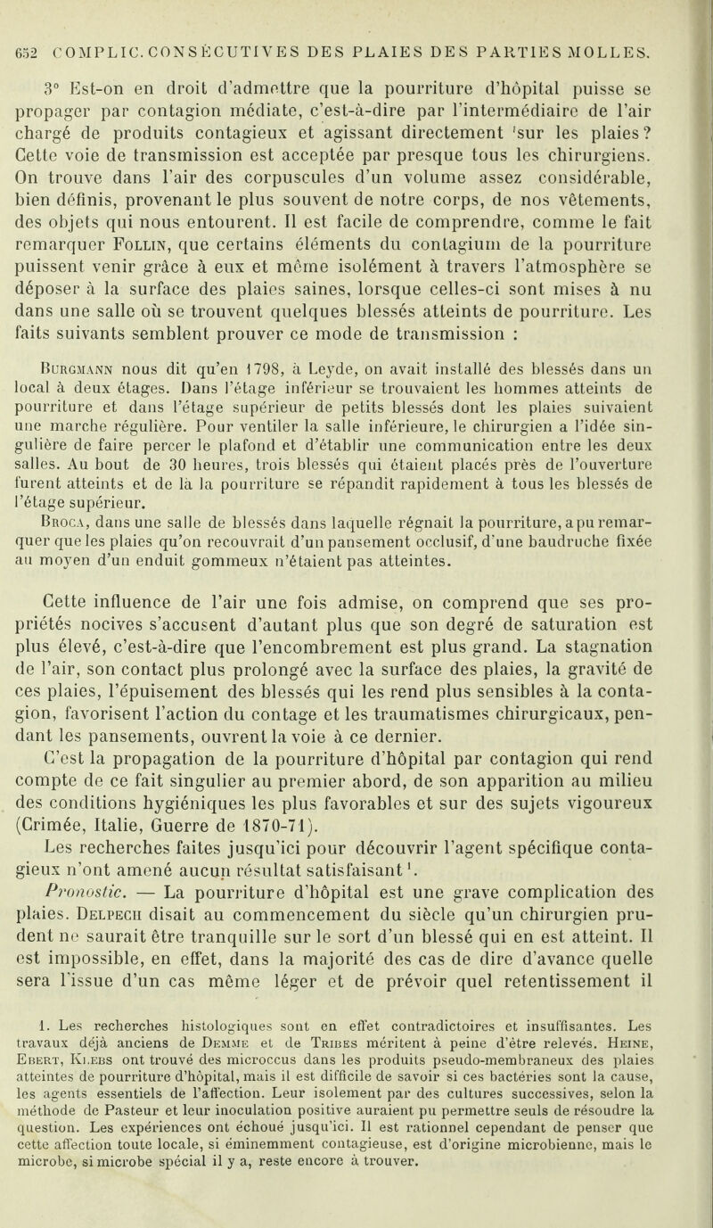 3° Est-on en droit d’admettre que la pourriture d’hôpital puisse se propager par contagion médiate, c’est-à-dire par l’intermédiaire de l’air chargé de produits contagieux et agissant directement 'sur les plaies? Cette voie de transmission est acceptée par presque tous les chirurgiens. On trouve dans l’air des corpuscules d’un volume assez considérable, bien définis, provenant le plus souvent de notre corps, de nos vêtements, des objets qui nous entourent. Il est facile de comprendre, comme le fait remarquer Follin, que certains éléments du contagium de la pourriture puissent venir grâce à eux et même isolément à travers l’atmosphère se déposer à la surface des plaies saines, lorsque celles-ci sont mises à nu dans une salle où se trouvent quelques blessés atteints de pourriture. Les faits suivants semblent prouver ce mode de transmission : Burgmann nous dit qu’en 1798, à Leyde, on avait installé des blessés dans un local à deux étages. Dans l’étage inférieur se trouvaient les hommes atteints de pourriture et dans l’étage supérieur de petits blessés dont les plaies suivaient une marche régulière. Pour ventiler la salle inférieure, le chirurgien a l’idée sin¬ gulière de faire percer le plafond et d’établir une communication entre les deux salles. Au bout de 30 heures, trois blessés qui étaient placés près de l’ouverture furent atteints et de là la pourriture se répandit rapidement à tous les blessés de l’étage supérieur. Broca, dans une salle de blessés dans laquelle régnait la pourriture, a pu remar¬ quer que les plaies qu’on recouvrait d’un pansement occlusif, d’une baudruche fixée au moyen d’un enduit gommeux n’étaient pas atteintes. Cette influence de l’air une fois admise, on comprend que ses pro¬ priétés nocives s’accusent d’autant plus que son degré de saturation est plus élevé, c’est-à-dire que l’encombrement est plus grand. La stagnation de l’air, son contact plus prolongé avec la surface des plaies, la gravité de ces plaies, l’épuisement des blessés qui les rend plus sensibles à la conta¬ gion, favorisent l’action du contage et les traumatismes chirurgicaux, pen¬ dant les pansements, ouvrent la voie à ce dernier. C’est la propagation de la pourriture d’hôpital par contagion qui rend compte de ce fait singulier au premier abord, de son apparition au milieu des conditions hygiéniques les plus favorables et sur des sujets vigoureux (Crimée, Italie, Guerre de 1870-71). Les recherches faites jusqu’ici pour découvrir l’agent spécifique conta¬ gieux n’ont amené aucun résultat satisfaisant L Pronostic. — La pourriture d’hôpital est une grave complication des plaies. Delpech disait au commencement du siècle qu’un chirurgien pru¬ dent ne saurait être tranquille sur le sort d’un blessé qui en est atteint. Il est impossible, en effet, dans la majorité des cas de dire d’avance quelle sera l’issue d’un cas même léger et de prévoir quel retentissement il 1. Les recherches histologiques sont en effet contradictoires et insuffisantes. Les travaux déjà anciens de Demme et de Tribes méritent à peine d’ètre relevés. Heine, Ebert, Ivi.ebs ont trouvé des microccus dans les produits pseudo-membraneux des plaies atteintes de pourriture d’hôpital, mais il est difficile de savoir si ces bactéries sont la cause, les agents essentiels de l’aftéction. Leur isolement par des cultures successives, selon la méthode de Pasteur et leur inoculation positive auraient pu permettre seuls de résoudre la question. Les expériences ont échoué jusqu’ici. Il est rationnel cependant de penser que cette affection toute locale, si éminemment contagieuse, est d’origine microbienne, mais le microbe, si microbe spécial il y a, reste encore à trouver.