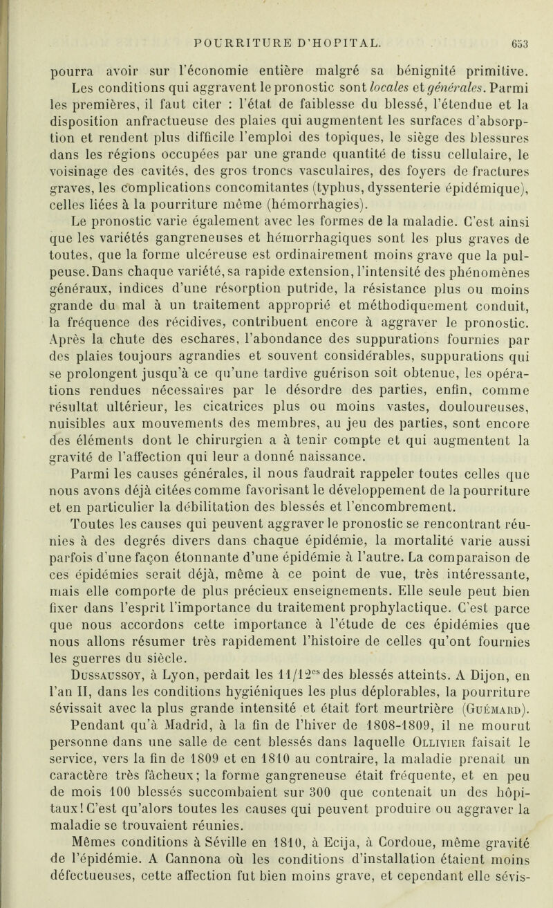 pourra avoir sur l’économie entière malgré sa bénignité primitive. Les conditions qui aggravent le pronostic sont locales si générales. Parmi les premières, il faut citer : l’état de faiblesse du blessé, l’étendue et la disposition anfractueuse des plaies qui augmentent les surfaces d’absorp¬ tion et rendent plus difficile l’emploi des topiques, le siège des blessures dans les régions occupées par une grande quantité de tissu cellulaire, le voisinage des cavités, des gros troncs vasculaires, des foyers de fractures graves, les complications concomitantes (typbus, dyssenterie épidémique), celles liées à la pourriture même (hémorrhagies). Le pronostic varie également avec les formes de la maladie. C’est ainsi que les variétés gangreneuses et hémorrhagiques sont les plus graves de toutes, que la forme ulcéreuse est ordinairement moins grave que la pul¬ peuse. Dans chaque variété, sa rapide extension, l’intensité des phénomènes généraux, indices d’une résorption putride, la résistance plus ou moins grande du mal à un traitement approprié et méthodiquement conduit, la fréquence des récidives, contribuent encore à aggraver le pronostic. Après la chute des eschares, l’abondance des suppurations fournies par des plaies toujours agrandies et souvent considérables, suppurations qui se prolongent jusqu’à ce qu’une tardive guérison soit obtenue, les opéra¬ tions rendues nécessaires par le désordre des parties, enfin, comme résultat ultérieur, les cicatrices plus ou moins vastes, douloureuses, nuisibles aux mouvements des membres, au jeu des parties, sont encore des éléments dont le chirurgien a à tenir compte et qui augmentent la gravité de l’affection qui leur a donné naissance. Parmi les causes générales, il nous faudrait rappeler toutes celles que nous avons déjà citées comme favorisant le développement de la pourriture et en particulier la débilitation des blessés et l’encombrement. Toutes les causes qui peuvent aggraver le pronostic se rencontrant réu¬ nies à des degrés divers dans chaque épidémie, la mortalité varie aussi parfois d’une façon étonnante d’une épidémie à l’autre. La comparaison de ces épidémies serait déjà, même à ce point de vue, très intéressante, mais elle comporte de plus précieux enseignements. Elle seule peut bien fixer dans l’esprit l’importance du traitement prophylactique. C’est parce que nous accordons cette importance à l’étude de ces épidémies que nous allons résumer très rapidement l’histoire de celles qu’ont fournies les guerres du siècle. Dussaussoy, à Lyon, perdait les 11/12es des blessés atteints. A Dijon, en l’an II, dans les conditions hygiéniques les plus déplorables, la pourriture sévissait avec la plus grande intensité et était fort meurtrière (Guémard). Pendant qu’à Madrid, à la fin de l’hiver de 1808-1809, il ne mourut personne dans une salle de cent blessés dans laquelle Ollivier faisait le service, vers la fin de 1809 et en 1810 au contraire, la maladie prenait un caractère très fâcheux; la forme gangreneuse était fréquente, et en peu de mois 100 blessés succombaient sur 300 que contenait un des hôpi¬ taux! C’est qu’alors toutes les causes qui peuvent produire ou aggraver la maladie se trouvaient réunies. Mêmes conditions à Séville en 1810, à Ecija, à Cordoue, même gravité de l’épidémie. A Gannona où les conditions d’installation étaient moins défectueuses, cette affection fut bien moins grave, et cependant elle sévis-