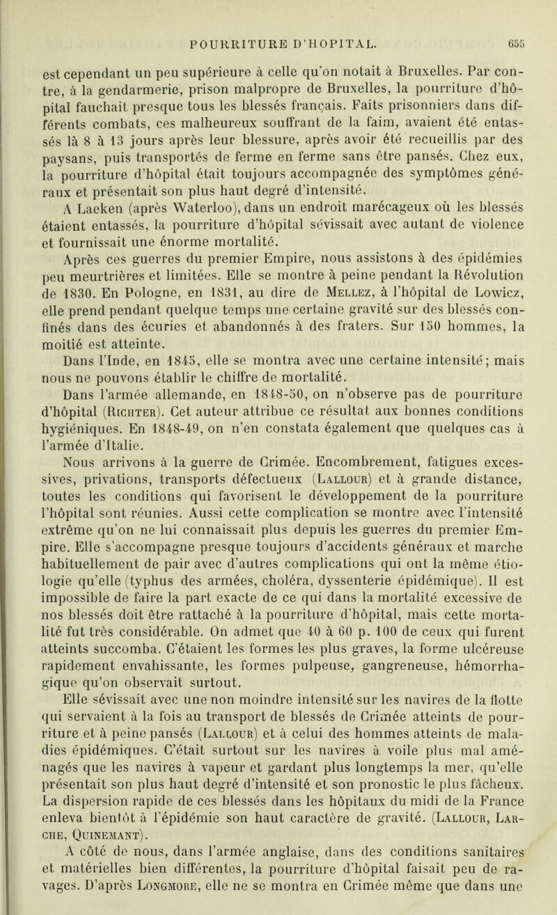 est cependant un peu supérieure à celle qu’on notait à Bruxelles. Par con¬ tre, à la gendarmerie, prison malpropre de Bruxelles, la pourriture d’hô¬ pital fauchait presque tous les blessés français. Faits prisonniers dans dif¬ férents combats, ces malheureux souffrant de la faim, avaient été entas¬ sés là 8 à 13 jours après leur blessure, après avoir été recueillis par des paysans, puis transportés de ferme en ferme sans être pansés. Chez eux, la pourriture d’hôpital était toujours accompagnée des symptômes géné¬ raux et présentait son plus haut degré d’intensité. A Laeken (après Waterloo), dans un endroit marécageux où les blessés étaient entassés, la pourriture d’hôpital sévissait avec autant de violence et fournissait une énorme mortalité. Après ces guerres du premier Empire, nous assistons à des épidémies peu meurtrières et limitées. Elle se montre à peine pendant la Révolution de 1830. En Pologne, en 1831, au dire de Mellez, à l’hôpital de Lowicz, elle prend pendant quelque temps une certaine gravité sur des blessés con¬ finés dans des écuries et abandonnés à des fraters. Sur 150 hommes, la moitié est atteinte. Dans l’Inde, en 1845, elle se montra avec une certaine intensité; mais nous ne pouvons établir le chiffre de mortalité. Dans l’armée allemande, en 1848-50, on n’observe pas de pourriture d’hôpital (Richter). Cet auteur attribue ce résultat aux bonnes conditions hygiéniques. En 1848-49, on n’en constata également que quelques cas à l’armée d’Italie. Nous arrivons à la guerre de Grimée. Encombrement, fatigues exces¬ sives, privations, transports défectueux (Lallour) et à grande distance, toutes les conditions qui favorisent le développement de la pourriture l’hôpital sont réunies. Aussi cette complication se montre avec l’intensité extrême qu’on ne lui connaissait plus depuis les guerres du premier Em¬ pire. Elle s’accompagne presque toujours d’accidents généraux et marche habituellement de pair avec d’autres complications qui ont la même étio¬ logie qu’elle (typhus des armées, choléra, dyssenterie épidémique). Il est impossible de faire la part exacte de ce qui dans la mortalité excessive de nos blessés doit être rattaché à la pourriture d’hôpital, mais cette morta¬ lité fut très considérable. On admet que 40 à 60 p. 100 de ceux qui furent atteints succomba. C’étaient les formes les plus graves, la forme ulcéreuse rapidement envahissante, les formes pulpeuse, gangreneuse, hémorrha¬ gique qu’on observait surtout. Elle sévissait avec une non moindre intensité sur les navires de la flotte qui servaient à la fois au transport de blessés de Crimée atteints de pour¬ riture et à peine pansés (Lallour) et à celui des hommes atteints de mala¬ dies épidémiques. C’était surtout sur les navires à voile plus mal amé¬ nagés que les navires à vapeur et gardant plus longtemps la mer, qu’elle présentait son plus haut degré d’intensité et son pronostic le plus fâcheux. La dispersion rapide de ces blessés dans les hôpitaux du midi de la France enleva bientôt à l’épidémie son haut caractère de gravité. (Lallour, Lar¬ ché, Quinemant). A côté de nous, dans l’armée anglaise, dans des conditions sanitaires et matérielles bien différentes, la pourriture d’hôpital faisait peu de ra¬ vages. D’après Longmore, elle ne se montra en Crimée même que dans une