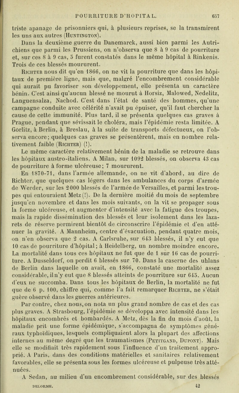 triste apanage de prisonniers qui, à plusieurs reprises, se la transmirent les uns aux autres (Huntington). Dans la deuxième guerre du Danemarck, aussi bien parmi les Autri¬ chiens que parmi les Prussiens, on n’observa que 8 à 9 cas de pourriture et, sur ces 8 à 9 cas, 5 furent constatés dans le même hôpital à Rinkenis. Trois de ces blessés moururent. Richter nous dit qu’en 1866, on ne vit la pourriture que dans les hôpi¬ taux de première ligne, mais que, malgré l’encombrement considérable qui aurait pu favoriser son développement, elle présenta un caractère bénin. C’est ainsi qu’aucun blessé ne mourut à Horsiz, Malowed, Nedelitz, Languensalza, Nacbod. C’est dans l’état de santé des hommes, qu’une campagne conduite avec célérité n’avait pu épuiser, qu’il faut chercher la cause de cette immunité. Plus tard, il se présenta quelques cas graves à Prague, pendant que sévissait le choléra, mais l’épidémie resta limitée. A Gôrlitz, à Berlin, à Breslau, à la suite de transports défectueux, on l’ob¬ serva encore; quelques cas graves se présentèrent, mais en nombre rela¬ tivement faible (Richter) (!). Le même caractère relativement bénin de la maladie se retrouve dans les hôpitaux austro-italiens. A Milan, sur 1092 blessés, on observa 43 cas de pourriture à forme ulcéreuse; 7 moururent. En 1870-71, dans l’armée allemande, on ne vit d’abord, au dire de Richter, que quelques cas légers dans les ambulances du corps d’armée de Werder, sur les 2 000 blessés de l’armée de Versailles, et parmi les trou¬ pes qui entouraient Metz(I). De la dernière moitié du mois de septembre jusqu’en novembre et dans les mois suivants, on la vit se propager sous la forme ulcéreuse, et augmenter d’intensité avec la fatigue des troupes, mais la rapide dissémination des blessés et leur isolement dans les laza¬ rets de réserve permirent bientôt de circonscrire l’épidémie et d’en atté¬ nuer la gravité. A Mannheim, centre d’évacuation, pendant quatre mois, on n’en observa que 2 cas. A Garlsruhe, sur 643 blessés, il n’y eut que 10 cas de pourriture d’hôpital; à Heidelberg, un nombre moindre encore. La mortalité dans tous ces hôpitaux ne fut que de 1 sur 16 cas de pourri¬ ture. A Dusseldorf, on perdit 6 blessés sur 70. Dans la caserne des uhlans de Berlin dans laquelle on avait, en 1866, constaté une mortalité assez considérable, iln’y eut que 8 blessés atteints de pourriture sur 643. Aucun d’eux ne succomba. Dans tous les hôpitaux de Berlin, la mortalité ne fut que de 6 p. 100, chiffre qui, comme l’a fait remarquer Richter, ne s’était guère observé dans les guerres antérieures. Par contre, chez nous, on nota un plus grand nombre de cas et des cas plus graves. A Strasbourg, l’épidémie se développa avec intensité dans les hôpitaux encombrés et bombardés. A Metz, dès la fin du mois d’août, la maladie prit une forme épidémique, s’accompagna de symptômes géné¬ raux typhoïdiques, lesquels compliquaient alors la plupart des affections internes au même degré que les traumatismes (Petitgand, Dupont). Mais elle se modifiait très rapidement sous l’influence d’un traitement appro¬ prié. A Paris, dans des conditions matérielles et sanitaires relativement favorables, elle se présenta sous les formes ulcéreuse et pulpeuse très atté¬ nuées. A Sedan, au milieu d’un encombrement considérable, sur des blessés DELORME. 42