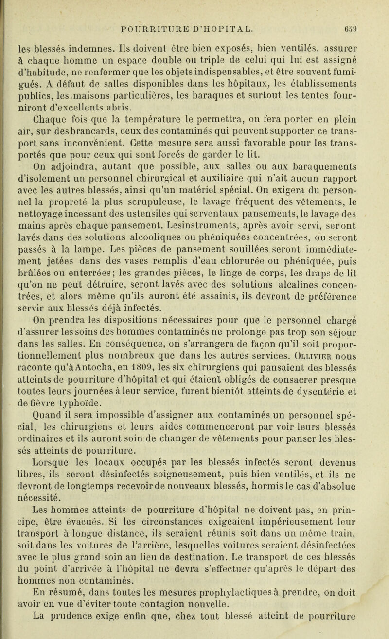 Iles blessés indemnes. Ils doivent être bien exposés, bien ventilés, assurer à chaque homme un espace double ou triple de celui qui lui est assigné d’habitude, ne renfermer que les objets indispensables, et être souvent fumi- gués. A défaut de salles disponibles dans les hôpitaux, les établissements publics, les .maisons particulières, les baraques et surtout les tentes four¬ niront d’excellents abris. Chaque fois que la température le permettra, on fera porter en plein air, sur desbrancards, ceux des contaminés qui peuvent supporter ce trans¬ port sans inconvénient. Cette mesure sera aussi favorable pour les trans¬ portés que pour ceux qui sont forcés de garder le lit. On adjoindra, autant que possible, aux salles ou aux baraquements d’isolement un personnel chirurgical et auxiliaire qui n’ait aucun rapport avec les autres blessés, ainsi qu’un matériel spécial. On exigera du person¬ nel la propreté la plus scrupuleuse, le lavage fréquent des vêtements, le nettoyage incessant des ustensiles qui serventaux pansements, le lavage des mains après chaque pansement. Lesinstruments, après avoir servi, seront lavés dans des solutions alcooliques ou phéniquées concentrées, ou seront passés à la lampe. Les pièces de pansement souillées seront immédiate¬ ment jetées dans des vases remplis d’eau chlorurée ou phéniquée, puis brûlées ou enterrées; les grandes pièces, le linge de corps, les draps de lit qu’on ne peut détruire, seront lavés avec des solutions alcalines concen¬ trées, et alors même qu’ils auront été assainis, ils devront de préférence servir aux blessés déjà infectés. On prendra les dispositions nécessaires pour que le personnel chargé d’assurer les soins des hommes contaminés ne prolonge pas trop son séjour dans les salles. En conséquence, on s’arrangera de façon qu’il soit propor¬ tionnellement plus nombreux que dans les autres services. Ollivier nous raconte qu’àAntocha, en 1809, les six chirurgiens qui pansaient des blessés atteints de pourriture d’hôpital et qui étaient obligés de consacrer presque toutes leurs journées à leur service, furent bientôt atteints de dysenterie et de fièvre typhoïde. Quand il sera impossible d’assigner aux contaminés un personnel spé¬ cial, les chirurgiens et leurs aides commenceront par voir leurs blessés ordinaires et ils auront soin de changer de vêtements pour panser les bles¬ sés atteints de pourriture. Lorsque les locaux occupés par les blessés infectés seront devenus libres, ils seront désinfectés soigneusement, puis bien ventilés, et ils ne devront de longtemps recevoir de nouveaux blessés, hormis le cas d’absolue nécessité. Les hommes atteints de pourriture d’hôpital ne doivent pas, en prin¬ cipe, être évacués. Si les circonstances exigeaient impérieusement leur transport à longue distance, ils seraient réunis soit dans un même train, soit dans les voitures de l’arrière, lesquelles voitures seraient désinfectées avec le plus grand soin au lieu de destination. Le transport de ces blessés du point d’arrivée à l’hôpital ne devra s’effectuer qu’après le départ des hommes non contaminés. En résumé, dans toutes les mesures prophylactiques à prendre, on doit avoir en vue d’éviter toute contagion nouvelle. La prudence exige enfin que, chez tout blessé atteint de pourriture