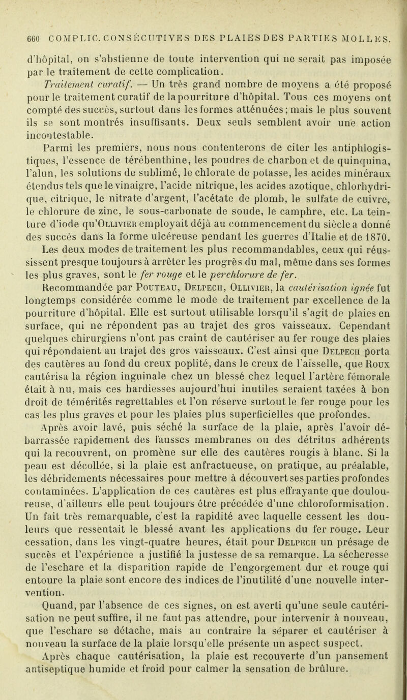 d’hôpital, on s’abstienne de toute intervention qui ne serait pas imposée par le traitement de cette complication. Traitement curatif. — Un très grand nombre de moyens a été proposé pour le traitement curatif de la pourriture d’hôpital. Tous ces moyens ont compté des succès, surtout dans les formes atténuées ; mais le plus souvent ils se sont montrés insuffisants. Deux seuls semblent avoir une action incontestable. Parmi les premiers, nous nous contenterons de citer les antiphlogis¬ tiques, l’essence de térébenthine, les poudres de charbon et de quinquina, l’alun, les solutions de sublimé, le chlorate de potasse, les acides minéraux étendus tels que le vinaigre, l’acide nitrique, les acides azotique, chlorhydri¬ que, citrique, le nitrate d’argent, l’acétate de plomb, le sulfate de cuivre, le chlorure de zinc, le sous-carbonate de soude, le camphre, etc. La tein¬ ture d’iode qu’ÛLLiviER employait déjà au commencement du siècle a donné des succès dans la forme ulcéreuse pendant les guerres d’Italie et de 1870. Les deux modes de traitement les plus recommandables, ceux qui réus¬ sissent presque toujours à arrêter les progrès du mal, même dans ses formes les plus graves, sont le fer rouge et le perchlorure de fer. Recommandée par Pouteau, Delpech, Ollivier, la cautérisation ignée fut longtemps considérée comme le mode de traitement par excellence de la pourriture d’hôpital. Elle est surtout utilisable lorsqu’il s’agit de plaies en surface, qui ne répondent pas au trajet des gros vaisseaux. Cependant quelques chirurgiens n’ont pas craint de cautériser au fer rouge des plaies qui répondaient au trajet des gros vaisseaux. C’est ainsi que Delpech porta des cautères au fond du creux poplité, dans le creux de l'aisselle, que Roux cautérisa la région inguinale chez un blessé chez lequel l’artère fémorale était à nu, mais ces hardiesses aujourd’hui inutiles seraient taxées à bon droit de témérités regrettables et l’on réserve surtout le fer rouge pour les cas les plus graves et pour les plaies plus superficielles que profondes. Après avoir lavé, puis séché la surface de la plaie, après l’avoir dé¬ barrassée rapidement des fausses membranes ou des détritus adhérents qui la recouvrent, on promène sur elle des cautères rougis à blanc. Si la peau est décollée, si la plaie est anfractueuse, on pratique, au préalable, les débridements nécessaires pour mettre à découvert ses parties profondes contaminées. L’application de ces cautères est plus effrayante que doulou¬ reuse, d’ailleurs elle peut toujours être précédée d’une chloroformisation. Un fait très remarquable, c’est la rapidité avec laquelle cessent les dou¬ leurs que ressentait le blessé avant les applications du fer rouge. Leur cessation, dans les vingt-quatre heures, était pour Delpech un présage de succès et l’expérience a justifié la justesse de sa remarque. La sécheresse de l’eschare et la disparition rapide de l’engorgement dur et rouge qui entoure la plaie sont encore des indices de l’inutilité d’une nouvelle inter¬ vention. Quand, par l’absence de ces signes, on est averti qu’une seule cautéri¬ sation ne peut suffire, il ne faut pas attendre, pour intervenir à nouveau, que l’eschare se détache, mais au contraire la séparer et cautériser à nouveau la surface de la plaie lorsqu’elle présente un aspect suspect. Après chaque cautérisation, la plaie est recouverte d’un pansement antiseptique humide et froid pour calmer la sensation de brûlure.