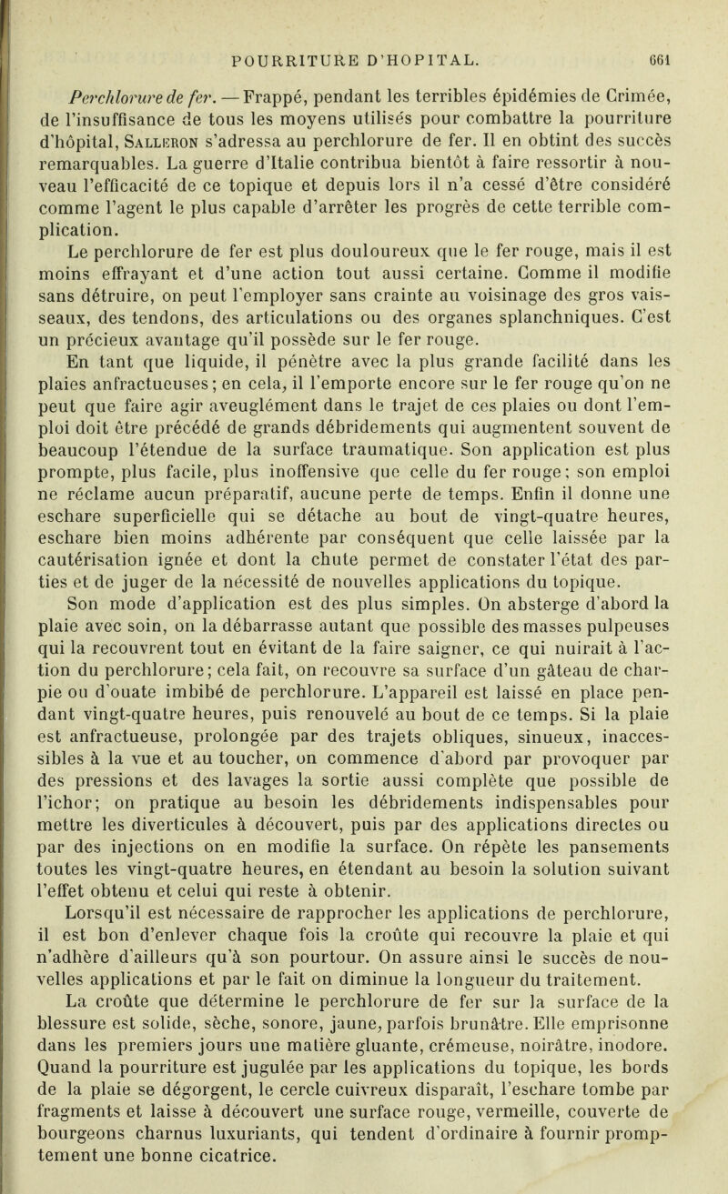 Per chlorure de fer. —Frappé, pendant les terribles épidémies de Grimée, de l’insuffisance de tous les moyens utilisés pour combattre la pourriture d’hôpital, Salliîron s’adressa au percblorure de fer. Il en obtint des succès remarquables. La guerre d’Italie contribua bientôt à faire ressortir à nou¬ veau l’efficacité de ce topique et depuis lors il n’a cessé d’être considéré comme l’agent le plus capable d’arrêter les progrès de cette terrible com¬ plication. Le perchlorure de fer est plus douloureux que le fer rouge, mais il est moins effrayant et d’une action tout aussi certaine. Gomme il modifie sans détruire, on peut l’employer sans crainte au voisinage des gros vais¬ seaux, des tendons, des articulations ou des organes splanchniques. C’est un précieux avantage qu’il possède sur le fer rouge. En tant que liquide, il pénètre avec la plus grande facilité dans les plaies anfractueuses; en cela, il l’emporte encore sur le fer rouge qu’on ne peut que faire agir aveuglément dans le trajet de ces plaies ou dont l’em¬ ploi doit être précédé de grands débridements qui augmentent souvent de beaucoup l’étendue de la surface traumatique. Son application est plus prompte, plus facile, plus inoffensive que celle du fer rouge; son emploi ne réclame aucun préparatif, aucune perte de temps. Enfin il donne une eschare superficielle qui se détache au bout de vingt-quatre heures, eschare bien moins adhérente par conséquent que celle laissée par la cautérisation ignée et dont la chute permet de constater l’état des par¬ ties et de juger de la nécessité de nouvelles applications du topique. Son mode d’application est des plus simples. On absterge d’abord la plaie avec soin, on la débarrasse autant que possible des masses pulpeuses qui la recouvrent tout en évitant de la faire saigner, ce qui nuirait à l’ac¬ tion du perchlorure; cela fait, on recouvre sa surface d’un gâteau de char¬ pie ou d’ouate imbibé de perchlorure. L’appareil est laissé en place pen¬ dant vingt-quatre heures, puis renouvelé au bout de ce temps. Si la plaie est anfractueuse, prolongée par des trajets obliques, sinueux, inacces¬ sibles à la vue et au toucher, on commence d'abord par provoquer par des pressions et des lavages la sortie aussi complète que possible de l’ichor; on pratique au besoin les débridements indispensables pour mettre les diverticules à découvert, puis par des applications directes ou par des injections on en modifie la surface. On répète les pansements toutes les vingt-quatre heures, en étendant au besoin la solution suivant l’effet obtenu et celui qui reste à obtenir. Lorsqu’il est nécessaire de rapprocher les applications de perchlorure, il est bon d’enlever chaque fois la croûte qui recouvre la plaie et qui n’adhère d’ailleurs qu’à son pourtour. On assure ainsi le succès de nou¬ velles applications et par le fait on diminue la longueur du traitement. La croûte que détermine le perchlorure de fer sur la surface de la blessure est solide, sèche, sonore, jaune, parfois brunâtre. Elle emprisonne dans les premiers jours une matière gluante, crémeuse, noirâtre, inodore. Quand la pourriture est jugulée par les applications du topique, les bords de la plaie se dégorgent, le cercle cuivreux disparaît, l’eschare tombe par fragments et laisse à découvert une surface rouge, vermeille, couverte de bourgeons charnus luxuriants, qui tendent d’ordinaire à fournir promp¬ tement une bonne cicatrice.