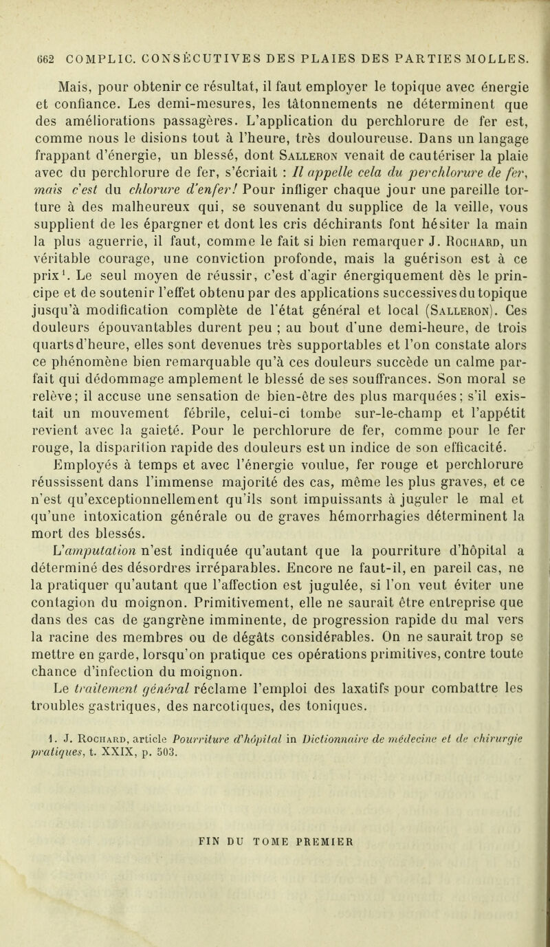 Mais, pour obtenir ce résultat, il faut employer le topique avec énergie et confiance. Les demi-mesures, les tâtonnements ne déterminent que des améliorations passagères. L’application du perchlorure de fer est, comme nous le disions tout à l’heure, très douloureuse. Dans un langage frappant d’énergie, un blessé, dont Salleron venait de cautériser la plaie avec du perchlorure de fer, s’écriait : Il appelle cela du perchlorure de fer, mais cest du chlorure d’enfer! Pour infliger chaque jour une pareille tor¬ ture à des malheureux qui, se souvenant du supplice de la veille, vous supplient de les épargner et dont les cris déchirants font hésiter la main la plus aguerrie, il faut, comme le fait si bien remarquer J. Rochard, un véritable courage, une conviction profonde, mais la guérison est à ce prix1. Le seul moyen de réussir, c’est d’agir énergiquement dès le prin¬ cipe et de soutenir l’effet obtenu par des applications successives du topique jusqu’à modification complète de l’état général et local (Salleron). Ces douleurs épouvantables durent peu ; au bout d’une demi-heure, de trois quarts d’heure, elles sont devenues très supportables et l’on constate alors ce phénomène bien remarquable qu’à ces douleurs succède un calme par¬ fait qui dédommage amplement le blessé de ses souffrances. Son moral se relève; il accuse une sensation de bien-être des plus marquées; s’il exis¬ tait un mouvement fébrile, celui-ci tombe sur-le-champ et l’appétit revient avec la gaieté. Pour le perchlorure de fer, comme pour le fer rouge, la disparition rapide des douleurs est un indice de son efficacité. Employés à temps et avec l’énergie voulue, fer rouge et perchlorure réussissent dans l’immense majorité des cas, même les plus graves, et ce n’est qu’exceptionnellement qu’ils sont impuissants à juguler le mal et qu’une intoxication générale ou de graves hémorrhagies déterminent la mort des blessés. L'amputation n’est indiquée qu’autant que la pourriture d’hôpital a déterminé des désordres irréparables. Encore ne faut-il, en pareil cas, ne la pratiquer qu’autant que l’affection est jugulée, si l’on veut éviter une contagion du moignon. Primitivement, elle ne saurait être entreprise que dans des cas de gangrène imminente, de progression rapide du mal vers la racine des membres ou de dégâts considérables. On ne saurait trop se mettre en garde, lorsqu’on pratique ces opérations primitives, contre toute chance d’infection du moignon. Le traitement général réclame l’emploi des laxatifs pour combattre les troubles gastriques, des narcotiques, des toniques. \. J. Rochard, article Pourriture d'hôpital in Dictionnaire de médecine et de chirurgie pratiques, t. XXIX, p. 503. FIN DU TOME PREMIER