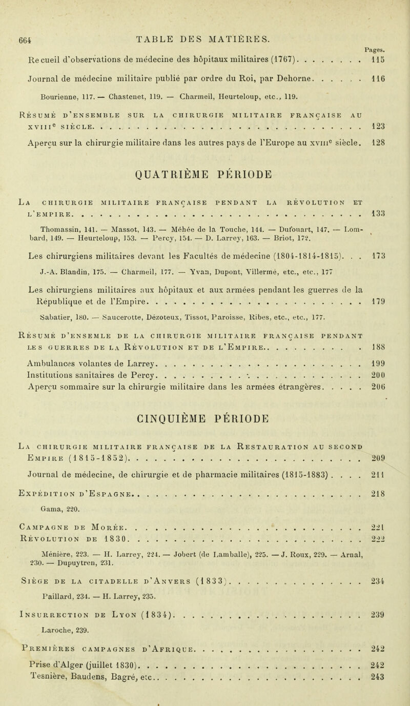 Pages. Recueil d’observations de médecine des hôpitaux militaires (1767). 115 Journal de médecine militaire publié par ordre du Roi, par Dehorne.116 Bourienne, 117. — Chastenet, 119. — Charmeil, Heurteloup, etc., 119. Résumé d’ensemble sur la. chirurgie militaire française au XVIIIe SIÈCLE. .123 Aperçu sur la chirurgie militaire dans les autres pays de l’Europe au xvinc siècle. 128 QUATRIÈME PÉRIODE La chirurgie militaire française pendant la révolution et l’empire.133 Thomassin, 141. — Massot, 143. — Méhée de la Touche, 144. — Dufouart, 147. — Lom¬ bard, 149. — Heurteloup, 153. — Percy, 154. — D. Larrey, 163. — Briot, 172. Les chirurgiens militaires devant les Facultés de médecine (1804-1814-1815). . . 173 J.-A. Blandin, 175. — Charmeil, 177. — Yvan, Dupont, Villermé, etc., etc., 177 Les chirurgiens militaires aux hôpitaux et aux armées pendant les guerres de la République et de l’Empire.179 Sabatier, 180. — Saucerotte, Dézoteux, Tissot, Paroisse, Ribes, etc., etc., 177. Résumé d’ensemle de la chirurgie militaire française pendant LES GUERRES DE LA RÉVOLUTION ET DE l’EmPIRE.188 Ambulances volantes de Larrey.199 Institutions sanitaires de Percy.*..200 Aperçu sommaire sur la chirurgie militaire dans les armées étrangères.206 CINQUIÈME PÉRIODE La chirurgie militaire française de la Restauration au second Empire (1 815-1 852). 209 Journal de médecine, de chirurgie et de pharmacie militaires (1815-1883) .... 211 Expédition d’Espagne.218 Gama, 220. Campagne de Morée.221 Révolution de 1830. 222 Ménière, 223. — H. Larrey, 224. — Jobert (de Lamballe), 225. — J. Roux, 229. — Arnal, 230. — Dupuytren, 231. Siège de la citadelle d’Anvers (1 833). .. 234 Paillard, 234. — H. Larrey, 235. Insurrection de Lyon (1 834). 239 Laroche, 239. Premières campagnes d’Afrique.242 Prise d’Alger (juillet 1830). 242 Tesnière, Baudens, Bagré, etc.243