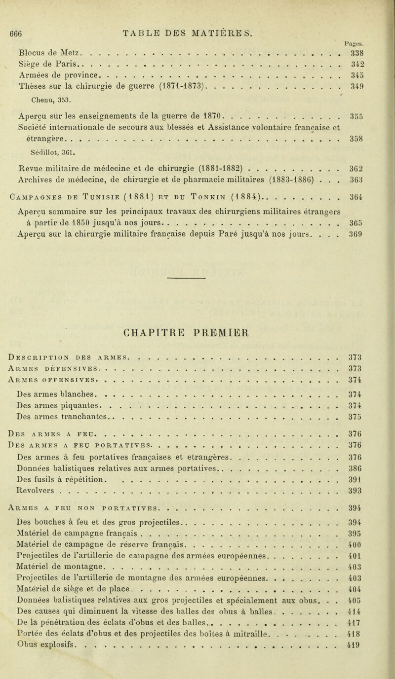 Pages. Blocus de Metz.338 Siège de Paris.342 Armées de province.343 Thèses sur la chirurgie de guerre (1871-1873). 349 Chenu, 353. Aperçu sur les enseignements de la guerre de 1870... 355 Société internationale de secours aux blessés et Assistance volontaire française et étrangère.358 Sédillot, 361. Revue militaire de médecine et de chirurgie (1881-1882). 362 Archives de médecine, de chirurgie et de pharmacie militaires (1883-1886) . . . 363 Campagnes de Tunisie (1881) et du Tonkin (1 884). 364 Aperçu sommaire sur les principaux travaux des chirurgiens militaires étrangers à partir de 1850 jusqu’à nos jours.365 Aperçu sur la chirurgie militaire française depuis Paré jusqu’à nos jours. . . . 369 CHAPITRE PREMIER Description des armes. . ..373 Armes défensives.373 Armes offensives.374 Des armes blanches.374 Des armes piquantes. 374 Des armes tranchantes.375 Des armes a feu.376 Des armes a feu portatives.376 Des armes à feu portatives françaises et étrangères.376 Données balistiques relatives aux armes portatives.386 Des fusils à répétition.391 Revolvers...393 Armes a feu non portatives. 394 Des bouches à feu et des gros projectiles.394 Matériel de campagne français. . 395 Matériel de campagne de réserve français.400 Projectiles de l’artillerie de campagne des armées européennes.401 Matériel de montagne.403 Projectiles de l’artillerie de montagne des armées européennes.403 Matériel de siège et de place. 404 Données balistiques relatives aux gros projectiles et spécialement aux obus. . . 405 Des causes qui diminuent la vitesse des balles des obus à balles.414 De la pénétration des éclats d’obus et des balles.417 Portée des éclats d’obus et des projectiles des boîtes à mitraille. . ..418 Obus explosifs.419