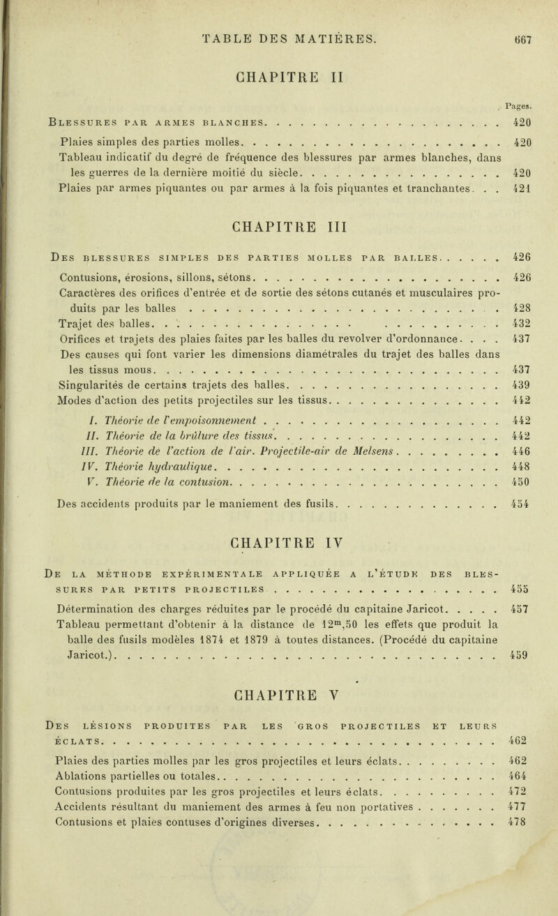 CHAPITRE II . Pages. Blessures par armes blanches.420 Plaies simples des parties molles.420 Tableau indicatif du degré de fréquence des blessures par armes blanches, dans les guerres de la dernière moitié du siècle.420 Plaies par armes piquantes ou par armes à la fois piquantes et tranchantes. . . 421 CHAPITRE III Des blessures simples des parties molles par balles.426 Contusions, érosions, sillons, sétons.426 Caractères des orifices d’entrée et de sortie des sétons cutanés et musculaires pro¬ duits par les balles.. . 428 Trajet des balles. . .. 432 Orifices et trajets des plaies faites par les balles du revolver d’ordonnance. . . . 437 Des causes qui font varier les dimensions diamétrales du trajet des balles dans les tissus mous.437 Singularités de certains trajets des balles.439 Modes d’action des petits projectiles sur les tissus.442 I. Théorie de Vempoisonnement.442 II. Théorie de la brûlure des tissus.442 III. Théorie dé V action ■de l'air. Projectile-air de Melsens.446 IV. Théorie hydraulique.448 V. Théorie de la contusion.450 Des accidents produits par le maniement des fusils.454 CHAPITRE IV De la méthode expérimentale appliquée a l’étude des bles¬ sures PAR PETITS projectiles.455 Détermination des charges réduites par le procédé du capitaine Jaricot.457 Tableau permettant d’obtenir à la distance de 12m,50 les effets que produit la balle des fusils modèles 1874 et 1879 à toutes distances. (Procédé du capitaine Jaricot.). 459 CHAPITRE Y Des lésions produites par les gros projectiles et leurs ÉCLATS.462 Plaies des parties molles par les gros projectiles et leurs éclats.462 Ablations partielles ou totales.464 Contusions produites par les gros projectiles et leurs éclats.472 Accidents résultant du maniement des armes à feu non portatives.477 Contusions et plaies contuses d’origines diverses. 478