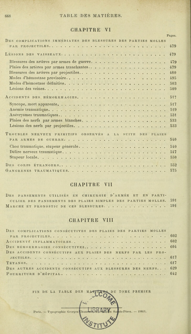 CHAPITRE YI Pages. Des complications immédiates des blessures des parties molles PAR PROJECTILES.479 Lésions des vaisseaux.479 Blessures des artères par armes de guerre.479 Plaies des artères par armes tranchantes.. . . ..479 Blessures des artères par projectiles.480 Modes d’hémostase provisoire.495 Modes d'hémostase définitive.503 Lésions des veines. 509 Accidents des hémorrhagies.517 Syncope, mort apparente. 517 Anémie traumatique.519 Anévrysmes traumatiques.531 Plaies des nerfs par armes blanches.533 Lésions des nerfs par projectiles.533 Troubles nerveux primitifs observés a la suite des plaies par armes de guerre.540 Choc traumatique, stupeur générale.540 Délire nerveux traumatique... -.547 Stupeur locale. 550 Des corps étrangers.552 Gangrènes traumatiques.575 CHAPITRE YII Des pansements utilisés en chirurgie d’armée et en parti¬ culier DES PANSEMENTS DES PLAIES SIMPLES DES PARTIES MOLLES. 591 Marche et pronostic de ces blessures.591 CHAPITRE AUI Des complications consécutives des plaies des parties molles PAR PROJECTILES.. • . 602 Accident? inflammatoires.602 Des hémorrhagies consécutives.604 Des accidents consécutifs aux plaies des nerfs par les pro¬ jectiles. 617 Tétanos.617 Des autres accidents consécutifs aux blessures des nerfs.. . 629 Pourriture d’hôpital.642 FIN DE LA TABLE DES M Paris. — Typographie Georges U TOME PREMIER ts-Pères. — 10813.