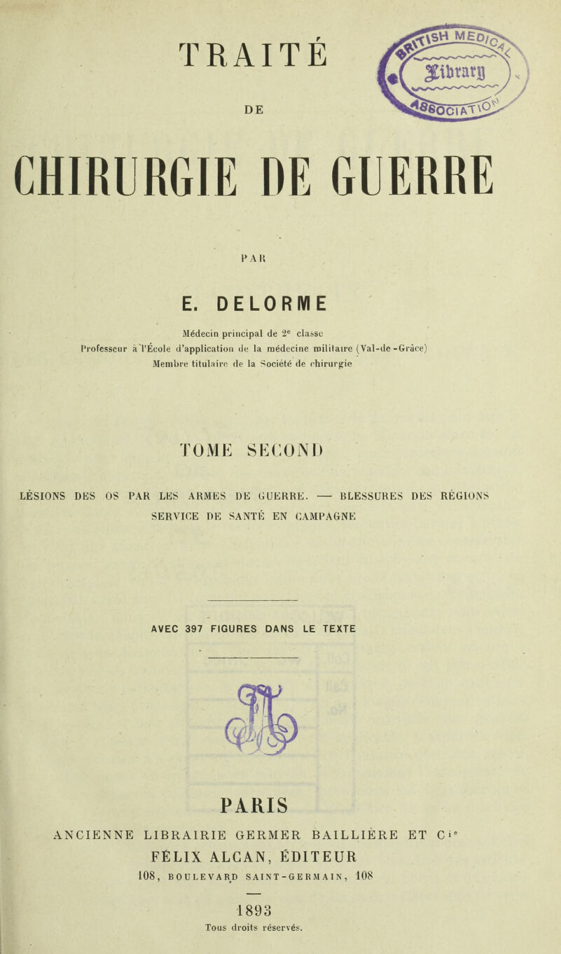 DE CHIRURGIE DE GUERRE P A II E. DELORME Médecin principal de 2e classe Professeur àTÉcole d’application de la médecine militaire (Val-de-Grâce) Membre titulaire de la Société de chirurgie TOME SECOND LÉSIONS DES OS PAR LES ARMES DE GUERRE. — BLESSURES DES RÉGIONS SERVICE DE SANTÉ EN CAMPAGNE AVEC 397 FIGURES DANS LE TEXTE PARIS ANCIENNE LIBRAIRIE GERMER BAILLIÈRE ET Cie FÉLIX ALCAN, ÉDITEUR 108, BOULEVARD S AI N T - G E R M AI N , 108 1893 Tous droits réservés.