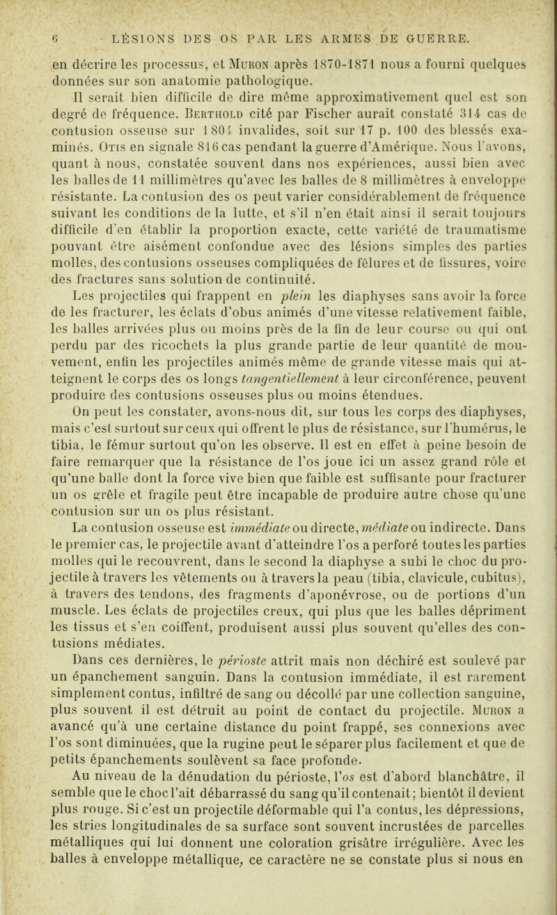 en décrire les processus, et Muron après 1870-1871 nous a fourni quelques données sur son anatomie pathologique. Il serait bien difficile de dire même approximativement quel est son degré de fréquence. Berthold cité par Fischer aurait constaté 314 cas de contusion osseuse sur 1804 invalides, soit sur 17 p. 100 des blessés exa¬ minés. Otis en signale 816 cas pendant la guerre d’Amérique. Nous l’avons, quant à nous, constatée souvent dans nos expériences, aussi bien avec les balles de 11 millimètres qu’avec les balles de 8 millimètres à enveloppe résistante. La contusion des os peut varier considérablement de fréquence suivant les conditions de la lutte, et s’il n’en était ainsi il serait toujours difficile d’en établir la proportion exacte, cette variété de traumatisme pouvant être aisément confondue avec des lésions simples des parties molles, des contusions osseuses compliquées de fêlures et de fissures, voire des fractures sans solution de continuité. Les projectiles qui frappent en plein les diaphyses sans avoir la force de les fracturer, les éclats d’obus animés d’une vitesse relativement faible, les balles arrivées plus ou moins près de la fin de leur course ou qui ont perdu par des ricochets la plus grande partie de leur quantité de mou¬ vement, enfin les projectiles animés même de grande vitesse mais qui at¬ teignent le corps des os longs tangentiellement à leur circonférence, peuvent produire des contusions osseuses plus ou moins étendues. On peut les constater, avons-nous dit, sur tous les corps des diaphyses, mais c’est surtout sur ceux qui offrent le plus de résistance, sur l’humérus, le tibia, le fémur surtout qu’on les observe. Il est en effet à peine besoin de faire remarquer que la résistance de l’os joue ici un assez grand rôle et qu’une balle dont la force vive bien que faible est suffisante pour fracturer un os grêle et fragile peut être incapable de produire autre chose qu’une contusion sur un os plus résistant. La contusion osseuse est immédiate ou directe, médiate ou indirecte. Dans le premier cas, le projectile avant d’atteindre l’os a perforé toutes les parties molles qui le recouvrent, dans le second la diaphyse a subi le choc du pro¬ jectile à travers les vêtements ou à travers la peau (tibia, clavicule, cubitus), à travers des tendons, des fragments d’aponévrose, ou de portions d’un muscle. Les éclats de projectiles creux, qui plus que les balles dépriment les tissus et s’en coiffent, produisent aussi plus souvent qu’elles des con¬ tusions médiates. Dans ces dernières, le périoste attrit mais non déchiré est soulevé par un épanchement sanguin. Dans la contusion immédiate, il est rarement simplement contus, infiltré de sang ou décollé par une collection sanguine, plus souvent il est détruit au point de contact du projectile. Muron a avancé qu'à une certaine distance du point frappé, ses connexions avec l’os sont diminuées, que la rugine peut le séparer plus facilement et que de petits épanchements soulèvent sa face profonde. Au niveau de la dénudation du périoste, l’os est d’abord blanchâtre, il semble que le choc l’ait débarrassé du sang qu’il contenait ; bientôt il devient plus rouge. Si c’est un projectile déformable qui l’a contus, les dépressions, les stries longitudinales de sa surface sont souvent incrustées de parcelles métalliques qui lui donnent une coloration grisâtre irrégulière. Avec les balles à enveloppe métallique, ce caractère ne se constate plus si nous en