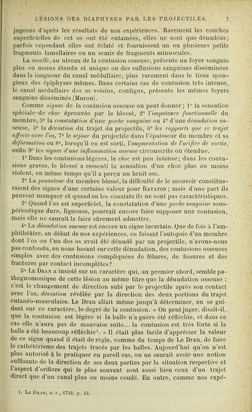 jugeons d’après les résultats de nos expériences. Rarement les couches superficielles de cet os ont été entamées, elles ne sont que dénudées; parfois cependant elles ont éclaté et fournissent un ou plusieurs petits fragments lamellaires ou un semis de fragments minuscules. La moelle, au niveau de la contusion osseuse, présente un foyer sanguin plus ou moins étendu et unique ou des suffusions sanguines disséminées dans la longueur du canal médullaire, plus rarement dans le tissu spon¬ gieux des épiphyses mêmes. Dans certains cas de contusion très intense, le canal médullaire des os voisins, contigus, présente les mêmes foyers sanguins disséminés (Muron). Comme signes de la contusion osseuse on peut donner; 1° la sensation spéciale de choc éprouvée par le blessé, 2° Yimpotence fonctionnelle du membre, 3° la constatation d’une poche sanguine ou 4° d’une dénudation os¬ seuse, 5° la déviation du trajet du projectile, 6° les rapports que ce trajet affecte avec Vos, 7° le séjour du projectile dans l’épaisseur du membre et sa déformation ou 8°, lorsqu’il en est sorti, Y augmentation de Vorifice de sortie, enfin 9° les signes d'une inflammation osseuse circonscrite ou étendue. 1° Dans les contusions légères, le choc est peu intense ; dans les contu¬ sions graves, le blessé a ressenti la sensation d’un choc plus ou moins violent, en même temps qu’il a perçu un bruit sec. 2° La pesanteur du membre blessé, la difficulté de le mouvoir constitue¬ raient des signes d’une certaine valeur pour Ravaton ; mais d’une part ils peuvent manquer et quand on les constate ils ne sont pas caractéristiques. 3° Quand l’os est superficiel, la constatation d’une poche sanguine sous- périostique dure, ligneuse, pourrait encore faire supposer une contusion, mais elle ne saurait la faire sûrement admettre. 4° La dénudation osseuse est encore un signe incertain. Que de fois à l’am¬ phithéâtre, au début de nos expériences, en faisant l’autopsie d’un membre dont l’os ou l’un des os avait été dénudé par un projectile, n’avons-nous pas confondu, en nous basant sur cette dénudation, des contusions osseuses simples avec des contusions compliquées de fêlures, de fissures et des fractures par contact incomplètes? 5° Le Dran a insisté sur un caractère qui, au premier abord, semble pa¬ thognomonique de cette lésion au même titre que la dénudation osseuse : c’est le changement de direction subi par le projectile après son contact avec l’os, déviation révélée par la direction des deux portions du trajet cutanéo-musculaire. Le Dran allait même jusqu’à déterminer, en se gui¬ dant sur ce caractère, le.degré de la contusion. « On peut juger, disait-il, que la contusion est légère si la balle n’a guère été réfléchie, et dans ce cas elle n’aura pas de mauvaise suite... la contusion est très forte si la balle a été beaucoup réfléchie1. » Il était plus facile d’apprécier la valeur de ce signe quand il était de règle, comme du temps de Le Dran, de faire le cathétérisme des trajets tracés par les balles. Aujourd’hui qu’on n’est plus autorisé à le pratiquer en pareil cas, on ne saurait avoir une notion suffisante de la direction de ses deux parties par la situation respective et l’aspect d’orifices qui le plus souvent sont aussi bien ceux d’un trajet direct que d’un canal plus ou moins coudé. En outre, comme nos ex.pé- 1. Le Dran, o. c., 1748, p. 43.