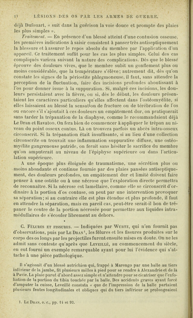 déjà Dufouart, « suit dans la guérison la voie douce et prompte des plaies les plus simples ». Traitement. — En présence d’un blessé atteint d’une contusion osseuse, les premières indications à saisir consistent à panser très antiseptiquement la blessure et à assurer le repos absolu du membre par l’application d’un appareil. Ce traitement suffit pour les cas les plus simples. Celui des cas compliqués variera suivant la nature des complications. Dès que le blessé éprouve des douleurs vives, que le membre subit un gonflement plus ou moins considérable, que la température s’élève; autrement dit, dès qu’on constate les signes de la périostite phlegmoneuse, il faut, sans attendre la perception de la fluctuation, faire des incisions profondes aboutissant à l’os pour donner issue à la suppuration. Si, malgré ces incisions, les dou¬ leurs persistaient avec la fièvre, ou si, dès le début, les douleurs présen¬ taient les caractères particuliers qu’elles affectent dans l’ostéomyélite, si elles laissaient au blessé la sensation de fracture ou de térébration de l’os ou encore s’il s’ajoutait à ces douleurs un empâtement dur, on pratiquerait sans tarder la trépanation de la diaphyse, comme le recommandaient déjà Le Dran et Ravaton. On fera bien de commencer à appliquer le trépan au ni¬ veau du point osseux contus. Là on trouvera parfois un abcès intra-osseux circonscrit. Si la trépanation était insuffisante, si au lieu d’une collection circonscrite on trouvait une inflammation suppurative diffuse, une ostéo¬ myélite gangreneuse putride, on ferait sans hésiter le sacrifice du membre qu’on amputerait au niveau de l’épiphyse supérieure ou dans l’articu¬ lation supérieure. A une époque plus éloignée de traumatisme, une sécrétion plus ou moins abondante et continue fournie par des plaies pansées antiseptique¬ ment, des douleurs profondes, un empâtement dur et limité doivent faire penser à une ostéite ou à une nécrose que l’exploration directe permettra de reconnaître. Si la nécrose est lamellaire, comme elle se circonscrit d’or¬ dinaire à la portion d’os contuse, on peut par une intervention provoquer sa séparation; si au contraire elle est plus étendue et plus profonde, il faut en attendre la séparation, mais en pareil cas, peut-être serait-il bon de tré¬ paner le centre de la portion nécrosée pour permettre aux liquides intra¬ médullaires de s’écouler librement au dehors. G. Fêlures et fissures. — Indiquées par Wurtz, qui n’en fournit pas d’observations, puis par Le Dran1, les fêlures et les fissures produites sur le corps des os longs par les projectiles furent ensuite mises en doute. On ne les admit sans conteste qu’après que Leveillé, au commencement du siècle, en eut fourni un exemple remarquable ayant pour lui l’évidence qui s’at¬ tache à une pièce pathologique. Il s’agissait d’an blessé autrichien qui, frappé à Marengo par une balle au tiers inférieur de la jambe, fit plusieurs milles à pied pour se rendre à Alexandrie et de là à Pavie. La plaie parut d’abord assez simple et n’attendre pour se cicatriser que l’exfo- liation de la portion du tibia touchée par la balle. Des accidents graves ayant forcé d’amputer la cuisse, Leveillé constata « que de l’impression de la balle partaient plusieurs fentes longitudinales et obliques qui du tiers inférieur se prolongeaient L Le Dran, o. c., pp. 14 et 93.