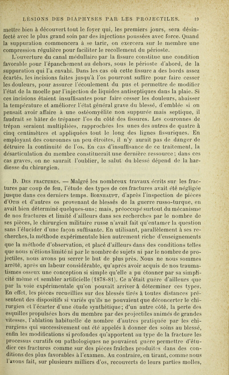 mettre bien à découvert tout le foyer qui, les premiers jours, sera désin¬ fecté avec le plus grand soin par des injections poussées avec force. Quand la suppuration commencera à se tarir, on exercera sur le membre une compression régulière pour faciliter le recollement du périoste. L’ouverture du canal médullaire par la fissure constitue une condition favorable pour l’épanchement au dehors, sous le périoste d’abord, de la suppuration qui l’a envahi. Dans les cas où cette fissure a des bords assez écartés, les incisions faites jusqu’à l’os pourront suffire pour faire cesser les douleurs, pour assurer l’écoulement du pus et permettre de modifier l’état de la moelle par l’injection de liquides antiseptiques dans la plaie. Si ces incisions étaient insuffisantes pour faire cesser les douleurs, abaisser la température et améliorer l’état général grave du blessé, d’emblée si on pensait avoir affaire à une ostéomyélite non suppurée mais septique, il faudrait se bâter de trépaner l’os du côté des fissures. Les couronnes de trépan seraient multipliées, rapprochées les unes des autres de quatre à cinq centimètres et appliquées tout le long des lignes fissuriques. En employant des couronnes un peu étroites, il n’y aurait pas de danger de détruire la continuité de l’os. En cas d’insuffisance de ce traitement, la désarticulation du membre constituerait une dernière ressource; dans ces cas graves, on ne saurait l’oublier, le salut du blessé dépend de la har¬ diesse du chirurgien. D. Des fractures. — Malgré les nombreux travaux écrits sur les frac¬ tures par coup de feu, l’étude des types de ces fractures avait été négligée jusque dans ces derniers temps. Bornhaupt, d’après l’inspection de pièces d’OTis et d’autres os provenant de blessés de la guerre russo-turque, en avait bien déterminé quelques-uns; mais, préoccupé surtout du mécanisme de nos fractures et limité d’ailleurs dans ses recherches par le nombre de ses pièces, le chirurgien militaire russe n’avait fait qu’entamer la question sans l’élucider d’une façon suffisante. En utilisant, parallèlement à ses re¬ cherches, la méthode expérimentale bien autrement riche d’enseignements que la méthode d’observation, et placé d’ailleurs dans des conditions telles que nous n’étions limité ni par le nombre de sujets ni par le nombre de pro¬ jectiles, nous avons pu serrer le but de plus près. Nous ne nous sommes arrêté, après un labeur considérable, qu'après avoir acquis de nos trauma¬ tismes osseux une conception si simple qu’elle a pu étonner par sa simpli¬ cité même et sembler artificielle (1878-81). Ce n’était guère d’ailleurs que par la voie expérimentale qu’on pouvait arriver à déterminer ces types. En effet, les pièces recueillies sur des blessés tirés à toutes distances pré¬ sentent des dispositifs si variés qu’ils ne pouvaient que déconcerter le chi¬ rurgien et l’écarter d’une étude synthétique; d’un autre côté, la perte des esquilles propulsées hors du membre par des projectiles animés de grandes vitesses, l’ablation habituelle de nombre d’autres pratiquée par les chi¬ rurgiens qui successivement ont été appelés à donner des soins au blessé, enfin les modifications si profondes qu’apportent au type de la fracture les processus curatifs ou pathologiques ne pouvaient guère permettre d’étu¬ dier ces fractures comme sur des pièces fraîches produites dans des con¬ ditions des plus favorables à l’examen. Au contraire, en tirant, comme nous l’avons fait, sur plusieurs milliers d’os, recouverts de leurs parties molles,