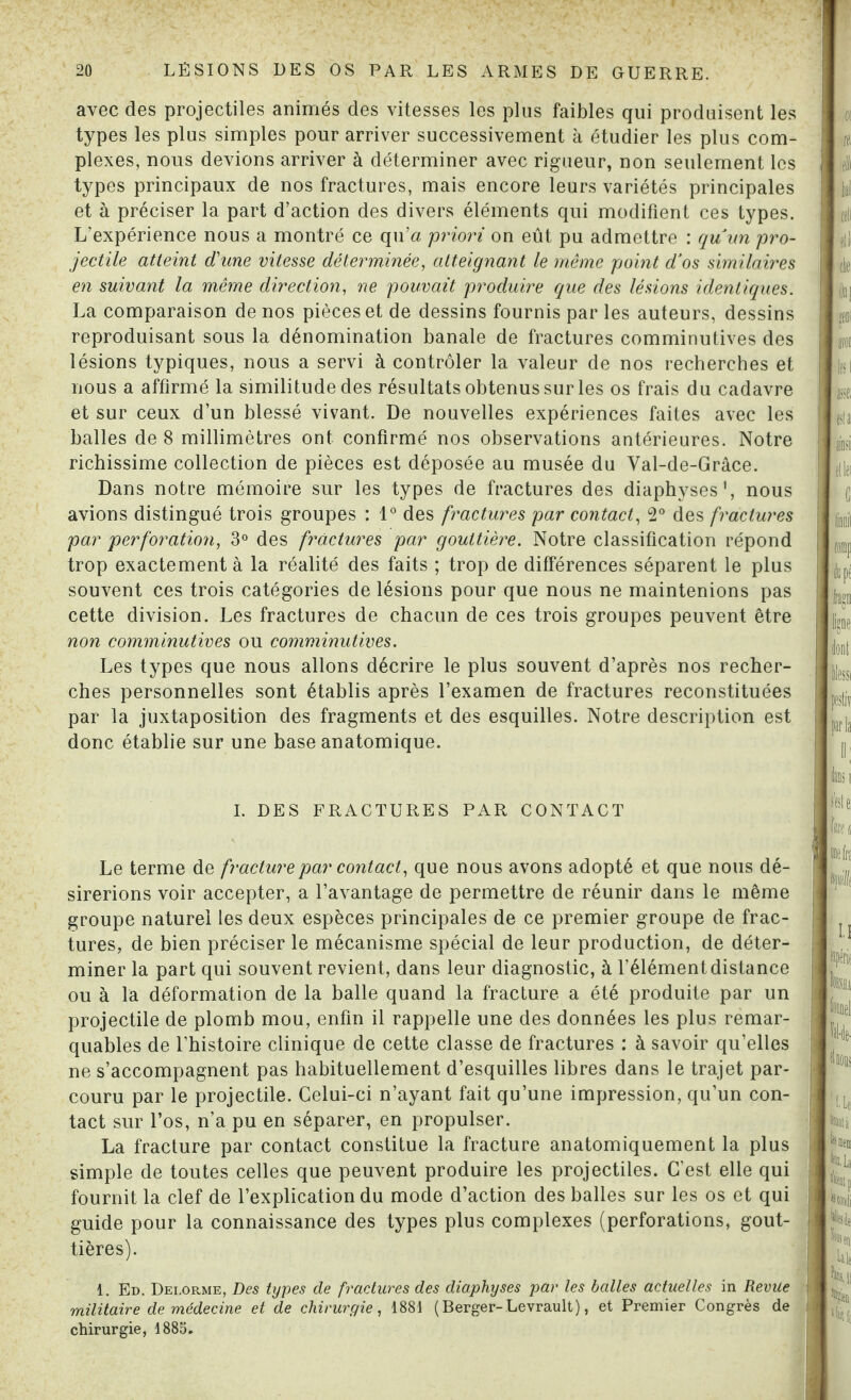 avec des projectiles animés des vitesses les plus faibles qui produisent les types les plus simples pour arriver successivement à étudier les plus com¬ plexes, nous devions arriver à déterminer avec rigueur, non seulement les types principaux de nos fractures, mais encore leurs variétés principales et à préciser la part d’action des divers éléments qui modifient ces types. L’expérience nous a montré ce qu’a priori on eût pu admettre : quun pro¬ jectile atteint d'une vitesse déterminée, atteignant le même point d’os similaires en suivant la même direction, ne pouvait produire que des lésions identiques. La comparaison de nos pièces et de dessins fournis par les auteurs, dessins reproduisant sous la dénomination banale de fractures comminutives des lésions typiques, nous a servi à contrôler la valeur de nos recherches et nous a affirmé la similitude des résultats obtenus sur les os frais du cadavre et sur ceux d’un blessé vivant. De nouvelles expériences faites avec les balles de 8 millimètres ont confirmé nos observations antérieures. Notre richissime collection de pièces est déposée au musée du Yal-de-Grâce. Dans notre mémoire sur les types de fractures des diaphyses1, nous avions distingué trois groupes : 1° des fractures par contact, 2° des fractures par perforation, 3° des fractures par gouttière. Notre classification répond trop exactement à la réalité des faits ; trop de différences séparent le plus souvent ces trois catégories de lésions pour que nous ne maintenions pas cette division. Les fractures de chacun de ces trois groupes peuvent être non comminutives ou comminutives. Les types que nous allons décrire le plus souvent d’après nos recher¬ ches personnelles sont établis après l’examen de fractures reconstituées par la juxtaposition des fragments et des esquilles. Notre description est donc établie sur une base anatomique. I. DES FRACTURES PAR CONTACT Le terme de fracture par contact, que nous avons adopté et que nous dé¬ sirerions voir accepter, a l’avantage de permettre de réunir dans le même groupe naturel les deux espèces principales de ce premier groupe de frac¬ tures, de bien préciser le mécanisme spécial de leur production, de déter¬ miner la part qui souvent revient, dans leur diagnostic, à l’élément distance ou à la déformation de la balle quand la fracture a été produite par un projectile de plomb mou, enfin il rappelle une des données les plus remar¬ quables de l’histoire clinique de cette classe de fractures : à savoir qu’elles ne s’accompagnent pas habituellement d’esquilles libres dans le trajet par¬ couru par le projectile. Celui-ci n’ayant fait qu’une impression, qu’un con¬ tact sur l’os, n’a pu en séparer, en propulser. La fracture par contact constitue la fracture anatomiquement la plus simple de toutes celles que peuvent produire les projectiles. C’est elle qui fournit la clef de l’explication du mode d’action des balles sur les os et qui guide pour la connaissance des types plus complexes (perforations, gout¬ tières). 1. Ed. Dei.orme, Des types de fractures des diaphyses par les balles actuelles in Revue militaire de médecine et de chirurgie, 1881 ( Berger-Levrault), et Premier Congrès de chirurgie, 1885.