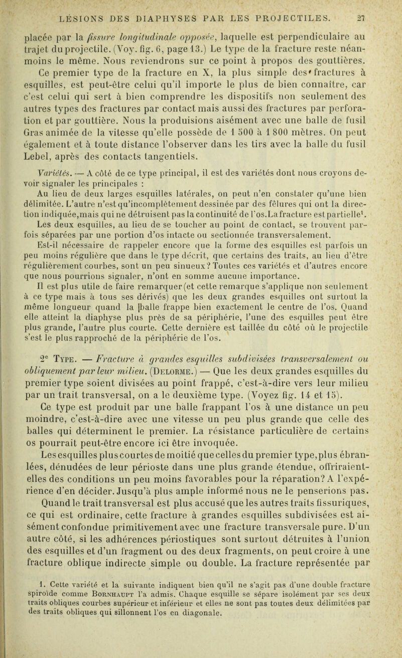 placée par la fissure longitudinale opposée, laquelle est perpendiculaire au trajet du projectile. (Voy. fîg. 6, page 13.) Le type de la fracture reste néan¬ moins le même. Nous reviendrons sur ce point à propos des gouttières. Ce premier type de la fracture en X, la plus simple des'fractures à esquilles, est peut-être celui qu’il importe le plus de bien connaître, car c’est celui qui sert à bien comprendre les dispositifs non seulement des autres types des fractures par contact mais aussi des fractures par perfora¬ tion et par gouttière. Nous la produisions aisément avec une balle de fusil Gras animée de la vitesse qu’elle possède de 1 500 à 1 800 mètres. On peut également et à toute distance l’observer dans les tirs avec la balle du fusil Lebel, après des contacts tangentiels. Variétés. — A côté de ce type principal, il est des variétés dont nous croyons de¬ voir signaler les principales : Au lieu de deux larges esquilles latérales, on peut n’en constater qu’une bien délimitée. L’autre n’est qu’incomplètement dessinée par des fêlures qui ont la direc¬ tion indiquée,mais qui ne détruisent pas la continuité de Tos.Lafracture est partielle1. Les deux esquilles, au lieu de se toucher au point de contact, se trouvent par¬ fois séparées par une portion d’os intacte ou sectionnée transversalement. Est-il nécessaire de rappeler encore que la forme des esquilles est parfois un peu moins régulière que dans le type décrit, que certains des traits, au lieu d’être régulièrement courbes, sont un peu sinueux? Toutes ces variétés et d’autres encore que nous pourrions signaler, n’ont en somme aucune importance. Il est plus utile de faire remarquer (et cette remarque s’applique non seulement à ce type mais à tous ses dérivés) que les deux grandes esquilles ont surtout la même longueur quand la jballe frappe bien exactement le centre de l’os. Quand elle atteint la diaphyse plus près de sa périphérie, l’une des esquilles peut être plus grande, l’autre plus courte. Cette dernière est taillée du côté où le projectile s’est le plus rapproché de la périphérie de l’os. 2e Type. — Fracture à grandes esquilles subdivisées transversalement ou obliquement par leur milieu. (Delorme.) — Que les deux grandes esquilles du premier type soient divisées au point frappé, c’est-à-dire vers leur milieu par un trait transversal, on a le deuxième type. (Voyez fîg. 14 et 15). Ce type est produit par une balle frappant l’os à une distance un peu moindre, c’est-à-dire avec une vitesse un peu plus grande que celle des balles qui déterminent le premier. La résistance particulière de certains os pourrait peut-être encore ici être invoquée. Les esquilles plus courtes de moitié que celles du premier type,plus ébran¬ lées, dénudées de leur périoste dans une plus grande étendue, offriraient- elles des conditions un peu moins favorables pour la réparation? A l’expé¬ rience d’en décider. Jusqu’à plus ample informé nous ne le penserions pas. Quand le trait transversal est plus accusé que les autres traits flssuriques, ce qui est ordinaire, cette fracture à grandes esquilles subdivisées est ai¬ sément confondue primitivement avec une fracture transversale pure. D’un autre côté, si les adhérences périostiques sont surtout détruites à l’union des esquilles et d’un fragment ou des deux fragments, on peut croire à une fracture oblique indirecte simple ou double. La fracture représentée par 1. Cette variété et la suivante indiquent bien qu’il ne s’agit pas d’une double fracture spiroïde comme Bornhaupt l’a admis. Chaque esquille se sépare isolément par ses deux traits obliques courbes supérieur et inférieur et elles ne sont pas toutes deux délimitées par des traits obliques qui sillonnent l’os en diagonale.