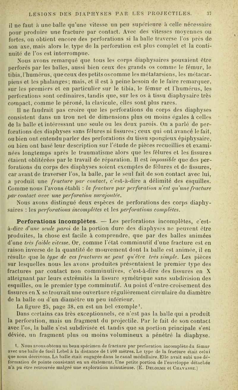 il ne faut à une balle qu’une vitesse un peu supérieure à celle nécessaire pour produire une fracture par contact. Avec des vitesses moyennes ou fortes, on obtient encore des perforations si la balle traverse l’os près de son axe, mais alors le. type de la perforation est plus complet et la conti¬ nuité de l’os est interrompue. Nous avons remarqué que tous les corps diaphysaires pouvaient être perforés par les balles, aussi bien ceux des grands os comme le fémur, le tibia,l’humérus, queceux des petitsoscomme les métatarsiens, les métacar¬ piens et les phalanges; mais, et il est à peine besoin de le faire remarquer, sur les premiers et en particulier sur le tibia, le fémur et l’humérus, les perforations sont ordinaires, tandis que, sur les os à tissu diaphysaire très compact, comme le péroné, la clavicule, elles sont plus rares. Il ne faudrait pas croire que les perforations du corps des diaphyses consistent dans un trou net de dimensions plus ou moins égales à celles de la balle et intéressant une seule ou les deux parois. On a parlé de per¬ forations des diaphyses sans fêlures ni fissures; ceux qui ont avancé le fait, ou bien ont entendu parler des perforations du tissu spongieux épiphysaire, ou bien ont basé leur description sur l’étude de pièces recueillies et exami¬ nées longtemps après le traumatisme alors que les fêlures et les fissures étaient oblitérées par le travail de réparation. Il est impossible que des per¬ forations du corps des diaphyses soient exemptes de fêlures et de fissures, car avant de traverser l’os, la balle, par le seul fait de son contact avec lui, a produit une fracture par contact, c’est-à-dire a délimité des esquilles. Gomme nous l’avons établi : la fracture par perforation nest qu'une fracture par contact avec une perforation surajoutée. Nous avons distingué deux espèces de perforations des corps diaphy¬ saires : les perforations incomplètes et les perforations complètes. Perforations incomplètes. — Les perforations incomplètes, c’est- à-dire d'une seule paroi de la portion dure des diaphyses ne peuvent être produites, la chose est facile à comprendre, que par des balles animées d’une très faible vitesse. Or, comme l’état comminutif d’une fracture est en raison inverse de la quantité de mouvement dont la balle est animée, il en résulte que le type de ces fractures ne peut qu être très simple. Les pièces sur lesquelles nous les avons produites présentaient le premier type des fractures par contact non comminutives, c’est-à-dire des fissures en X atteignant par leurs extrémités la fissure symétrique sans subdivision des esquilles, ou le premier type comminutif. Au point d’entre-croisement des fissures en X se trouvait une ouverture régulièrement circulaire du diamètre de la balle ou d’un diamètre un peu inférieur. La figure 25, page 38, en est un bel exemple1. Dans certains cas très exceptionnels, ce n’est pas la balle qui a produit la perforation, mais un fragment du projectile. Par le fait de son contact avec l’os, la balle s’est subdivisée et tandis que sa portion principale s’est déviée, un fragment plus ou moins volumineux a pénétré la diaphyse. I. Nous avons obtenu un beau spécimen de fracture par perforation incomplète du fémur avec une balle de fusil Lebel à la distance de 1 400 mètres. Le type de la fracture était celui que nous décrivons. La balle était engagée dans le canal médullaire. Elle avait subi une dé¬ formation de pointe consistant en un étalement. Une petite portion de l’enveloppe détachée n’a pu être retrouvée malgré une exploration minutieuse. (É. Delorme et Chavasse.)