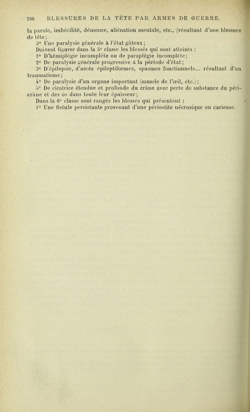 la parole, imbécilité, démence, aliénation mentale, etc., (résultant d’une blessure de tête ; 3° Une paralysie générale à l’état gâteux; Doivent figurer dans la 5e classe les blessés qui sont atteints : 1° D’hémiplégie incomplète ou de paraplégie incomplète; 2° De paralysie générale progressive à la période d’état; 3° D’épilepsie, d’accès épileptiformes, spasmes fonctionnels... résultant d’un traumatisme ; 4° De paralysie d’un organe important (muscle de l’œil, etc.); 5° De cicatrice étendue et profonde du crâne avec perte de substance du péri- crâne et des os dans toute leur épaisseur; Dans la 6e classe sont rangés les blessés qui présentent : 1° Une fistule persistante provenant d’une périostite nécrosique ou carieuse.