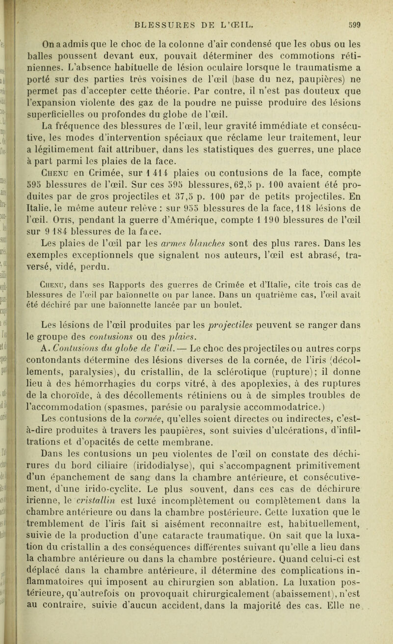 On a admis que le choc de la colonne d’air condensé que les obus ou les balles poussent devant eux, pouvait déterminer des commotions réti¬ niennes. L’absence habituelle de lésion oculaire lorsque le traumatisme a porté sur des parties très voisines de l’œil (base du nez, paupières) ne permet pas d’accepter cette théorie. Par contre, il n’est pas douteux que l’expansion violente des gaz de la poudre ne puisse produire des lésions superficielles ou profondes du globe de l’œil. La fréquence des blessures de l’œil, leur gravité immédiate et consécu¬ tive, les modes d’intervention spéciaux que réclame leur traitement, leur a légitimement fait attribuer, dans les statistiques des guerres, une place à part parmi les plaies de la face. Chenu en Crimée, sur 1 414 plaies ou contusions de la face, compte 595 blessures de l’œil. Sur ces 595 blessures, 62,5 p. 100 avaient été pro¬ duites par de gros projectiles et 37,5 p. 100 par de petits projectiles. En Italie, le même auteur relève : sur 955 blessures de la face, 118 lésions de l’œil. Otis, pendant la guerre d’Amérique, compte 1 190 blessures de l’œil sur 9 184 blessures de la face. Les plaies de l’œil par les armes blanches sont des plus rares. Dans les exemples exceptionnels que signalent nos auteurs, l’œil est abrasé, tra¬ versé, vidé, perdu. Chenu, dans ses Rapports des guerres de Crimée et d’Italie, cite trois cas de blessures de l’œil par baïonnette ou par lance. Dans un quatrième cas, l’œil avait été déchiré par une baïonnette lancée par un boulet. Les lésions de l’œil produites par les projectiles peuvent se ranger dans le groupe des contusions ou des plaies. A. Contusions du globe de l'œil.— Le choc des projectiles ou autres corps contondants détermine des lésions diverses de la cornée, de l’iris (décol¬ lements, paralysies), du cristallin, de la sclérotique (rupture); il donne lieu à des hémorrhagies du corps vitré, à des apoplexies, à des ruptures de la choroïde, à des décollements rétiniens ou à de simples troubles de l’accommodation (spasmes, parésie ou paralysie accommodatrice.) Les contusions de la cornée, qu’elles soient directes ou indirectes, c’est- à-dire produites à travers les paupières, sont suivies d’ulcérations, d’infil¬ trations et d’opacités de cette membrane. Dans les contusions un peu violentes de l’œil on constate des déchi¬ rures du bord ciliaire (iridodialyse), qui s’accompagnent primitivement d’un épanchement de sang dans la chambre antérieure, et consécutive¬ ment, d’une irido-cyclite. Le plus souvent, dans ces cas de déchirure irienne, le cristallin est luxé incomplètement ou complètement dans la chambre antérieure ou dans la chambre postérieure. Cette luxation que le tremblement de l’iris fait si aisément reconnaître est, habituellement, suivie de la production d’une cataracte traumatique. On sait que la luxa¬ tion du cristallin a des conséquences différentes suivant qu’elle a lieu dans la chambre antérieure ou dans la chambre postérieure. Quand celui-ci est déplacé dans la chambre antérieure, il détermine des complications in¬ flammatoires qui imposent au chirurgien son ablation. La luxation pos¬ térieure, qu’autrefois on provoquait chirurgicalement (abaissement), n’est au contraire, suivie d’aucun accident, dans la majorité des cas. Elle ne