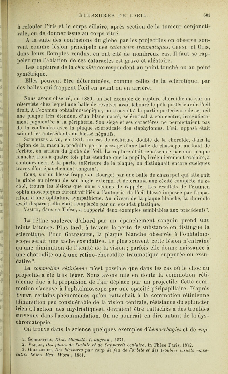 à refouler l’iris et le corps ciliaire, après section de la tumeur conjoncti¬ vale, ou de donner issue au corps vitré. A la suite des contusions du globe par les projectiles on observe sou¬ vent comme lésion principale des cataractes traumatiques. Chenu et Otis, dans leurs Comptes rendus, en ont cité de nombreux cas. Il faut se rap¬ peler que l’ablation de ces cataractes est grave et aléatoire. Les ruptures de la choroïde correspondent au point touché ou au point symétrique. Elles peuvent être déterminées, comme celles de la sclérotique, par des balles qui frappent l’œil en avant ou en arrière. Nous avons observé, en 1880, un bel exemple de rupture choroïdienne sur un réserviste chez lequel une balle de revolver avait labouré le pôle postérieur de l’œil droit. A l’examen ophtalmoscopique, on trouvait à la partie postérieure de cet œil une plaque très étendue, d’un blanc nacré, sclérotical à son centre, irrégulière¬ ment pigmentée à la périphérie. Son siège et ses caractères ne permettaient pas de la confondre avec la plaque scléroticale des staphylomes. L’œil opposé était sain et les antécédents du blessé négatifs. Schrœters a vu, en 1871, un cas de déchirure double de la choroïde, dans la région de la macula, produite par le passage d’une balle de chassepot au fond de l’orbite, en arrière du globe de l’œil. La rupture était représentée par une plaque blanche, trois à quatre fois plus étendue que la pupille, irrégulièrement ovalaire, à contours nets. A la partie inférieure de la plaque, on distinguait encore quelques traces d’un épanchement sanguin1. Cohn, sur un blessé frappé au Bourget par une balle de chassepot qui atteignit le globe au niveau de son angle externe, et détermina une cécité complète de ce côté, trouva les lésions que nous venons de rappeler. Les résultats de l’examen ophtalmoscopiques furent vérifiés à l’autopsie de l’œil blessé imposée par l’appa¬ rition d’une ophtalmie sympathique. Au niveau de la plaque blanche, la choroïde avait disparu ; elle était remplacée par un exsudât plastique. Vaslin, dans sa Thèse, a rapporté deux exemples semblables aux précédents2. La rétine soulevée d’abord par un épanchement sanguin prend une teinte laiteuse. Plus tard, à travers la perte de substance on distingue la sclérotique. Pour Goldzicher, la plaque blanche observée à l’ophtalmo- scope serait une tache exsudative. Le plus souvent cette lésion n’entraîne qu’une diminution de l’acuité de la vision ; parfois elle donne naissance à une choroïdite ou à une rétino-choroïdite traumatique suppurée ou exsu¬ dative 3. La commotion rétinienne n’est possible que dans les cas où le choc du projectile a été très léger. Nous avons mis en doute la commotion réti¬ nienne due à la propulsion de l’air déplacé par un projectile. Cette com¬ motion s’accuse à l’ophtalmoscope par une opacité péripapillaire. D’après Yvert, certains phénomènes qu’on rattachait à la commotion rétinienne (diminution peu considérable de la vision centrale, résistance du sphincter irien à l’action des mydriatiques), devraient être rattachés à des troubles survenus dans l’accommodation. On ne pourrait en dire autant de la dys¬ chromatopsie. On trouve dans la science quelques exemples d’hémorrhagies et de rup- 1. Schrœters, Klin. Monastb. f. augenh., 1871. 2. Vaslin, Des plaies de l'orbite et de l’appareil oculaire, in Thèse Paris, 1872. 3. Goldzicher, Des blessures par coup de feu de l’orbite et des troubles visuels consé¬ cutifs. Wien, Med. Woch., 1881.