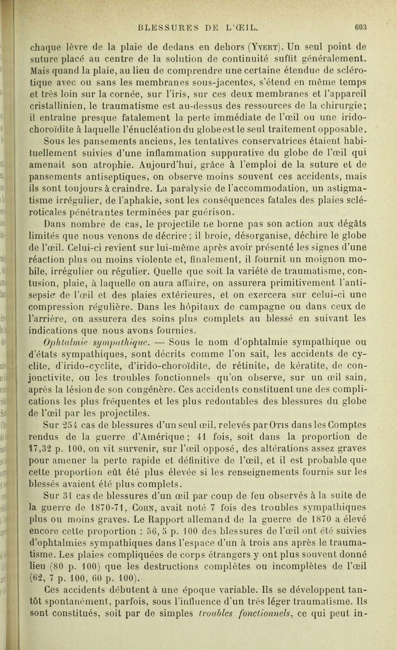 chaque lèvre de la plaie de dedans en dehors (Yvert). Un seul point de suture placé au centre de la solution de continuité suffit généralement. Mais quand la plaie, au lieu de comprendre une certaine étendue de scléro¬ tique avec ou sans les membranes sous-jacentes, s’étend en même temps et très loin sur la cornée, sur l’iris, sur ces deux membranes et l’appareil cristallinien, le traumatisme est au-dessus des ressources de la chirurgie; il entraîne presque fatalement la perte immédiate de l’œil ou une irido- choroïdite à laquelle l’énucléation du globe est le seul traitement opposable. Sous les pansements anciens, les tentatives conservatrices étaient habi¬ tuellement suivies d’une inflammation suppurative du globe de l’œil qui amenait son atrophie. Aujourd’hui, grâce à l’emploi de la suture et de pansements antiseptiques, on observe moins souvent ces accidents, mais ils sont toujours à craindre. La paralysie de l’accommodation, un astigma¬ tisme irrégulier, de l’aphakie, sont les conséquences fatales des plaies sclé- roticales pénétrantes terminées par guérison. Dans nombre de cas, le projectile ne borne pas son action aux dégâts limités que nous venons de décrire ; il broie, désorganise, déchire le globe de l’œil. Celui-ci revient sur lui-même après avoir présenté les signes d’une réaction plus ou moins violente et, finalement, il fournit un moignon mo¬ bile, irrégulier ou régulier. Quelle que soit la variété de traumatisme, con¬ tusion, plaie, à laquelle on aura affaire, on assurera primitivement l’anti¬ sepsie1 de l’œil et des plaies extérieures, et on exercera sur celui-ci une compression régulière. Dans les hôpitaux de campagne ou dans ceux de l’arrière, on assurera des soins plus complets au blessé en suivant les indications que nous avons fournies. Ophtalmie sympathique. — Sous le nom d’ophtalmie sympathique ou d’états sympathiques, sont décrits comme l’on sait, les accidents de cy- clite, d'irido-cyclite, d’irido-choroïdite, de rétinite, de kératite, de con¬ jonctivite, ou les troubles fonctionnels qu’on observe, sur un œil sain, après la lésion de son congénère. Ces accidents constituent une des compli¬ cations les plus fréquentes et les plus redoutables des blessures du globe de l’œil par les projectiles. Sur 254 cas de blessures d’un seul œil, relevés par Otis dans les Comptes rendus de la guerre d’Amérique ; 41 fois, soit dans la proportion de 17,32 p. 100, on vit survenir, sur l’œil opposé, des altérations assez graves pour amener la perte rapide et définitive de l’œil, et il est probable que cette proportion eût été plus élevée si les renseignements fournis sur les blessés avaient été plus complets. Sur 31 cas de blessures d’un œil par coup de feu observés à la suite de la guerre de 1870-71, Cohn, avait noté 7 fois des troubles sympathiques plus ou moins graves. Le Rapport allemand de la guerre de 1870 a élevé encore cette proportion : 56, 5 p. 100 des blessures de l’œil ont été suivies d’ophtalmies sympathiques dans l’espace d’un à trois ans après le trauma¬ tisme. Les plaies compliquées de corps étrangers y ont plus souvent donné lieu (80 p. 100) que les destructions complètes ou incomplètes de l’œil (62, 7 p. 100, 60 p. 100). Ces accidents débutent à une époque variable. Us se développent tan¬ tôt spontanément, parfois, sous l’influence d’un très léger traumatisme. Ils sont constitués, soit par de simples troubles fonctionnels, ce qui peut in-