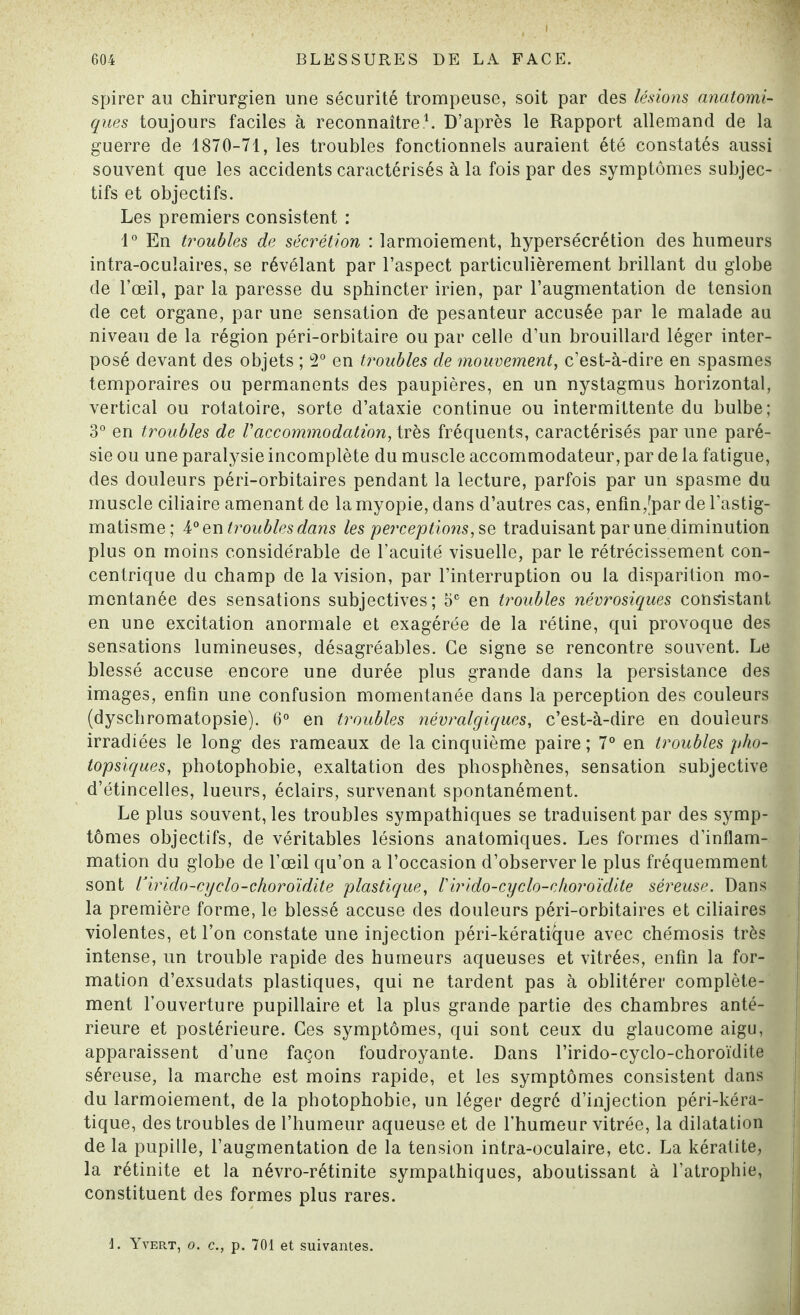 spirer au chirurgien une sécurité trompeuse, soit par des lésions anatomi¬ ques toujours faciles à reconnaître1. D’après le Rapport allemand de la guerre de 1870-71, les troubles fonctionnels auraient été constatés aussi souvent que les accidents caractérisés à la fois par des symptômes subjec¬ tifs et objectifs. Les premiers consistent : 1° En troubles de sécrétion : larmoiement, hypersécrétion des humeurs intra-oculaires, se révélant par l’aspect particulièrement brillant du globe de l’œil, par la paresse du sphincter irien, par l’augmentation de tension de cet organe, par une sensation de pesanteur accusée par le malade au niveau de la région péri-orbitaire ou par celle d’un brouillard léger inter¬ posé devant des objets ; 2° en troubles de mouvement, c’est-à-dire en spasmes temporaires ou permanents des paupières, en un nystagmus horizontal, vertical ou rotatoire, sorte d’ataxie continue ou intermittente du bulbe; 3° en troubles de Vaccommodation, très fréquents, caractérisés par une paré¬ sie ou une paralysie incomplète du muscle accommodateur, par de la fatigue, des douleurs péri-orbitaires pendant la lecture, parfois par un spasme du muscle ciliaire amenant de la myopie, dans d’autres cas, enfin,[par de l’astig¬ matisme ; 4° en troubles dans les perceptions, se traduisant par une diminution plus on moins considérable de l’acuité visuelle, par le rétrécissement con¬ centrique du champ de la vision, par l’interruption ou la disparition mo¬ mentanée des sensations subjectives; 5e en troubles névrosiques consistant en une excitation anormale et exagérée de la rétine, qui provoque des sensations lumineuses, désagréables. Ce signe se rencontre souvent. Le blessé accuse encore une durée plus grande dans la persistance des images, enfin une confusion momentanée dans la perception des couleurs (dyschromatopsie). 6° en troubles névralgiques, c’est-à-dire en douleurs irradiées le long des rameaux de la cinquième paire ; 7° en troubles pho- topsiques, photophobie, exaltation des phosphènes, sensation subjective d’étincelles, lueurs, éclairs, survenant spontanément. Le plus souvent, les troubles sympathiques se traduisent par des symp¬ tômes objectifs, de véritables lésions anatomiques. Les formes d’inflam¬ mation du globe de l’œil qu’on a l’occasion d’observer le plus fréquemment sont ïirido-cyelo-choroïdite plastique, Virido-cyclo-choroïdite séreuse. Dans la première forme, le blessé accuse des douleurs péri-orbitaires et ciliaires violentes, et l’on constate une injection péri-kérati^que avec chémosis très intense, un trouble rapide des humeurs aqueuses et vitrées, enfin la for¬ mation d’exsudats plastiques, qui ne tardent pas à oblitérer complète¬ ment l’ouverture pupillaire et la plus grande partie des chambres anté¬ rieure et postérieure. Ces symptômes, qui sont ceux du glaucome aigu, apparaissent d’une façon foudroyante. Dans l’irido-cyclo-choroïdite séreuse, la marche est moins rapide, et les symptômes consistent dans du larmoiement, de la photophobie, un léger degré d’injection péri-kéra- tique, des troubles de l’humeur aqueuse et de l’humeur vitrée, la dilatation de la pupille, l’augmentation de la tension intra-oculaire, etc. La kératite, la rétinite et la névro-rétinite sympathiques, aboutissant à l’atrophie, constituent des formes plus rares. 1. Yver.t, o. c., p. 701 et suivantes.