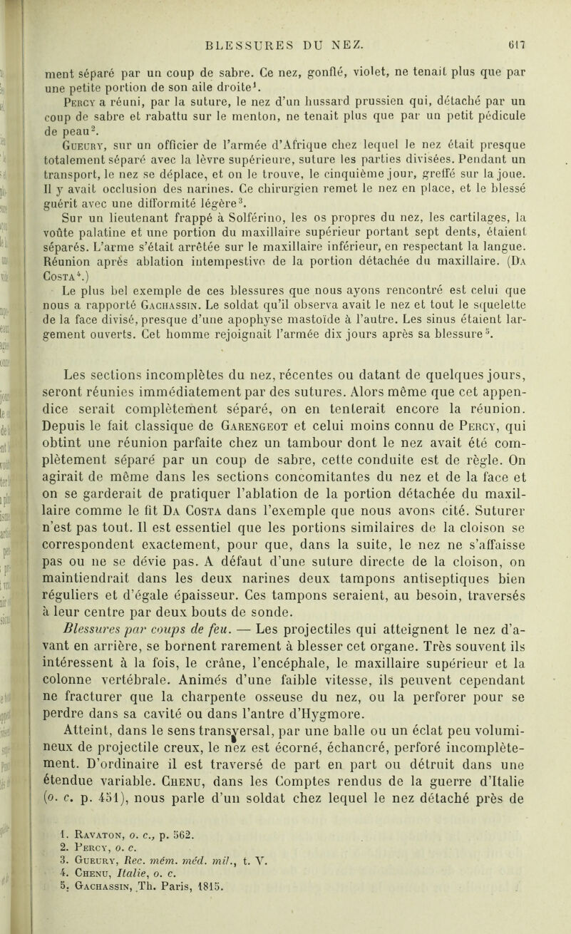 ——* - ment séparé par un coup de sabre. Ce nez, gonflé, violet, ne tenait plus que par une petite portion de son aile droite1. Percy a réuni, par la suture, le nez d’un hussard prussien qui, détaché par un coup de sabre et rabattu sur le menton, ne tenait plus que par un petit pédicule de peau2. Gueury, sur un officier de l’armée d’Afrique chez lequel le nez était presque totalement séparé avec la lèvre supérieure, suture les parties divisées. Pendant un transport, le nez se déplace, et on le trouve, le cinquième jour, greffé sur la joue. Il y avait occlusion des narines. Ce chirurgien remet le nez en place, et le blessé guérit avec une difformité légère3. Sur un lieutenant frappé à Solférino, les os propres du nez, les cartilages, la voûte palatine et une portion du maxillaire supérieur portant sept dents, étaient séparés. L’arme s’était arrêtée sur le maxillaire inférieur, en respectant la langue. Réunion après ablation intempestive de la portion détachée du maxillaire. (D'a Costa4.) Le plus bel exemple de ces blessures que nous ayons rencontré est celui que nous a rapporté Gachassin. Le soldat qu’il observa avait le nez et tout le squelette de la face divisé, presque d’une apophyse mastoïde à l’autre. Les sinus étaient lar¬ gement ouverts. Cet homme rejoignait l’armée dix jours après sa blessure5. Les sections incomplètes dn nez, récentes ou datant de quelques jours, seront réunies immédiatement par des sutures. Alors même que cet appen¬ dice serait complètement séparé, on en tenterait encore la réunion. Depuis le fait classique de Garengeot et celui moins connu de Percy, qui obtint une réunion parfaite chez un tambour dont le nez avait été com¬ plètement séparé par un coup de sabre, cette conduite est de règle. On agirait de même dans les sections concomitantes du nez et de la face et on se garderait de pratiquer l’ablation de la portion détachée du maxil¬ laire comme le fit Da Costa dans l’exemple que nous avons cité. Suturer n’est pas tout. Il est essentiel que les portions similaires de la cloison se correspondent exactement, pour que, dans la suite, le nez ne s’affaisse pas ou 11e se dévie pas. A défaut d’une suture directe de la cloison, on maintiendrait dans les deux narines deux tampons antiseptiques bien réguliers et d’égale épaisseur. Ces tampons seraient, au besoin, traversés à leur centre par deux bouts de sonde. Blessures par coups de feu. — Les projectiles qui atteignent le nez d’a¬ vant en arrière, se bornent rarement à blesser cet organe. Très souvent ils intéressent à la fois, le crâne, l’encéphale, le maxillaire supérieur et la colonne vertébrale. Animés d’une faible vitesse, ils peuvent cependant ne fracturer que la charpente osseuse du nez, ou la perforer pour se perdre dans sa cavité ou dans l’antre d’Hygmore. Atteint, dans le sens transversal, par une balle ou un éclat peu volumi¬ neux de projectile creux, le nez est écorné, ëchancré, perforé incomplète¬ ment. D’ordinaire il est traversé de part en part ou détruit dans une étendue variable. Chenu, dans les Comptes rendus de la guerre d’Italie (0. c. p. 451), nous parle d’un soldat chez lequel le nez détaché près de 1. Ravaton, 0. c., p. 562. 2. Percy, 0. c. 3. Gueury, Rec. mém. méd. mil., t. Y. 4. Chenu, Italie, 0. c. 5: Gachassin, Th. Paris, 1815.