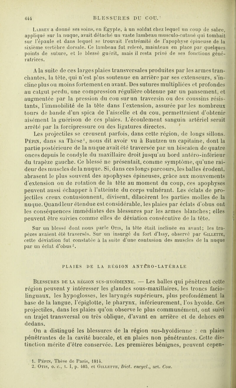 Larrey a donné ses soins, en Égypte, à un soldat chez lequel un coup de sahre, appliqué sur la nuque, avait détaché un vaste lambeau musculo-cutané qui tombait sur l’épaule et dans lequel se trouvait l’extrémité de l’apophyse épineuse de la sixième vertèbre dorsale. Ce lambeau fut relevé, maintenu en place par quelques points de suture, et le blessé guérit, mais il resta privé de ses fonctions géné¬ ratrices. A la suite de ces larges plaies transversales produites par les armes tran¬ chantes, la tête, qui n’est plus soutenue en arrière par ses extenseurs, s’in¬ cline plus ou moins fortement en avant. Des sutures multipliées et profondes au catgut perdu, une compression régulière obtenue par un pansement, et augmentée par la pression du cou sur un traversin ou des coussins résis¬ tants, l'immobilité de la tête dans l’extension, assurée par les nombreux tours de bande d’un spica de l’aisselle et du cou, permettraient d’obtenir aisément la guérison de ces plaies. L’écoulement sanguin artériel serait arrêté par la forcipressure ou des ligatures directes. Les projectiles se creusent parfois, dans cette région, de longs sillons. Pépin, dans sa Thèse1, nous dit avoir vu à Bautzen un capitaine, dont la partie postérieure de la nuque avait été traversée par un biscaïen de quatre onces depuis le condyle du maxillaire droit jusqu’au bord antéro-inférieur du trapèze gauche. Ce blessé ne présentait, comme symptôme, qu’une rai¬ deur des muscles de la nuque. Si, dans ces longs parcours, les balles érodent, abrasent le plus souvent des apophyses épineuses, grâce aux mouvements d’extension ou de rotation de la tête au moment du coup, ces apophyses peuvent aussi échapper à l’atteinte du corps vulnérant. Les éclats de pro¬ jectiles creux contusionnent, divisent, clilacèrent les parties molles de la nuque. Quandleur étendue est considérable, les plaies par éclats d’obus ont les conséquences immédiates des blessures par les armes blanches; elles peuvent être suivies comme elles de déviation consécutive de la tête. Sur un blessé dont nous parle Otis, la tête était inclinée en avant; les tra¬ pèzes avaient été traversés. Sur un insurgé du fort d’Issy, observé par Gillette, cette déviation fut constatée à la suite d’une contusion des muscles de la nuque par un éclat d’obus2. PLAIES DE LA RÉGION AN T 1?R O - L AT É R A LE Blessures de la région sus-hyoïdienne. — Les balles qui pénètrent cette région peuvent y intéresser les glandes sous-maxillaires, les troncs facio- linguaux, les hypoglosses, les laryngés supérieurs, plus profondément la base de la langue, l’épiglotte, le pharynx, inférieurement, l’os hyoïde. Ces projectiles, dans les plaies qu’on observe le plus communément, ont suivi un trajet transversal ou très oblique, d’avant en arrière et de dehors en dedans. On a distingué les blessures de la région sus-hyoïdienne : en plaies pénétrantes de la cavité buccale, et en plaies non pénétrantes. Cette dis¬ tinction mérite d’être conservée. Les premières bénignes, peuvent cepen- 1. Pépin, Thèse de Paris, 1814. 2. Otis, o. c., t. I, p. 405, et Gillette, Dict. encycl., art. Cou.